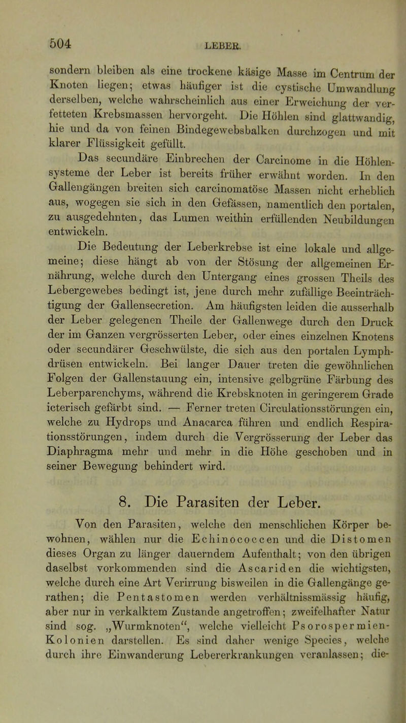 sondern bleiben als eine trockene käsige Masse im Centrum der Knoten liegen ; etwas häutiger ist die cystische Umwandlung derselben, welche wahrscheinlich aus einer Erweichung der ver- fetteten Krebsmassen hervorgeht. Die Höhlen sind glattwandig, hie und da von feinen Bindegewebsbalken durchzogen und mit klarer Flüssigkeit gefüllt. Das secundäre Einbrechen der Carcinome in die Höhlen- systeme der Leber ist bereits früher erwähnt worden. In den Gallengängen breiten sich carcinomatöse Massen nicht erheblich aus, wogegen sie sich in den Gefässen, namentlich den portalen, zu ausgedehnten, das Lumen weithin erfüllenden Neubildungen entwickeln. Die Bedeutung der Leberkrebse ist eine lokale und allge- meine 5 diese hängt ab von der fetösung der allgemeinen Er- nährung, welche durch den Untergang eines grossen Theils des Lebergewebes bedingt ist, jene durch mehr zufällige Beeinträch- tigung der Gallensecretion. Am häufigsten leiden die ausserhalb der Leber gelegenen Theile der Gallenwege durch den Druck der im Ganzen vergrösserten Leber, oder eines einzelnen Knotens oder secundärer Geschwülste, die sich aus den portalen Lymph- drüsen entwickeln. Bei langer Dauer treten die gewöhnlichen Folgen der Gallenstauung ein, intensive gelbgrüne Färbung des Leberparenchyms, während die Krebsknoten in geringerem Grade icterisch gefärbt sind. — Ferner treten Circulationsstörungen ein, welche zu Hydrops und Anacarca führen und endlich Respira- tionsstörungen, indem durch die Vergrösserung der Leber das Diaphragma mehr und mehr in die Höhe geschoben und in seiner Bewegung behindert wird. 8. Die Parasiten der Leber. Von den Parasiten, welche den menschlichen Körper be- wohnen, wählen nur die Echinococcen und die Distomen dieses Organ zu länger dauerndem Aufenthalt; von den übrigen daselbst vorkommenden sind die Ascariden die wichtigsten, welche durch eine Art Verirrung bisweilen in die Gallengänge ge- rathen; die Pentastomen werden verhältnissmässig häufig, aber nur in verkalktem Zustande angetroffen; zweifelhafter Natur sind sog. „Wurmknoten“, welche vielleicht Psorosperrnien- Kolonien darstellen. Es sind daher wenige Species, welche durch ihre Einwanderung Lebererkrankungen veranlassen; die-