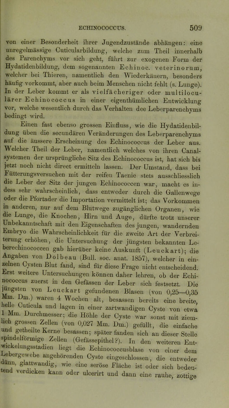 von einer Besonderheit ihrer Jugendznstände abhängen: eine unregelmässige Cuticularbildung, welche zum Theil innerhalb des Parenchyms vor sich geht, führt zur exogenen Form der Hydatidenbildung, dem sogenannten Echinoc. veterinorum, welcher bei Thieren, namentlich den Wiederkäuern, besonders häufig vorkommt, aber auch beim Menschen nicht fehlt (s. Lunge). In der Leber kommt er als vielfächeriger oder multilocu- lärer Echinococcus in einer eigenthümlichen Entwicklung vor, welche wesentlich durch das Verhalten dee Leberparenchyms bedingt wird. Einen fast ebenso grossen Einfluss, wie die Hydatidenbil- dung üben die secundären Veränderungen des Leberparenchyms auf die äussere Erscheinung des Echinococcus der Leber aus. Welcher Theil der Leber, namentlich welches von ihren Canal- systemen der ursprüngliche Sitz des Echinococcus ist, hat sich bis jetzt noch nicht direct ermitteln lassen. Der Umstand, dass bei Fütterungsversuchen mit der reifen Taenie stets ausschliesslich die Leber der Sitz der jungen Ecliinococcen war, macht es in- dess sehr wahrscheinlich, dass entweder durch die Gallenwege oder die Pfortader die Importation vermittelt ist; das Vorkommen in anderen, nur auf dem Blutwege zugänglichen Organen, wie die Lunge, die Knochen, Hirn und Auge, dürfte trotz unserer Unbekanntschatt mit den Eigenschaften des jungen, wandernden Embryo die Wahrscheinlichkeit für die zweite Art der Verbrei- terung erhöhen, die Untersuchung der jüngsten bekannten Le- berechinococcen gab hierüber keine Auskunft (Leuckart); die Angaben von Dolbeau (Bull. soc. anat. 1857), welcher in ein- zelnen Cysten Blut fand, sind für diese Frage nicht entscheidend. Erst weitere Untersuchungen können daher lehren, ob der Echi- nococcus zuerst in den Gefässen der Leber sich festsetzt. Die jüngsten von Leuckart gefundenen Blasen (von 0,25—0,35 Mm. Dm.) waren 4 Wochen alt, besassen bereits eine breite, e e Cuticula und lagen in einer zartwandigen Cyste von etwa 1 Mm. Durchmesser; die Höhle der Cyste war sonst mit ziem- lich grossen Zellen (von 0,027 Mm. Dm.) gefüllt, die einfache und gethdlte Kerne besassen; später fanden sich an dieser Stelle spindelförmige Zellen (Gefässepithel ?). In den weiteren Ent- wickelungsstadien liegt die Echinococcusblase von einer dem Lebergewebe angehörenden Cyste eingeschlossen, die entweder dünn, glattwandig, wie eine seröse Fläche ist oder sich bedeu- tend verdicken kann oder ulcerirt und dann eine rauhe, zottige