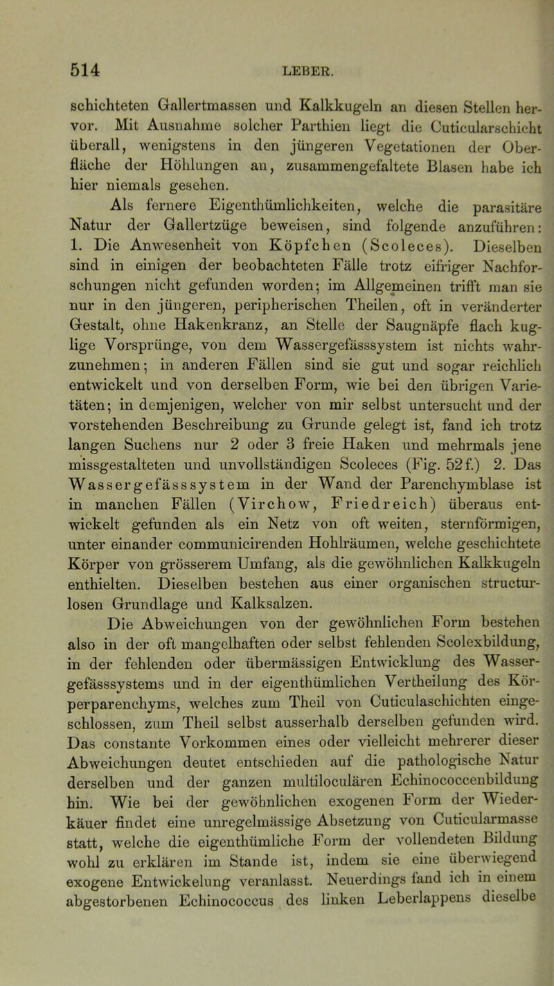 schichteten Gallertmassen und Kalkkugeln an diesen Stellen her- vor. Mit Ausnahme solcher Parthien liegt die Cuticularschicht überall, wenigstens in den jüngeren Vegetationen der Ober- fläche der Höhlungen an, zusammengefaltete Blasen habe ich hier niemals gesehen. Als fernere Eigenthümlichkeiten, welche die parasitäre Natur der Gallertzüge beweisen, sind folgende anzuführen: 1. Die Anwesenheit von Köpfchen (Scoleces). Dieselben sind in einigen der beobachteten Fälle trotz eifriger Nachfor- schungen nicht gefunden worden; im Allgemeinen trifft man sie nur in den jüngeren, peripherischen Theilen, oft in veränderter Gestalt, ohne Hakenkranz, an Stelle der Saugnäpfe flach kug- lige Vorsprünge, von dem Wassergefässsystem ist nichts wahr- zunehmen; in anderen Fällen sind sie gut und sogar reichlich entwickelt und von derselben Form, wie bei den übrigen Varie- täten; in demjenigen, welcher von mir selbst untersucht und der vorstehenden Beschreibung zu Grunde gelegt ist, fand ich trotz langen Suchens nur 2 oder 3 freie Haken und mehrmals jene missgestalteten und unvollständigen Scoleces (Fig. 52 f.) 2. Das Wassergefässsystem in der Wand der Parenchymblase ist in manchen Fällen (Virchow, Fried reich) überaus ent- wickelt gefunden als ein Netz von oft weiten, sternförmigen, unter einander communicirenden Hohlräumen, welche geschichtete Körper von grösserem Umfang, als die gewöhnlichen Kalkkugeln enthielten. Dieselben bestehen aus einer organischen structur- losen Grundlage und Kalksalzen. Die Abweichungen von der gewöhnlichen Form bestehen also in der oft mangelhaften oder selbst fehlenden Scolexbildung, in der fehlenden oder übermässigen Entwicklung des Wasser- gefässsystems und in der eigenthümlichen Vertheilung des Kör- perparenchyms, welches zum Theil von Cuticulaschichten einge- schlossen, zum Theil selbst ausserhalb derselben gefunden wird. Das constante Vorkommen eines oder vielleicht mehrerer dieser Abweichungen deutet entschieden auf die pathologische Natur derselben und der ganzen multiloculären Echinococcenbildung hin. Wie bei der gewöhnlichen exogenen Form der Wieder- käuer findet eine unregelmässige Absetzung von Cuticularmasse statt, welche die eigenthümliche Form der vollendeten Bildung wohl zu erklären im Stande ist, indem sie eine überwiegend exogene Entwickelung veranlasst. Neuerdings fand ich in einem abgestorbenen Echinococcus des linken Leberlappens dieselbe