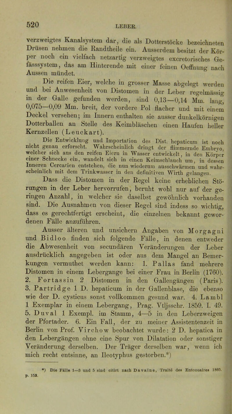 verzweigtes Kanalsystem dar, die als Dotterstöcke bezeichneten Diüsen nehmen die Randtheile ein. Ausserdem besitzt der Kör- per noch ein vielfach netzartig verzweigtes excretorisches Ge- fässsystem, das am Hinterende mit einer feinen Oeffnung nach Aussen mündet. Die reifen Eier, welche in grosser Masse abgelegt werden und bei Anwesenheit von Distomen in der Leber regelmässig in der Galle gefunden werden, sind 0,13—0,14 Mm. lang, 0,075—0,09 Mm. breit, der vordere Pol flacher und mit einem Deckel versehen} im Innern enthalten sie ausser dunkelkörnigen Dotterballen an Stelle des Keimbläschen einen Haufen heller Kernzellen (Leuckart). Die Entwicklung und Importation des Dist. hepaticum ist noch nicht genau erforscht. Wahrscheinlich dringt der flimmernde Embrvo. welcher sich aus den reifen Eiern in Wasser entwickelt, in den Körper einer Schnecke ein, wandelt sich in einen Keimschlauch um, in dessen Inneien Cercaiien entstehen, die nun wiederum ausschwärmen und wahr- scheinlich mit dem Trinkwasser in den definitiven Wirth gelangen. Dass die Distomen in der Regel keine erheblichen Stö- rungen in der Leber hervorrufen, beruht wohl nur auf der ge- ringen Anzahl, in welcher sie daselbst gewöhnlich vorhanden sind. Die Ausnahmen von dieser Regel sind indess so wichtig, dass es gerechtfertigt erscheint, die einzelnen bekannt gewor- denen Fälle anzuführen. Ausser älteren und unsichern Angaben von Morgagni und Bi dl oo finden sich folgende Fälle, in denen entweder die Abwesenheit von secundären Veränderungen der Leber ausdrücklich angegeben ist oder aus dem Mangel an Bemer- kungen vermuthet werden kann: 1. Pallas fand mehrere Distomen in einem Lebergange bei einer Frau in Berlin (1760). 2. Fortassin 2 Distomen in den Gallengängen (Paris). 3. Partridge 1 D. hepaticum in der Gallenblase, die ebenso wie der D. cysticus sonst vollkommen gesund war. 4. Lambl 1 Exemplar in einem Lebergang, Prag. Vtljsschr. 1859. I. 49. 5. Duval 1 Exempl. im Stamm, 4—5 in den Leberzweigen der Pfortader. 6. Ein Fall, der zu meiner Assistentenzeit in Berlin von Prof. Virchow beobachtet wurde: 2 D. hepatica in den Lebergängen ohne eine Spur von Dilatation oder sonstiger Veränderung derselben. Der Träger derselben war, wenn ich mich recht entsinne, an Ileotyphus gestorben.*) #) Die Fälle 1—3 und 5 sind citirt nach Davaine, Traitd des Entozoaires 1860. p. 158.