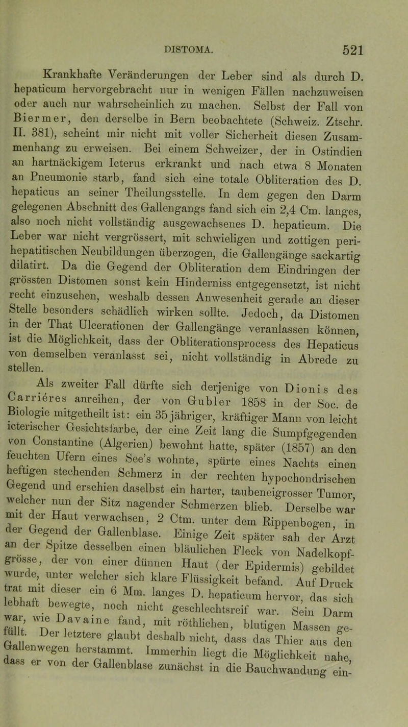 Krankhafte Veränderungen der Leber sind als durch D. hepaticum hervorgebracht nur in wenigen Fällen nachzuweisen oder auch nur wahrscheinlich zu machen. Selbst der Fall von Bi er in er, den derselbe in Bern beobachtete (Schweiz. Ztschr. II. 381), scheint mir nicht mit voller Sicherheit diesen Zusam- menhang zu erweisen. Bei einem Schweizer, der in Ostindien an hartnäckigem Icterus erkrankt und nach etwa 8 Monaten an Pneumonie starb, fand sich eine totale Obliteration des D. hepaticus an seiner Theilungsstelle. In dem gegen den Darm gelegenen Abschnitt des Gallengangs fand sich ein 2,4 Cm. langes, also noch nicht vollständig ausgewachsenes D. hepaticum. Die Leber war nicht vergrössert, mit schwieligen und zottigen peri- hepatitischen Neubildungen überzogen, die Gallengänge sackartig dilatirt. Da die Gegend der Obliteration dem Eindringen der grössten Distomen sonst kein Hinderniss entgegensetzt, ist nicht recht einzusehen, weshalb dessen Anwesenheit gerade an dieser Stelle besonders schädlich wirken sollte. Jedoch, da Distomen in der That Ulcerationen der Gallengänge veranlassen können ist die Möglichkeit, dass der Obliterationsprocess des Hepaticus von demselben veranlasst sei, nicht vollständig in Abrede zu stellen. ^ Als zweiter Fall dürfte sich derjenige von Dionis des Carrieres anreihen, der von ©übler 1858 in der Soc. de Biologie mitgetheilt ist: ein 35jähriger, kräftiger Mann von leicht ictenscher Gesichtsfarbe, der eine Zeit lang die Sumpfgegenden von Constantine (Algerien) bewohnt hatte, später (1857) an den feuchten Lfern eines See’s wohnte, spürte eines Nachts einen heftigen stechenden Schmerz in der rechten hypochondrischen Gegend und erschien daselbst ein harter, taubeneigrosser Tumor, welcher mm der Site nagender Schmerzen blieb. Derselbe war mit der Haut verwachsen, 2 Ctm. unter dem Rippenbogen, in der Gegend der Gallenblase. Einige Zeit später sah der Arzt an der Spitze desselben einen bläulichen Fleck von Nadelkonf- grosse, der von einer dünnen Haut (der Epidermis) gebildet wurde unter welcher sich klare Flüssigkeit befand. Auf Druck lebhaR btT; e“ 6 nMm- !“* D' hervor, das Tch bhaft bewegte, noch nicht geschlechtsreif war. Sein Darm mt ,7re /T1’rÖthli0hen’ blutiSen Massen ge- lul . Dei letztere glaubt deshalb nicht, dass das Thier aus den Gallenwegen herstammt. Immerhin liegt die Möglichkeit nahe dass er von der Gallenblase zunächst in die BaucEwandüng et
