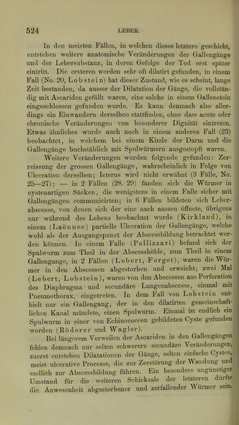 In den meisten Fällen, in welchen dieses letztere geschieht, entstehen weitere anatomische Veränderungen der Gallengänge und der Lebersubstanz, in deren Gefolge der Tod erst später eintritt. Die ersteren werden sehr oft dilatirt gefunden, in einem Fall (No. 20, Lo b stei n) hat dieser Zustand, wie es scheint, lange Zeit bestanden, da ausser der Dilatation der Gänge, die vollstän- dig mit Ascariden gefüllt waren, eine solche in einem Gallenstein eingeschlossen gefunden wurde. Es kann demnach also aller- dings ein Einwandern derselben stattfinden, ohne dass acute oder chronische Veränderungen von besonderer Dignität eintreten. Etwas ähnliches wurde auch noch in einem anderen Fall (23) beobachtet, in welchem bei einem Kinde der Darm und die Gallengänge buchstäblich mit Spulwürmern ausgestopft waren. Weitere Veränderungen wurden folgende gefunden: Zer- reissung der grossen Gallengänge, wahrscheinlich in Folge von Ulceration derselben; Icterus wird nicht erwähnt (3 Fälle, No. 25—27); — in 2 Fällen (28. 29) fanden sich die Würmer in cystenartigen Säcken, die wenigstens in einem Falle sicher mit Gallengängen communicirten; in 6 Fällen bildeten sich Leber- abscesse, von denen sich der eine nach aussen öffnete, übrigens nur während des Lebens beobachtet wurde (Kirkland), in einem (Laennec) partielle Ulceration der Gallengänge, welche wohl als der Ausgangspunct der Abscessbildung betrachtet wer- den können. In einem Falle (Pellizzari) befand sich der Spulwurm zum Theil in der Abscesshöhle, zum Theil in einem Gallengange, in 2 Fällen (Lebert, Forget), waren die Wür- mer in den Abscessen abgestorben und erweicht; zwei Mal (Lebert, Lobstein), waren von den Abscessen aus Perforation des Diaphragma und secundäre Lungenabscesse, einmal mit Pneumothorax, eingetreten. In dem Fall \on Lob stein ent hielt nur ein Gallengang, der in den dilatirten gemeinschaft- lichen Kanal mündete, einen Spulwurm. Einmal ist endlich ein Spulwurm in einer von Echinococcen gebildeten Cyste gefunden worden (Rö derer und Wag ler). Bei längerem Verweilen der Ascariden in den Gallengängen fehlen demnach nur selten schwerere secundäre Veränderungen, zuerst entstehen Dilatationen der Gänge, selten einfache Cysten, meist uleerative Processe, die zur Zerstörung der Wandung un t ! endlich zur Abscessbildung führen. Ein besonders ungünstiger Umstand für die weiteren Schicksale der letzteren dürfte die Anwesenheit abgestorbener und zerlallendei Müimci sein. ,