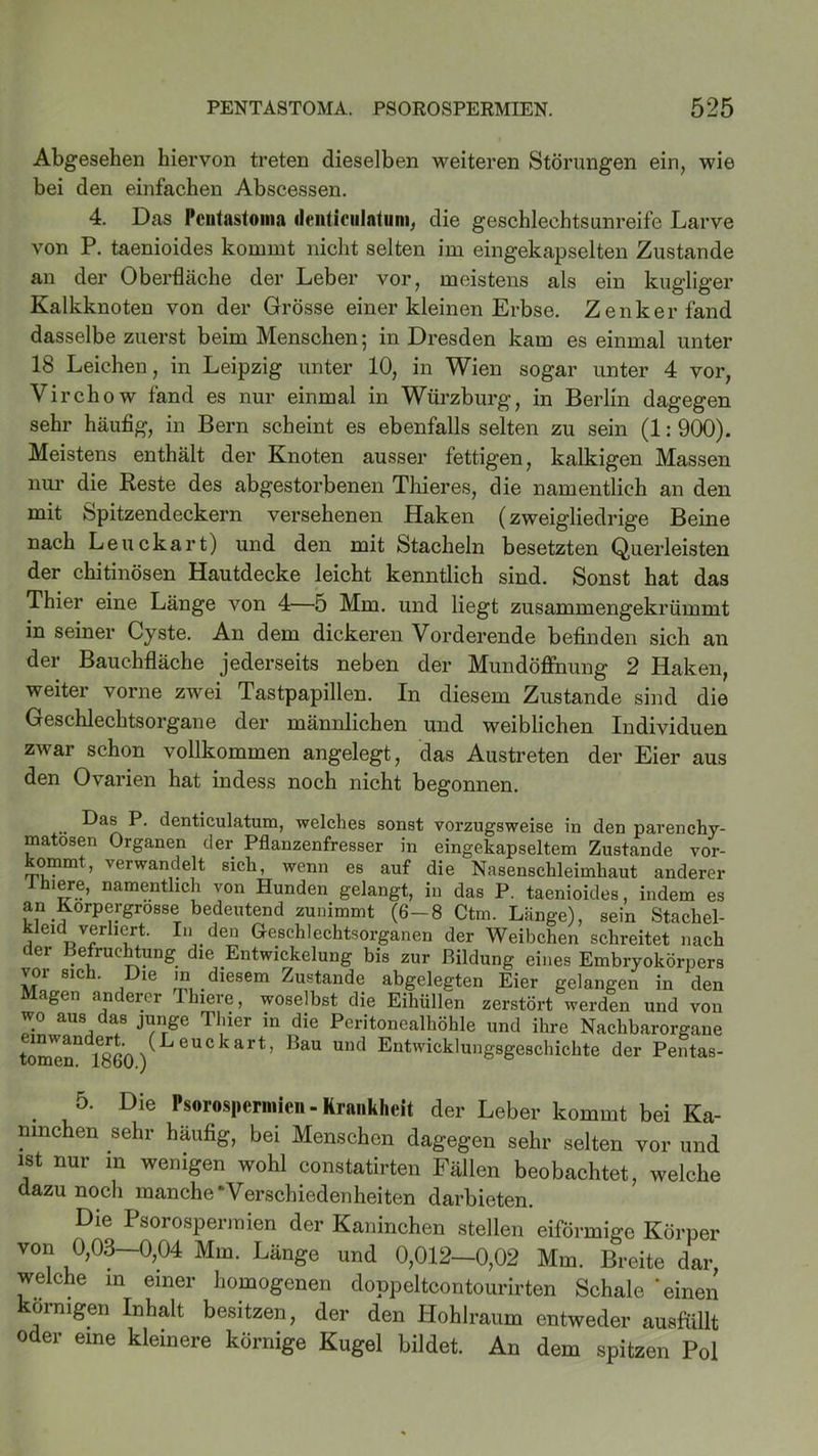 Abgesehen hiervon treten dieselben weiteren Störungen ein, wie bei den einfachen Abscessen. 4. Das Pciitastoma ilenticulatum, die geschlechtsunreife Larve von P. taenioides kommt nicht selten im eingekapselten Zustande an der Oberfläche der Leber vor, meistens als ein kugliger Kalkknoten von der Grösse einer kleinen Erbse. Zenker fand dasselbe zuerst beim Menschen; in Dresden kam es einmal unter 18 Leichen, in Leipzig unter 10, in Wien sogar unter 4 vor, Virchow fand es nur einmal in Würzburg, in Berlin dagegen sehr häufig, in Bern scheint es ebenfalls selten zu sein (1: 900). Meistens enthält der Knoten ausser fettigen, kalkigen Massen nur die Reste des abgestorbenen Thieres, die namentlich an den mit Spitzendeckern versehenen Haken (zweigliedrige Beine nach Leuckart) und den mit Stacheln besetzten Querleisten der chitinösen Hautdecke leicht kenntlich sind. Sonst hat das Thier eine Länge von 4—5 Mm. und liegt zusammengekrümmt in seiner Cyste. An dem dickeren Vorderende befinden sich an der Bauchfläche jederseits neben der Mundöffnung 2 Haken, weiter vorne zwei Tastpapillen. In diesem Zustande sind die Geschlechtsorgane der männlichen und weiblichen Individuen zwar schon vollkommen angelegt, das Austreten der Eier aus den Ovarien hat indess noch nicht begonnen. Das P. denticulatum, welches sonst vorzugsweise in den parenchy- matösen Organen der Pflanzenfresser in eingekapseltem Zustande vor- kommt, verwandelt sich, wenn es auf die Nasenschleimhaut anderer ihiere, namentlich von Hunden gelangt, in das P. taenioides, indem es an Korpergrosse5 bedeutend zunimmt (6-8 Ctm. Länge), sein Stachel- klmdverliert. In den Geschlechtsorganen der Weibchen schreitet nach der Befruchtung die Entwickelung bis zur Bildung eines Embryokörpers vor sich. Die in diesem Zustande abgelegten Eier gelangen in den Magen anderer Thiere, woselbst die Eihüllen zerstört werden und von wo aus das junge Thier in die Peritonealhöhle und ihre Nachbarorgane tomeaQ 1860 ) LeUCkart’ BaU UUd Entwicklungsgeschichte der Pentas- 5. Die Psorosperniien- Krankheit der Leber kommt bei Ka- ninchen sehr häufig, bei Menschen dagegen sehr selten vor und ist nur in wenigen wohl constatirten Fällen beobachtet, welche dazu noch manche‘Verschiedenheiten darbieten. Die Psorosperniien der Kaninchen stellen eiförmige Körper von 0,03—0,04 Mm. Länge und 0,012—0,02 Mm. Breite dar, welche in einer homogenen doppeltcontourirten Schale 'einen körnigen Inhalt besitzen, der den Hohlraum entweder ausfüllt oder eine kleinere körnige Kugel bildet. An dem spitzen Pol