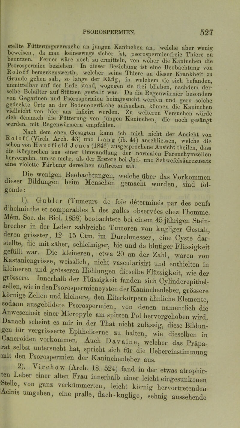 stellte Fütterungsversuche an jungen Kaninchen an, welche aber wenig beweisen, da man keineswegs sicher ist, psorospermienfreie Thiere zu benutzen. Ferner wäre noch zu ermitteln, von woher die Kaninchen die Psorospermien beziehen. In dieser Beziehung ist eine Beobachtung von Roloff bemerkenswerth, welcher seine Thiere an dieser Krankheit zu Grunde gehen sah, so lange der Käfig, in welchem sie sich befanden, unmittelbar auf der Erde stand, wogegen sie frei blieben, nachdem der- selbe Behälter auf Stützen gestellt war. Da die Regenwürmer besonders von Gegarinen und Psorospermien heimgesucht werden und gern solche gedeckte Orte an der Bodenoberflüche aufsuchen, können die*Kaninchen vielleicht von hier aus inficirt werden. Zu weiteren Versuchen würde sich demnach die Fütterung von jungen Kaninchen, die noch gesäugt werden, mit Regenwürmern empfehlen. Nach dem eben Gesagten kann ich mich nicht der Ansicht von oloff (Viich. Arch. 43) und Lang (ib. 44) anschliessen, welche die schon von Handfield Jones (1846) ausgesprochene Ansicht theilen, dass die Körperchen aus einer Umwandlung der normalen Parenchymzellen hervorgehn, um so mehr, als der Erstere bei Jod- und Schwefelsäurezusatz eine violette Färbung derselben auftreten sah. -Di®. wenigen Beobachtungen, welche über das Vorkommen dieser Bildungen beim Menschen gemacht wurden, sind fol- gende: 1). Grubler (Tumeurs de foie d6termin& par des oeufs d’helminthe et comparables k des galles observees chez l’homme. M4m. Soc. de Biol. 1858) beobachtete bei einem 45 jährigen Stein- brecher in der Leber zahlreiche Tumoren von kugliger Gestalt deren grösster, 12 15 Ctm. im Durchmesser, eine Cyste dar- stellte, die mit zäher, schleimiger, hie und da blutiger Flüssigkeit gefüllt war. Die kleineren, etwa 20 an der Zahl, waren von Kastaniengrösse, weisslich, nicht vascularisirt und enthielten in kleineren und grösseren Höhlungen dieselbe Flüssigkeit, wie der grossere. Innerhalb der Flüssigkeit fanden sich Cylinderepithel- zellen, wie in denPsorospermiencysten der Kaninchenleber, grössere körnige Zellen und kleinere, den Eiterkörpern ähnliche Elemente sodann ausgebildete Psorospermien, von denen namentlich die Anwesenheit einer Micropyle am spitzen Pol hervorgehoben wird. Danach scheint es mir in der That nicht zulässig, diese Bildun- gen für vergrösserte Epithelkerne zu halten, wie dieselben in Cancroiden Vorkommen. Auch Davaine, welcher das Präpa- rat selbst untersucht hat, spricht sich für die Uebereinstimmung mit den Psorospermien der Kaninchenleber aus. 2) Vircho w (Arch. 18. 524) fand in der etwas atrophir- ten Leber einer alten Frau innerhalb einer leicht eingesunkenen •Stelle, von ganz verkümmerten, leicht körnig hervortretenden Acims umgeben, eine pralle, flach-kuglige, sehnig aussehende