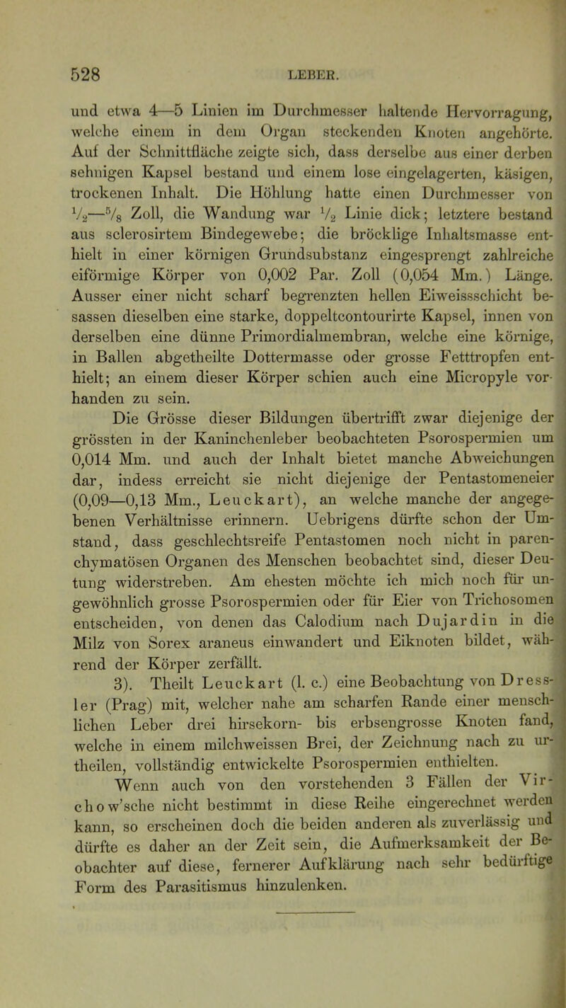 und etwa 4—5 Linien im Durchmesser haltende Hervorragung, welche einem in dem Organ steckenden Knoten angehörte. Auf der Schnittfläche zeigte sich, dass derselbe aus einer derben sehnigen Kapsel bestand und einem lose eingelagerten, käsigen, trockenen Inhalt. Die Höhlung hatte einen Durchmesser von %—% Zoll, die Wandung war V2 Linie dick; letztere bestand aus sclerosirtem Bindegewebe; die bröcklige Inhaltsmasse ent- hielt in einer körnigen Grundsubstanz eingesprengt zahlreiche eiförmige Körper von 0,002 Par. Zoll (0,054 Mm.) Länge. Ausser einer nicht scharf begrenzten hellen Eiweissschicht be- sassen dieselben eine starke, doppeltcontourirte Kapsel, innen von derselben eine dünne Primordialmembran, welche eine körnige, in Ballen abgetheilte Dottermasse oder grosse Fetttropfen ent- hielt; an einem dieser Körper schien auch eine Micropyle vor- i handen zu sein. Die Grösse dieser Bildungen übertrifft zwar diejenige der grössten in der Kaninchenleber beobachteten Psorospermien um 0,014 Mm. und auch der Inhalt bietet manche Abweichungen dar, indess erreicht sie nicht diejenige der Pen tastomeneier (0,09—0,13 Mm., Leuckart), an welche manche der angege- ; benen Verhältnisse erinnern. Uebrigens dürfte schon der Um- stand, dass geschlechtsreife Pentastomen noch nicht in paren- chymatösen Organen des Menschen beobachtet sind, dieser Deu- tung widerstreben. Am ehesten möchte ich mich noch für un- gewöhnlich grosse Psorospermien oder für Eier von Trichosomen entscheiden, von denen das Calodium nach Dujardin in die Milz von Sorex araneus einwandert und Eiknoten bildet, wäh- rend der Körper zerfällt. 3). Theilt Leuckart (1. c.) eine Beobachtung von Dress- ier (Prag) mit, welcher nahe am scharfen Rande einer mensch- lichen Leber drei hirsekorn- bis erbsengrosse Knoten fand, welche in einem milchweissen Brei, der Zeichnung nach zu ur- theilen, vollständig entwickelte Psorospermien enthielten. Wenn auch von den vorstehenden 3 Fällen der Vir- chow’sche nicht bestimmt in diese Reihe eingerechnet werden j kann, so erscheinen doch die beiden anderen als zuverlässig und ; dürfte es daher an der Zeit sein, die Aufmerksamkeit der Be- obachter auf diese, fernerer Aufklärung nach sehr bedürftige . Form des Parasitismus hinzulenken.