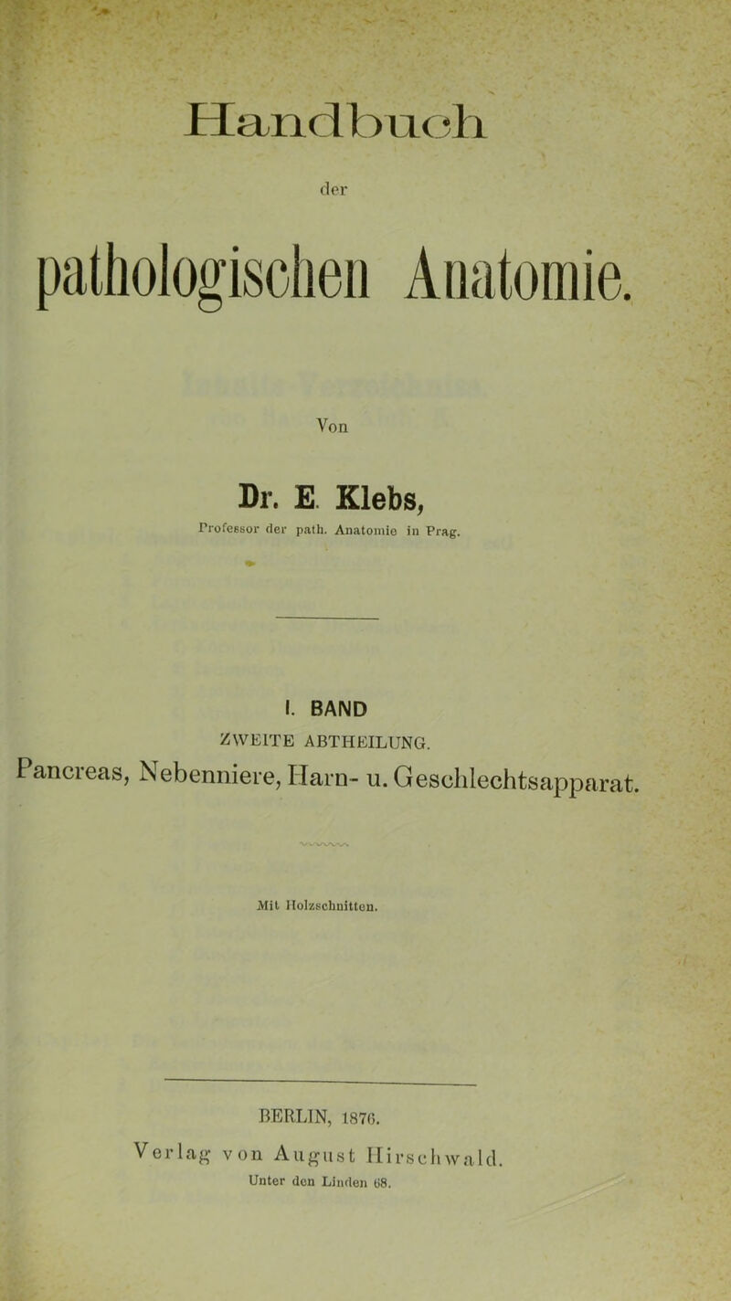 Handbuch pathologischen Anatomie. Von Dr. E. Klebs, Professor der path. Anatomie in Prag. I. BAND ZWEITE ABTHEILUNG. Pancreas, Nebenniere, Harn- u. Geschlechtsapparat. Mit Holzschnitten. BERLIN, 1870. Verlag von August Hirschwald. Unter den Linden 08.