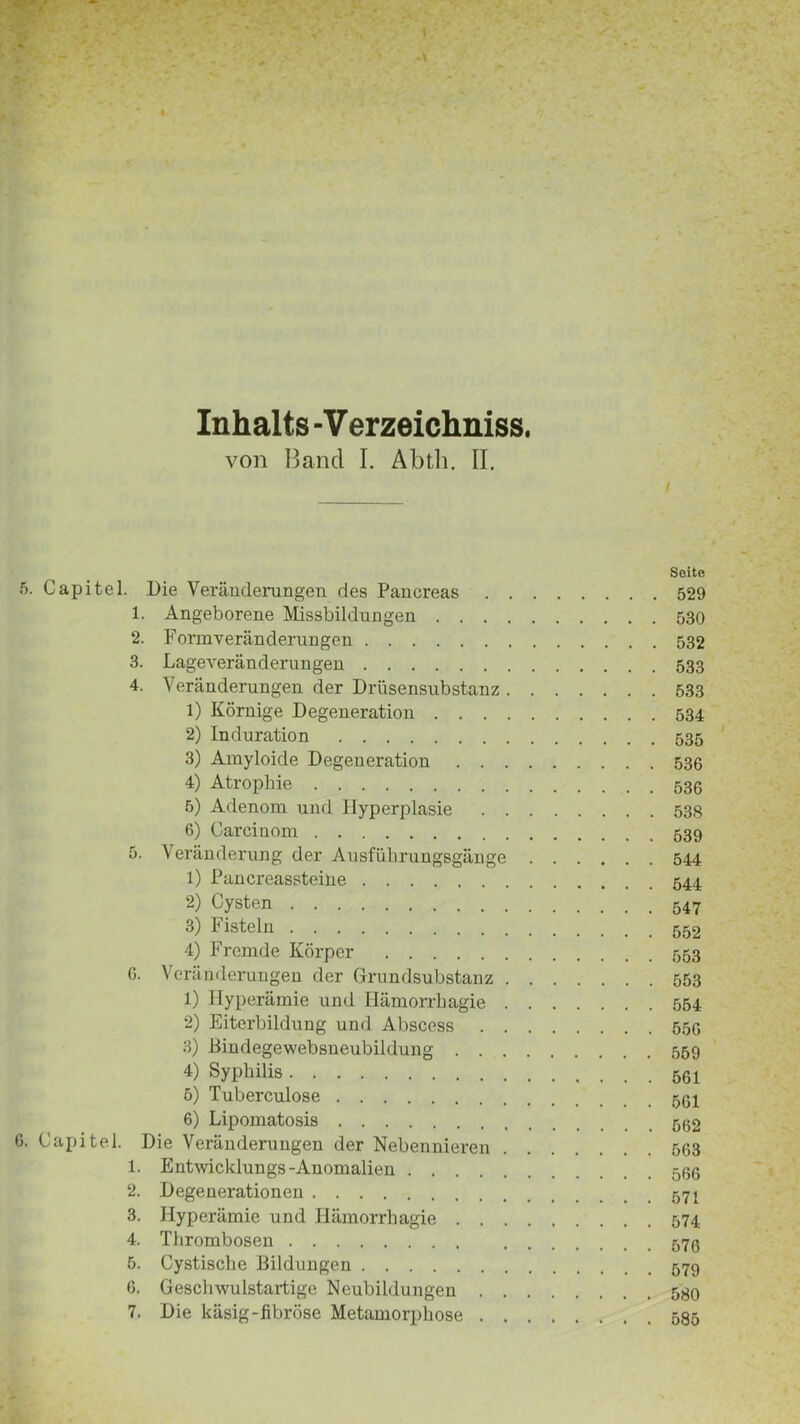 Inhalts - Verzeichniss. von Band I. Abth. II. / Seite 5. Capitel. Die Veränderungen des Pancreas 529 1. Angeborene Missbildungen 530 2. Formveränderungen 532 3. Lageveränderungen 533 4. Veränderungen der Drüsensubstanz 533 1) Körnige Degeneration 534 2) Induration 535 3) Amyloide Degeneration 536 4) Atrophie 536 5) Adenom und Hyperplasie 538 6) Carcinom 539 5. Veränderung der Ausführungsgänge 544 1) Pancreassteilie 544 2) Cysten 3) Fisteln 4) Fremde Körper 553 G. Veränderungen der Grundsubstanz 553 1) Hyperämie und Hämorrhagie 554 2) Eiterbildung und Abscess 556 3) Bindegewebsueubildung 559 4) Syphilis 5) Tuberculose 6) Lipomatosis 6. Capitel. Die Veränderungen der Nebennieren 563 1. Entwicklungs-Anomalien 566 2. Degenerationen 3. Hyperämie und Hämorrhagie 574 4. Thrombosen 5. Cystische Bildungen 579 G. Gesclwulstartige Neubildungen 580 7. Die käsig-fibröse Metamorphose 585