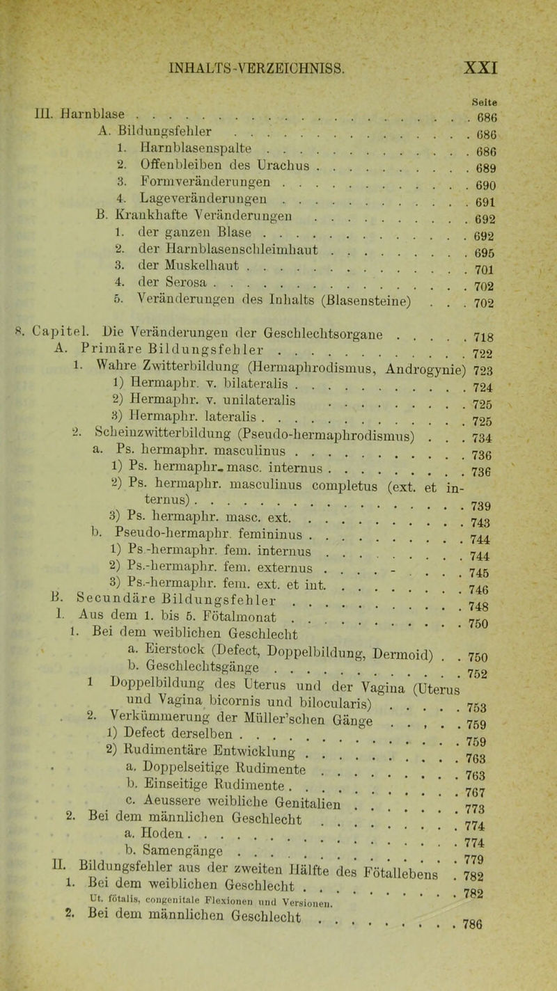 Seite 111. Harnblase G86 A. Bildungsfehler 686 1. Harnblasenspalte 686 2. Offeubleiben des Urachus 689 3. Formveränderungen 690 4. Lageveränderungen 691 B. Krankhafte Veränderungen 692 1. der ganzen Blase 692 2. der Harnblasenschleimkaut 695 3. der Muskelhaut 4. der Serosa 5. Veränderungen des Inhalts (Biasensteine) . . .702 Capitel. Die Veränderungen der Geschlechtsorgane 718 A. Primäre Bildungsfehler 722 1. Wahre Zwitterbildung (Hermaphrodismus, Androgynie) 723 1) Hermapbr. v. bilateralis 724 2) Hermaphr. v. uni lateralis 725 3) Hermaphr. lateralis 2. Scheinzwitterbildung (Pseudo-hermaphrodismus) . . . 734 a. Ps. hermaphr. masculinus 736 1) Ps. hermaphr, masc. internus 2) Ps. hermaphr. masculinus completus (ext, et in- ternus) 739 3) Ps. hermaphr. masc. ext 743 b. Pseudo-hermapkr. femininus 1) Ps -hermaphr. fern, internus * 744 2) Ps.-hermaphr. fern, externus 745 3) Ps.-hermaplir. fern. ext. et int 746 B. Secundäre Bildungsfehler ' ' 748 I. Aus dem l. bis 5. Fötalmonat 7g9 1. Bei dem weiblichen Geschlecht a. Eierstock (Defect, Doppelbildung, Dermoid) 75a b. Geschlechtsgänge 752 1 Doppelbildung des Uterus und der Vagina (Uterus und Vagina bicornis und bilocularis) .... 753 2. Verkümmerung der Müller’schen Gänse ' ’ 7*0 1) Defect derselben ° . ‘ ‘ 759 2) Rudimentäre Entwicklung 7qS a. Doppelseitige Rudimente 7g3 b. Einseitige Rudimente 767 c. Aeussere weibliche Genitalien .' .’ * ’ ’ ‘ ‘ 773 2. Bei dem männlichen Geschlecht 77‘ a. Hoden __ b. Samengänge 7?9 II. Bildungsfehler aus der zweiten Hälfte des Fötällebens ’ 782 1. Bei dem weiblichen Geschlecht Ut. fötalis, congenitale Flexionen und Versionen. 2. Bei dem männlichen Geschlecht .
