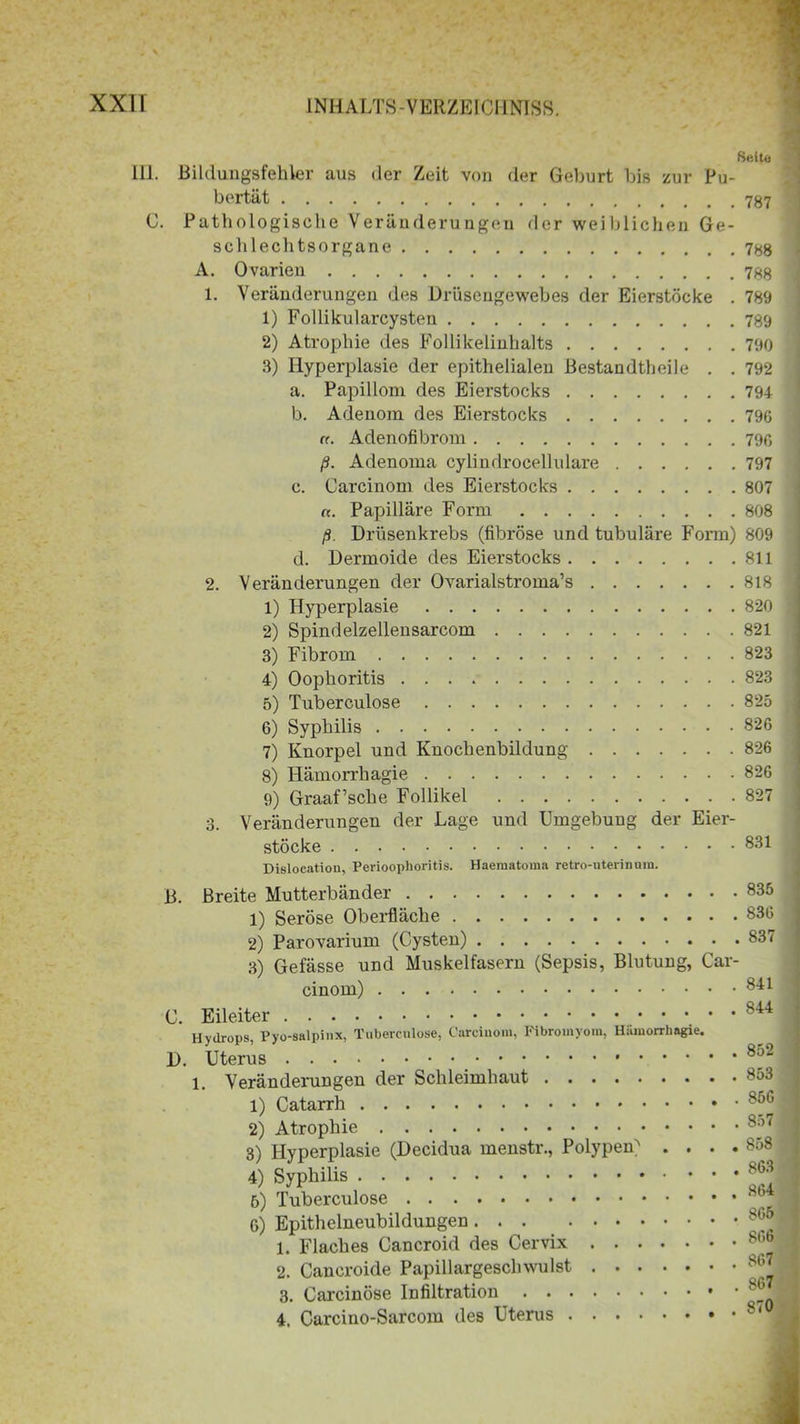 Seite . Bildungsfehler aus der Zeit von der Geburt bis zur Pu- bertät C. Pathologische Veränderungen der weiblichen Ge- schlechtsorgane 788 A. Ovarien 788 1. Veränderungen des Drüsengewebes der Eierstöcke . 789 1) Follikularcysten 789 2) Atrophie des Follikelinhalts 790 3) Hyperplasie der epithelialen ßestandtheile . . 792 a. Papillom des Eierstocks 794 b. Adenom des Eierstocks 796 ft. Adenofibrom 796 ß. Adenoma cylindrocellulare 797 c. Carcinom des Eierstocks 807 ff. Papilläre Form 808 ß. Drüsenkrebs (fibröse und tubuläre Form) 809 d. Dermoide des Eierstocks 811 2. Veränderungen der Ovarialstroma’s 818 1) Hyperplasie 820 2) Spindelzellensarcom 821 3) Fibrom 823 4) Oophoritis 823 5) Tuberculose 825 6) Syphilis 826 7) Knorpel und Knochenbildung 826 8) Hämorrhagie 826 9) Graaf’sche Follikel 827 3. Veränderungen der Lage und Umgebung der Eier- stöcke Dislocation, Perioophoritis. Haematoma retro-uterinura. B. C. D. Breite Mutterbänder 835 1) Seröse Oberfläche 836 2) Parovarium (Cysten) 837 3) Gefässe und Muskelfasern (Sepsis, Blutung, Car- cinom) 841 Eileiter 844 Hydrops, Pyo-salpinx, Tuberculose, Carcinom, Fibromyom, Hamorrhngie. Uterus 1. Veränderungen der Schleimhaut 1) Catarrh 2) Atrophie 3) Hyperplasie (Decidua menstr., Polypen^ . . 4) Syphilis 6) Tuberculose 6) Epithelneubildungen 1. Flaches Cancroid des Cervix 2. Cancroide Papillargeschwulst 3. Carcinöse Infiltration 4. Carcino-Sarcom des Uterus . . 852 . . 853 . . 856 . . 857 . . 858 . . 863 . , 864 . . 865 . . 866 . . 867 , . 867 . . 870