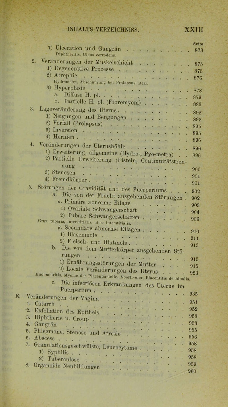 Selte 7) uiceration und Gangrän DiphtJieritis, Ulcus corrodens. 2. Veränderungen der Muskelscbicht 875 1) Degenerative Processe 875 2) Atrophie ' g7g Hydrometra, Abschnürung bei Prolapsus uteri. 3) Hyperplasie g7g a. Diffuse II. pl g79 b. Partielle H. pl. (Fibromyom) 3. Lageveränderung des Uterus 1) Neigungen und Beugungen g92 2) Vorfall (Prolapsus) n„r 3) Inversion ’ ’ ’ sq, ::: % 4. Veränderungen der Uterushöhle 1) Erweiterung, allgemeine (Hydro-, Pyo-metra) . . 896 “) Partielle Erweiterung (Fisteln, Continuitätstren- 3) Stenosen ' ° 4) Fremdkörper ^ * 901 6. Störungen der Gravidität und des Puerperiums ... 902 a. Die von der Frucht ausgehenden Störungen .' 902 • Primäre abnorme Eilage 903 1) Ovariale Sclnvangerschaft 904 2) Tubare Schwangerschaften 906 Grav. tubaria, interstitialis, utero-iiiterstitialis. ß■ Secundäre abnorme Eilagen ... qm 1) Blasenmole * 911 2) Fleisch- und Blutmole. . . ’ ’ ’ ’ ‘ 9l3 b. Die von dem Mutterkörper ausgehenden Stö- rungen b 9j3 1) Ernährungsstörungen der Mutter . . . .’ 915 2) Locale Veränderungen des Uterus . 993 Undome tntis, Myome der Placentarstelle, Abortiveier, Placentitis decidualis. c. Die infectiösen Erkrankungen des Uterus im Puerperium 935 Veränderungen der Vagina 1. Catarrh ^51 2. Exfoliation des Epithels . ’ ’ ’ 952 3. Diphtherie u. Croup 4. Gangrän . ^53 5. Phlegmone, Stenose und Atresie . 6. Abscess ^56 7. Granulationsgeschwülste, Leucocytome .' 1) Syphilis 2) Tuberculose .... * 958 8. Organoide Neubildungen • • . 959 • • . 960
