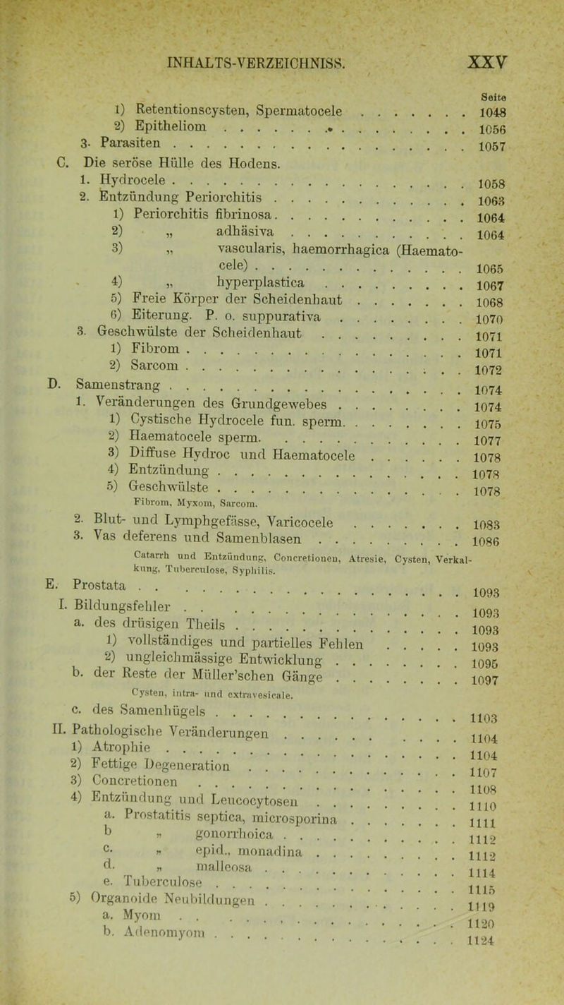 Seite 1) Retentionscysten, Spermatocele 1048 2) Epitheliom 3- Parasiten C. Die seröse Hülle des Hodens. 1. Hydrocele 2. Entzündung Periorchitis 1) Periorchitis fibrinosa 2) „ adhäsiva 3) „ vascularis, haemorrhagica (Haemato- cele) 4) „ hyperplastica 5) Freie Körper der Scheidenhaut 6) Eiterung. P. o. suppurativa 3. Geschwülste der Scheidenhaut 1) Fibrom 2) Sarcom D. Samenstrang 1. Veränderungen des Grundgewebes 1) Cystische Hydrocele fun. sperm 2) Haematocele sperm 3) Diffuse Hydroc und Haematocele 4) Entzündung 5) Geschwülste Fibrom. Myxom, Sarcom. 2. Blut- und Lymphgefässe, Varicocele 3. Vas deferens und Samenblasen 1058 1063 1064 1064 1065 1067 1068 1070 1071 1071 1072 1074 1074 1075 1077 1078 1078 1078 1083 1086 Catarrh und Entzündung, Concretionen, Atresie, Cysten, Verkal- kung. Tuberculose, Syphilis. E. Prostata I. Bildungsfehler a. des drüsigen Tlieils 1) vollständiges und partielles Fehlen 2) ungleichmässige Entwicklung . . b. der Reste der Müller’schen Gänge . . 1093 1093 1093 1093 1095 1097 Cysten, intra- und extravesicale. c. des Samenhügels II. Pathologische Veränderungen . 1) Atrophie 2) Fettige Degeneration 3) Concretionen 4) Entzündung und Leucocytosen a. Prostatitis septica, mierosporina b « gonorrhoica . . . . c- n epid., monadina . . d. „ malleosa e. Tuberculose 5) Organoide Neubildungen a. Myom . . b. Adenomyom 1103 1104 1104 1107 1108 1110 1111 1112 1112 1114 1115 1119 1120 1124