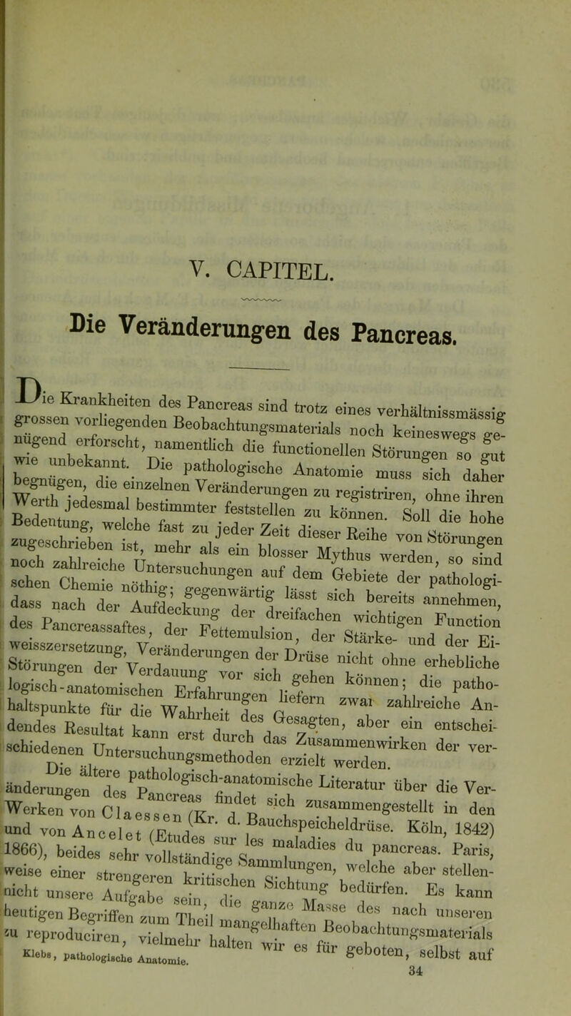 V. CAPITEL. Die Veränderungen des Pancreas. Die Krankheiten des Pancreas sind trotz eines verhältnissmässie- grossen vorliegenden Beobachtungsmaterials noch , a'tnissmasslS nügend erforscht, namentlich die CtiZTt«^ ** z “* ...«.s-r; srs ist tejs rr*!-v—'•»•««.«zz th jedesmal bestimmter feststellen zu können Soll rlm h e itsz f-v1'“ d~;= sehen SÄL STSTvlT“1'“ ** “i ül att schiei^nen Untersuchungsmethoden^erzich1 werden.üken dei'Ver änderungen* desPPah0l°S1SCh«ajat0miSClle Litei'atur über die Ver- Werken von Clae^WK “/p Tammen*esteU‘ in den und von Anceiet /F.hJ d- Bauchspeicheldrüse. Köln, 1842) 1866), beides ^ maIadies du Pa»creas. Paris, weise einer strengeren lm£en> welche aber stellen- nicht unsere A„S: sc-:i ,t“ ChtMg Es ka™ !heutigen Begriffen znm Tt u bari^( Ma>se des nach unseren  reProduciren, vielmehr Klebe, pathologische Anatomie 1 geboten, selbst auf 34
