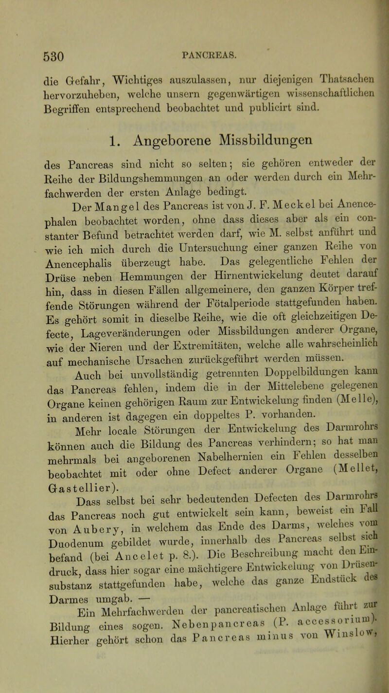 die Gefahr, Wichtiges auszulassen, nur diejenigen Thatsachen hervorzuheben, welche unsern gegenwärtigen wissenschaftlichen Begriffen entsprechend beobachtet und publicirt sind. 1. Angeborene Missbildungen des Pancreas sind nicht so selten; sie gehören entweder der Reihe der Bildungshemmungen an oder werden durch ein Mehr- fachwerden der ersten Anlage bedingt. Der Mangel des Pancreas ist von J. F. Meckel bei Anence- phalen beobachtet worden, ohne dass dieses aber als ein con- stanter Befund betrachtet werden darf, wie M. selbst anführt und wie ich mich durch die Untersuchung einer ganzen Reihe von Anencephalis überzeugt habe. Das gelegentliche Fehlen der Drüse neben Hemmungen der Hirnentwickelung deutet darauf hin, dass in diesen Fällen allgemeinere, den ganzen Körper tref- fende Störungen während der Fötalperiode stattgefunden haben. Es gehört somit in dieselbe Reihe, wie die oft gleichzeitigen De- fecte, Lageveränderungen oder Missbildungen anderer Organe, wie der Nieren und der Extremitäten, welche alle wahrscheinlich auf mechanische Ursachen zurückgeführt werden müssen. Auch bei unvollständig getrennten Doppelbildungen kann das Pancreas fehlen, indem die in der Mittelebene gelegenen Organe keinen gehörigen Raum zur Entwickelung finden (Melle), in anderen ist dagegen ein doppeltes P. vorhanden. Mehr locale Störungen der Entwickelung des Darmrohrs können auch die Bildung des Pancreas verhindern; so hat man mehrmals bei angeborenen Nabelhernien ein Fehlen desselben beobachtet mit oder ohne Defect anderer Organe (Mellet, Gastellier). , _ , Dass selbst bei sehr bedeutenden Defecten des Darmrohrs das Pancreas noch gut entwickelt sein kann, beweist ein Fa von Aubery, in welchem das Ende des Darms, welches \orn Duodenum gebildet wurde, innerhalb des Pancreas selbst sic befand (bei Anceiet p. 8.). Die Beschreibung macht den Ein- druck, dass hier sogar eine mächtigere Entwickelung von Drusen- substanz stattgefunden habe, welche das ganze Endstück des Darmes umgab. — . ..., , _nr Ein Mehrfachwerden der pancreatischen Anlage u. Bildung eines sogen. Neben pancreas (P. accessoriumM Hierher gehört schon das Pancreas minus von Winso *