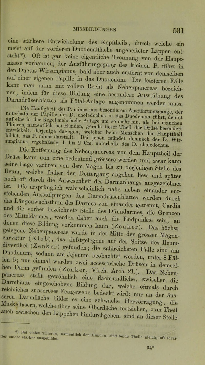 eine stärkere Entwickelung des Kopftheils, durch welche ein meist^auf der vorderen Duodenalfläche angehefteter Lappen ent- steht*). Oft ist gar keine eigentliche Trennung von der Haupt- masse vorhanden, der Ausführungsgang des kleinen P. führt in den Ductus Wirsungianus, bald aber auch entfernt von demselben auf einer eigenen Papille in das Duodenum. Die letzteren Fälle kann man dann mit vollem Recht als Nebenpancreas bezeich- nen, indem für diese Bildung eine besondere Ausstülpung des aimdiüsenblattes als Fötal-Anlage angenommen werden muss. _ . ,D*® Häufigbeit des P. minus mit besonderem Ausführungsgange der unterhalb der Papille des D. choledochus in das Duodenum führt deutet auf eine in der Regel mehrfache Anlage um so mehr hin, als bei manchen bei Hunden> &erade dieser Theil der Drüse besonders ent^ickeh derjenige dagegen, welcher beim Menschen den Haupttheil b ldet, das P. minus darstellt. Bei jenen mündet demnach der D Wir- mgianus regelmassig 1 bis 2 Cm. unterhalb des D. choledochus. Die Entfernung des Nebenpancreas von dem Haupttheil der Druse kann nun eine bedeutend grössere werden und zwar kann seine Lage variiren von dem Magen bis zu derjenigen Stelle des üeT’<vWfCh? * T de DotterSanS «bgehen liess und später noch oft durch die Anwesenheit des Dannanhangs ausgezeichnet ., je ursprünglich wahrscheinlich nahe neben einander ent- stehenden Ausstulpungen des Darmdrüsenblattes werden durch das Langenwachsthum des Darmes von einander getrennt, Cardia de MfttMbeZeich,uete SteU® dea Dünndarmes, die Grenzen des Mitteldarmes, werden daher auch die Endpunkte sein, an denen diese Bildung Vorkommen kann (Zenker). Das höchst- gelegene Nebenpancreas wurde in der Mitte der grossen Magen- curvatur ( ob), das tiefstgelegene auf der Spitze des Ileum- divertikel (Zenker) gefimden; die zahlreichste; Fälle sind Im uodenum, sodann am Jejenum beobachtet worden, unter 8 Fäl- en 5 nur einmal wurden zwei accessorische Drüsen in demsel ben Darm gefimden (Zenker, Virch. Arch. 21.). Das Neben pancreas stellt gewöhnlich eine flachrundliche zwischen die “r 7SeSchobene Bildung dar, welche oftmals duith sTen DmmfltrTMettSeWebe bedeck* ™di nur an der äus- seren Darmflache bildet es eine schwache Hervorragunsr die auch W, cbj ,uber sem® Oberfläche fortzielien, zum Theil wisc len en Läppchen hindurchgehen, sind an dieser Stelle *) Bei vielen Thieron, <ler untere stärker ausgebildet. namentlich den Hunden, sind beide Theilo gleich, oft sogar 34*