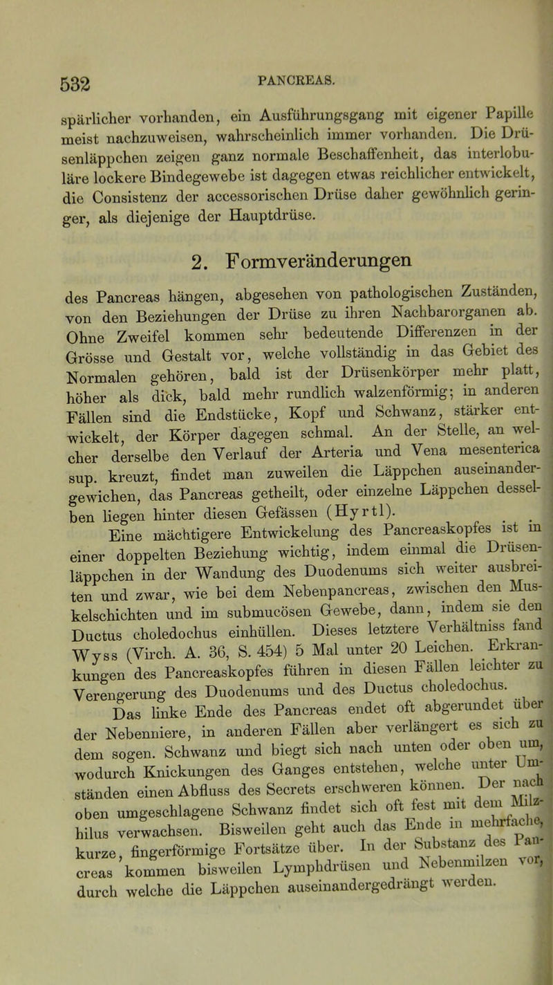 spärlicher vorhanden, ein Ausführungsgang mit eigener Papille meist nachzuweisen, wahrscheinlich immer vorhanden. Die Drü- senläppchen zeigen ganz normale Beschaffenheit, das interlobu- läre lockere Bindegewebe ist dagegen etwas reichlicher entwickelt, die Consistenz der accessorischen Drüse daher gewöhnlich gerin- ger, als diejenige der Hauptdrüse. 2. F ormveranderungen des Pancreas hängen, abgesehen von pathologischen Zuständen, von den Beziehungen der Drüse zu ihren Nachbarorganen ab. Ohne Zweifel kommen sehr bedeutende Differenzen in der Grösse und Gestalt vor, welche vollständig in das Gebiet des Normalen gehören, bald ist der Drüsenkörper mehr platt, höher als dick, bald mehr rundlich walzenförmig; in anderen Fällen sind die Endstücke, Kopf und Schwanz,^ stärker ent- wickelt, der Körper dagegen schmal. An der Stelle, an wel- cher derselbe den Verlauf der Arteria und Vena mesentenca sup. kreuzt, findet man zuweilen die Läppchen auseinander- gewichen, das Pancreas getheilt, oder einzelne Läppchen dessel- ben liegen hinter diesen Gefässen (Hyrtl). Eine mächtigere Entwickelung des Pancreaskopfes ist m einer doppelten Beziehung wichtig, indem einmal die Drusen- läppchen in der Wandung des Duodenums sich weiter ausbrei- ten und zwar, wie bei dem Nebenpancreas, zwischen den Mus- kelschichten und im submucösen Gewebe, dann, indem sie den Ductus choledochus einhüllen. Dieses letztere Verhältmss fand Wvss (Virch. A. 36, S. 454) 5 Mal unter 20 Leichen. Erkran- kungen des Pancreaskopfes führen in diesen Fällen leichter zu Verengerung des Duodenums und des Ductus choledochus. Das linke Ende des Pancreas endet oft abgerundet über der Nebenniere, in anderen Fällen aber verlängert es sich zu dem sogen. Schwanz und biegt sich nach unten oder oben um, wodurch Knickungen des Ganges entstehen, welche unter Um- ständen einen Abfluss des Secrets erschweren können. Der nacü oben umgeschlagene Schwanz findet sich oft fest mit dem Ml z hilus verwachsen. Bisweilen geht auch das Ende in me lr ac i , kurze, fingerförmige Fortsätze über. In der Substanz des Pm- creas kommen bisweilen Lympbdrüsen und Nebenmilzen vor, durch welche die Läppchen auseinandergedrangt werden.