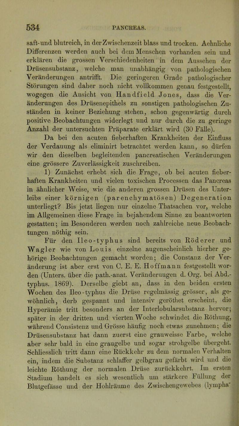 saft-und blutreich, in der Zwischenzeit blass und trocken. Aehnliche Differenzen werden auch bei dem Menschen vorhanden sein und erklären die grossen Verschiedenheiten in dem Aussehen der Drüsensubstanz, welche man unabhängig von pathologischen Veränderungen antrifft. Die geringeren Grade pathologischer Störungen sind daher noch nicht vollkommen genau festgestellt, wogegen die Ansicht von Iiandfield Jones, dass die Ver- änderungen des Drüsenepithels zu sonstigen pathologischen Zu- ständen in keiner Beziehung stehen, schon gegenwärtig durch positive Beobachtungen widerlegt und nur durch die zu geringe Anzahl der untersuchten Präparate erklärt wird (30 Fälle). Da bei den acuten fieberhaften Krankheiten der Einfluss der Verdauung als eliminirt betrachtet werden kann, so dürfen wir den dieselben begleitenden pancreatischen Veränderungen eine grössere Zuverlässigkeit zuschreiben. 1) Zunächst erhebt sich die Frage, ob bei acuten fieber- haften Krankheiten und vielen toxischen Processen das Pancreas in ähnlicher Weise, wie die anderen grossen Drüsen des Unter- leibs einer körnigen (parenchymatösen) Degeneration unterliegt? Bis jetzt liegen nur einzelne Thatsachen vor, welche im Allgemeinen diese Frage in bejahendem Sinne zu beantworten gestatten; im Besonderen werden noch zahlreiche neue Beobach- tungen nöthig sein. Für den Ileo-typhus sind bereits von Röderer und Wagler wie von Louis einzelne augenscheinlich hierher ge- hörige Beobachtungen gemacht worden; die Constanz der Ver- änderung ist aber erst von C. E. E. Hoffmann festgestellt wor- den (Unters, über die path.-anat. Veränderungen d. Org. bei Abd.- typhus. 1869). Derselbe gicbt an, dass in den beiden ersten Wochen des Ileo-typhus die Drüse regelmässig grösser, als ge- wöhnlich, derb gespannt und intensiv geröthet erscheint, die Hyperämie tritt besonders an der Interlobularsubstanz hervor; später in der dritten und vierten Woche schwindet die Röthung, während Consistenz und Grösse häufig noch etwas zunehmen; die Drüsensubstanz hat dann zuerst eine grauweisse Farbe, welche aber sehr bald in eine graugelbe und sogar strohgelbe übergeht. Schliesslich tritt dann eine Rückkehr zu dem normalen Verhalten ein, indem die Substanz schlaffer gelbgrau gefärbt wird und die leichte Röthung der normalen Drüse zurückkehrt. Im ersten Stadium handelt es sich wesentlich um stärkere Füllung der Blutgefässe und der Hohlräume des Zwischengewebes (lympha