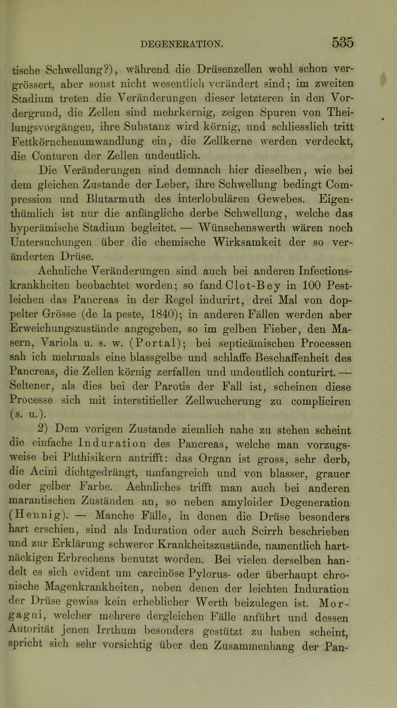 tische Schwellung?), während die Drüsenzellen wohl schon ver- grössert, aber sonst nicht wesentlich verändert sind; im zweiten Stadium treten die Veränderungen dieser letzteren in den Vor- dergrund, die Zellen sind mehrkernig, zeigen Spuren von Thei- lungsVorgängen, ihre Substanz wird körnig, und schliesslich tritt Fettkörnchenumwandlung ein, die Zellkerne werden verdeckt, die Conturen der Zellen undeutlich. Die Veränderungen sind demnach hier dieselben, wie bei dem gleichen Zustande der Leber, ihre Schwellung bedingt Com- pression und Blutarmuth des interlobulären Gewebes. Eigen- thümlich ist nur die anfängliche derbe Schwellung, welche das hyperämische Stadium begleitet. — Wünschenswerth wären noch Untersuchungen über die chemische Wirksamkeit der so ver- änderten Drüse. Aehnliche Veränderungen sind auch bei anderen Infections- krankheiten beobachtet worden; so fand Clot-Bey in 100 Pest- leichen das Pancreas in der Regel indurirt, drei Mal von dop- pelter Grösse (de la peste, 1840); in anderen Fällen werden aber Erweichungszustände angegeben, so im gelben Fieber, den Ma- sern, Variola u. s. w. (Portal); bei septicämischen Processen sah ich mehrmals eine blassgelbe und schlaffe Beschaffenheit des Pancreas, die Zellen körnig zerfallen und undeutlich conturirt. — Seltener, als dies bei der Parotis der Fall ist, scheinen diese Processe sich mit interstitieller Zellwucherung zu compliciren (s. u.). 2) Dem vorigen Zustande ziemlich nahe zu stehen scheint die einfache Induration des Pancreas, welche man vorzugs- weise bei Phthisikern antriflft: das Organ ist gross, sehr derb, die Acini dichtgedrängt, umfangreich und von blasser, grauer oder gelber Farbe. Aehnliches trifft man auch bei anderen marantischen Zuständen an, so neben amyloider Degeneration (Hennig). — Manche Fälle, in denen die Drüse besonders hart erschien, sind als Induration oder auch Scirrh beschrieben und zur Erklärung schwerer Krankheitszustände, namentlich hart- näckigen Erbrechens benutzt worden. Bei vielen derselben han- delt es sich evident um carcinöse Pylorus- oder überhaupt chro- nische Magenkrankheiten, neben denen der leichten Induration der Drüse gewiss kein erheblicher Werth beizulegen ist. Mor- gagni, welcher mehrere dergleichen Fälle anführt und dessen Autorität jenen Irrthum besonders gestützt zu haben scheint, spricht sich sehr vorsichtig über den Zusammenhang der Pan-