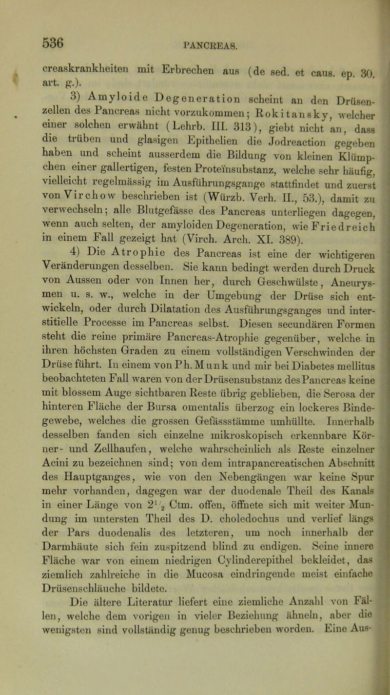 creaskrankheiten mit Erbrechen aus (de sed. et caus. ep. 30. art. g.). 3) Amyloide Degeneration scheint an den Drüsen- zellen des Pancreas nicht vorzukommen; Rokitansky, welcher einer solchen erwähnt (Lehrb. III. 313), giebt nicht ’an, dass die trüben und glasigen Epithelien die Jodreaction gegeben haben und scheint ausserdem die Bildung von kleinen Klümp- chen einer gallertigen, festen Proteinsubstanz, welche sehr häufig, vielleicht regelmässig im Ausführungsgange stattfindet und zuerst von Virchow beschrieben ist (Würzb. Verh. II., 53.), damit zu verwechseln; alle Blutgefässe des Pancreas unterliegen dagegen, wenn auch selten, der amyloiden Degeneration, wie Friedreich in einem Fall gezeigt hat (Virch. Arch. XI. 389). 4) Die Atrophie des Pancreas ist eine der wichtigeren Veränderungen desselben. Sie kann bedingt werden durch Druck von Aussen oder von Innen her, durch Geschwülste, Aneurys- men u. s. w., welche in der Umgebung der Drüse sich ent- wickeln, oder durch Dilatation des Ausführungsganges und inter- stitielle Processe im Pancreas selbst. Diesen secundären Formen steht die reine primäre Pancreas-Atrophie gegenüber, welche in ihren höchsten Graden zu einem vollständigen Verschwinden der Drüse führt. In einem von P h. M un k und mir bei Diabetes mellitus beobachteten Fall waren von der Drüsensubstanz desPancreas keine mit blossem Auge sichtbaren Reste übrig geblieben, die Serosa der hinteren Fläche der Bursa omentalis überzog ein lockeres Binde- gewebe, welches die grossen Gefässstämme umhüllte. Innerhalb desselben fanden sich einzelne mikroskopisch erkennbare Kör- ner- und Zellhaufen, welche wahrscheinlich als Reste einzelner Acini zu bezeichnen sind; von dem intrapancreatischen Abschnitt des Hauptganges, wie von den Nebengängen war keine Spur mehr vorhanden, dagegen war der duodenale Theil des Kanals in einer Länge von 21/2 Ctm. offen, öffnete sich mit weiter Mün- dung im untersten Theil des D. choledochus und verlief längs der Pars duodenalis des letzteren, um noch innerhalb der Darmhäute sich fein zuspitzend blind zu endigen. Seine innere Fläche war von einem niedrigen Cylinderepithel bekleidet, das ziemlich zahlreiche in die Mucosa eindringende meist einfache Drüsenschläuche bildete. Die ältere Literatur liefert eine ziemliche Anzahl von Fäl- len, welche dem vorigen in vieler Beziehung ähneln, aber die wenigsten sind vollständig genug beschrieben worden. Eine Aus-