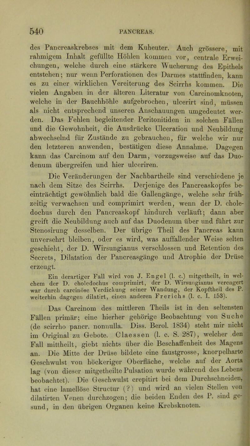 des Pancreaskrebses mit dem Kuheuter. Auch grössere, mit rahmigem Inhalt gefüllte Höhlen kommen vor, centrale Erwei- chungen, welche durch eine stärkere 'Wucherung des Epithels entstehen; nur wenn Perforationen des Darmes stattfinden, kann es zu einer wirklichen Vereiterung des Scirrhs kommen. Die vielen Angaben in der älteren Literatur von Carcinomknoten, welche in der Bauchhöhle aufgebrochen, ulcerirt sind, müssen als nicht entsprechend unseren Anschauungen umgedeutet wer- den. Das Fehlen begleitender Peritonitiden in solchen Fällen und die Gewohnheit, die Ausdrücke Ulceration und Neubildung abwechselnd für Zustände zu gebrauchen, für welche wir nur den letzteren anwenden, bestätigen diese Annahme. Dagegen kann das Carcinom auf den Darm, vorzugsweise auf das Duo- denum übergreifen und hier ulceriren. Die Veränderungen der Nachbartheile sind verschiedene je nach dem Sitze des Scirrhs. Derjenige des Pancreaskopfes be- einträchtigt gewöhnlich bald die Gallengänge, welche sehr früh- zeitig verwachsen und comprimirt werden, wenn der D. chole- dochus durch den Pancreaskopf hindurch verläuft; dann aber greift die Neubildung auch auf das Duodenum über und führt zur Stenosirung desselben. Der übrige Theil des Pancreas kann unversehrt bleiben, oder es wird, was auffallender Weise selten geschieht, der D. Wirsungianus verschlossen und Retention des Secrets, Dilatation der Pancreasgänge und Atrophie der Drüse erzeugt. Ein derartiger Fall wird von J. Engel (1. c.) mitgetheilt, in wel- chem der D. cholcdochus comprimirt, der D. Wirsungianus verengert war durch carcinöse Verdickung seiner Wandung, der Kopftheil des P. weiterhin dagegen dilatirt, einen anderen Frerichs (1. c. I. 153). Das Carcinom des mittleren Theils ist in den seltensten Fällen primär; eine hierher gehörige Beobachtung von Suche (de scirrho pancr. nonnulla. Diss. Berol. 1834) steht mir nicht im Original zu Gebote. Claessen (1. c. S. 287), welcher den Fall mittheilt, giebt nichts über die Beschaffenheit des Magens an. Die Mitte der Drüse bildete eine faustgrosse, knorpelharte Geschwulst von höckeriger Oberfläche, welche auf der Aorta lag (von dieser mitgetheilte Pulsation wurde während des Lebens beobachtet). Die Geschwulst crepitirt bei dem Durchschneiden, hat eine lamellöse Structur (?) und wird an vielen Stellen von dilatirten Venen durchzogen; die beiden Enden des P. sind ge- sund, in den übrigen Organen keine Krebsknoten.