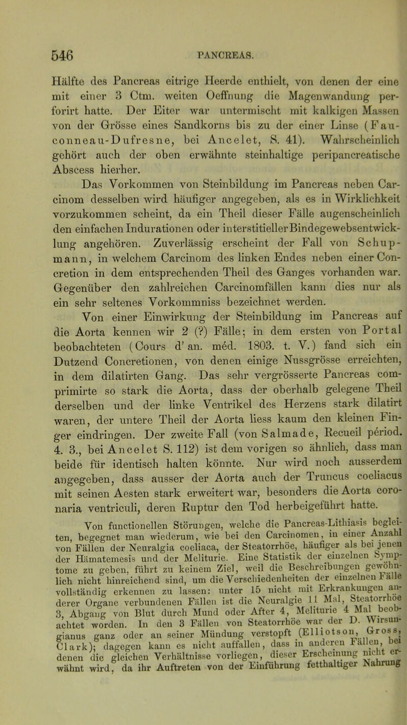 Hälfte des Pancreas eitrige Heerde enthielt, von denen der eine mit einer 3 Ctm. weiten Oeffnung die Magenwandung per- forirt hatte. Der Eiter war untermischt mit kalkigen Massen von der Grösse eines Sandkorns bis zu der einer Linse (Fau- conneau-Dufresne, bei Ancelet, S. 41). Wahrscheinlich gehört auch der oben erwähnte steinhaltige peripancreatische Abscess hierher. Das Vorkommen von Steinbildung im Pancreas neben Car- cinom desselben wird häufiger angegeben, als es in Wirklichkeit vorzukommen scheint, da ein Theil dieser Fälle augenscheinlich den einfachen Indurationen oder interstitieller Bindegewebsentwick- lung angehören. Zuverlässig erscheint der Fall von Schup- mann, in welchem Carcinom des linken Endes neben einer Con- cretion in dem entsprechenden Theil des Ganges vorhanden war. Gegenüber den zahlreichen Careinomfällen kann dies nur als ein sehr seltenes Vorkommniss bezeichnet werden. Von einer Einwirkung der Steinbildung im Pancreas auf die Aorta kennen wir 2 (?) Fälle; in dem ersten von Portal beobachteten (Cours d’ an. m6d. 1803. t. V.) fand sich ein Dutzend Concretionen, von denen einige Nussgrösse erreichten, in dem dilatirten Gang. Das sehr vergrösserte Pancreas com- primirte so stark die Aorta, dass der oberhalb gelegene Theil derselben und der linke Ventrikel des Herzens stark dilatirt waren, der untere Theil der Aorta liess kaum den kleinen Fin- ger eindringen. Der zweite Fall (von Salmade, Recueil period. 4. 3., bei Ancelet S. 112) ist dem vorigen so ähnlich, dass man beide für identisch halten könnte. Nur wird noch ausserdem angegeben, dass ausser der Aorta auch der Truncus coeliacus mit seinen Aesten stark erweitert war, besonders die Aorta coro- naria ventriculi, deren Ruptur den Tod kerbeigelührt hatte. Von functionellen Störungen, welche die Pancreas-Lithiasis beglei- ten, begegnet man wiederum, wie bei den Carcinomen, in einer Anza von Fällen der Neuralgia coeliaca, der Steatorrhöe, häufiger als bei^jenen der Hämatemesis und der Meliturie. Eine Statistik der einzelnen Symp- tome zu geben, führt zu keinem Ziel, weil die Beschreibungen lieh nicht hinreichend sind, um die Verschiedenheiten der einzelnen 1-alle vollständig erkennen zu lassen: unter 15 nicht mit Erkrankungen an- derer Organe verbundenen Fällen ist die Neuralgie 11 Mal, Steatorrioe 3, Abgang von Blut durch Mund oder After 4, Meliturie 4 Mal beob- achtet worden. In den 3 Fällen von Steatorrhöe war der D. Wirsun- gianus ganz oder an seiner Mündung verstopft (Elliotson, Oross, Clark): dagegen kann es nicht auffallen, dass in anderen Fallen, bei denen die gleichen Verhältnisse vorliegen, dieser Erscheinung nicht er- wähnt wird, da ihr Auftreten von der Einführung fetthaltiger Nahrung