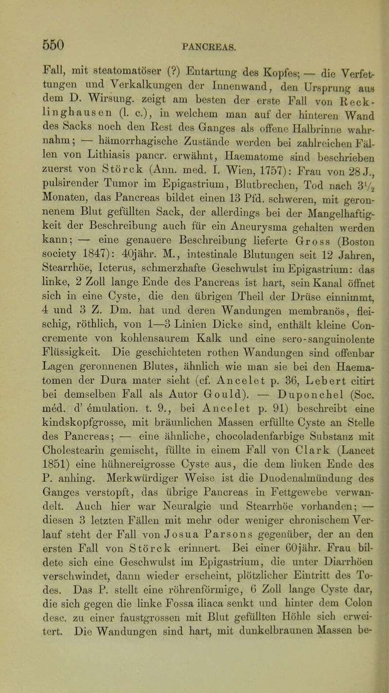 Fall, mit steatomatöser (?) Entartung des Kopfes; — die Verfet- tungen und Veikalkungen der Innenwand, den Ursprung aus dem D. Wirsung. zeigt am besten der erste Fall von Reck- linghausen (1. c.), in welchem man auf der hinteren Wand des Sacks noch den Rest des Ganges als offene IJalbrinne wahr- nahm ; hämorrhagische Zustände werden bei zahlreichen Fäl- len von Lithiasis pancr. erwähnt, Haematome sind beschrieben zuerst von Störck (Ann. med. I. Wien, 1757): Frau von 28 J., pulsirender Tumor im Epigastrium, Blutbrechen, Tod nach 3V2 Monaten, das Pancreas bildet einen 13 Pfd. schweren, mit geron- nenem Blut gefüllten Sack, der allerdings bei der Mangelhaftig- keit der Beschreibung auch für ein Aneurysma gehalten werden kann; — eine genauere Beschreibung lieferte Gross (Boston society 1847): 40jähr. M., intestinale Blutungen seit 12 Jahren, Stearrhöe, Icterus, schmerzhafte Geschwulst im Epigastrium: das linke, 2 Zoll lange Ende des Pancreas ist hart, sein Kanal öffnet sich in eine Cyste, die den übrigen Theil der Drüse einnimmt, 4 und 3 Z. Dm. hat und deren Wandungen membranös, flei- schig, röthlich, von 1—3 Linien Dicke sind, enthält kleine Con- cremente von kohlensaurem Kalk und eine sero-sanguinolente Flüssigkeit. Die geschichteten rothen Wandungen sind offenbar Lagen geronnenen Blutes, ähnlich wie man sie bei den Haema- tomen der Dura mater sieht (cf. Ancelet p. 36, Lebert citirt bei demselben Fall als Autor Gould). •— Duponchel (Soc. med. d’ Emulation, t. 9., bei Ancelet p. 91) beschreibt eine kindskopfgrosse, mit bräunlichen Massen erfüllte Cyste an Stelle des Pancreas; — eine ähnliche, chocoladenfarbige Substanz mit Cholestearin gemischt, füllte in einem Fall von Clark (Lancet 1851) eine hühnereigrosse Cyste aus, die dem linken Ende des P. anhing. Merkwürdiger Weise ist die Duodenalmündung des Ganges verstopft, das übrige Pancreas in Fettgewebe verwan- delt. Auch hier war Neuralgie und Stearrhöe vorhanden; — diesen 3 letzten Fällen mit mehr oder weniger chronischem Ver- lauf steht der Fall von Josua Parsons gegenüber, der an den ersten Fall von Störck erinnert. Bei einer 60jähr. Frau bil- dete sich eine Geschwulst im Epigastrium, die unter Diarrhöen verschwindet, dann wieder erscheint, plötzlicher Eintritt des To- des. Das P. stellt eine röhrenförmige, 6 Zoll lange Cyste dar, die sich gegen die linke Fossa iliaca senkt und hinter dem Colon desc. zu einer faustgrossen mit Blut gefüllten Höhle sich erwei- tert. Die Wandungen sind hart, mit dunkelbraunen Massen be-