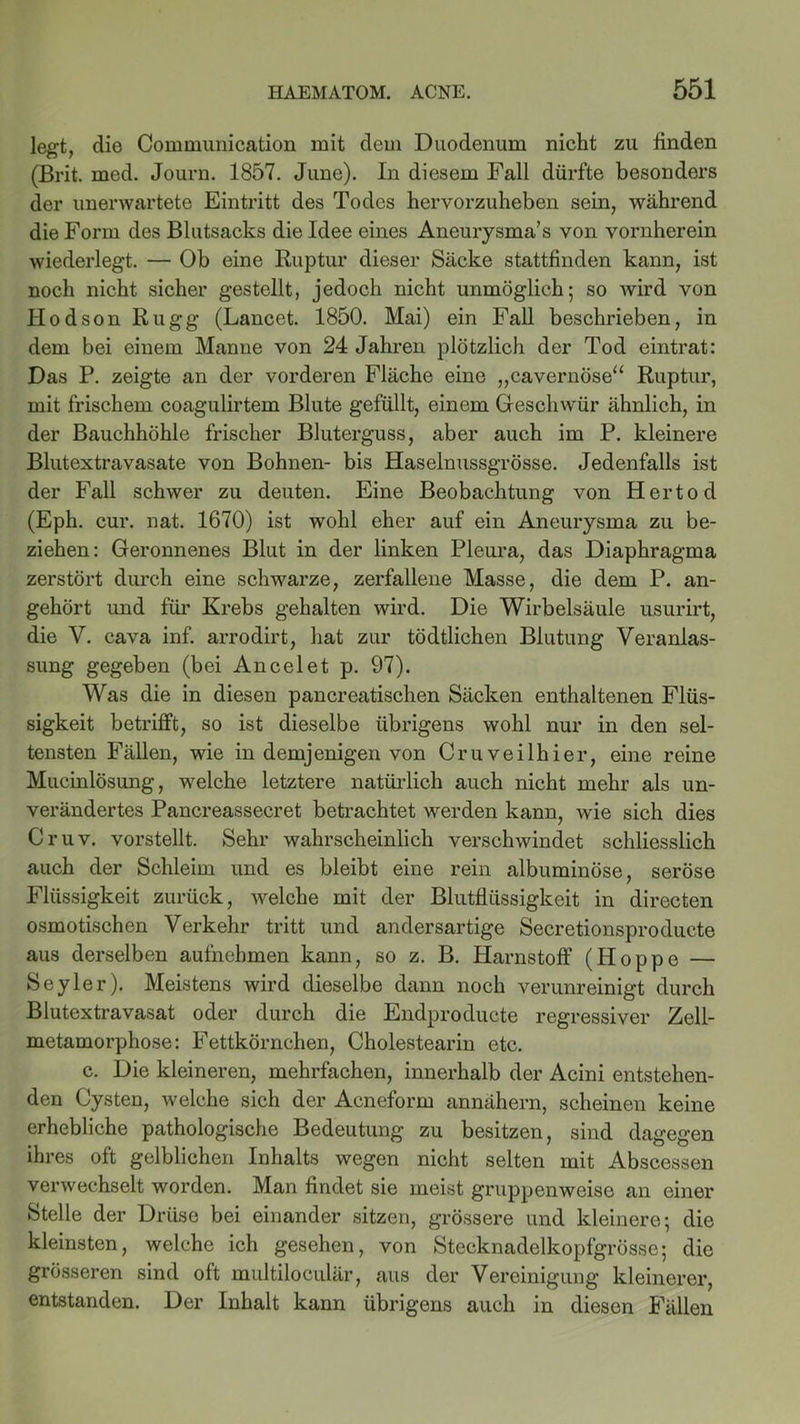 legt, die Communication mit dem Duodenum nicht zu finden (Brit. med. Journ. 1857. June). In diesem Fall dürfte besonders der unerwartete Eintritt des Todes hervorzuheben sein, während die Form des Blutsacks die Idee eines Aneurysma’s von vornherein wiederlegt. — Ob eine Ruptur dieser Säcke stattfinden kann, ist noch nicht sicher gestellt, jedoch nicht unmöglich; so Avird von Hodson Rugg (Lancet. 1850. Mai) ein Fall beschrieben, in dem bei einem Manne von 24 Jahren plötzlich der Tod eintrat: Das P. zeigte an der vorderen Fläche eine „cavernöse“ Ruptur, mit frischem coagulirtem Blute gefüllt, einem Geschwür ähnlich, in der Bauchhöhle frischer Bluterguss, aber auch im P. kleinere Blutextravasate von Bohnen- bis Haselnussgrösse. Jedenfalls ist der Fall schwer zu deuten. Eine Beobachtung von Hertod (Eph. cur. nat. 1670) ist wohl eher auf ein Aneurysma zu be- ziehen: Geronnenes Blut in der linken Pleura, das Diaphragma zerstört durch eine schwarze, zerfallene Masse, die dem P. an- gehört und für Krebs gehalten wird. Die Wirbelsäule usurirt, die V. cava inf. arrodirt, hat zur tödtlichen Blutung Veranlas- sung gegeben (bei Ancelet p. 97). Was die in diesen pancreatischen Säcken enthaltenen Flüs- sigkeit betrifft, so ist dieselbe übrigens wohl nur in den sel- tensten Fällen, wie in demjenigen von Cruveilhier, eine reine Mucinlösung, welche letztere natürlich auch nicht mehr als un- verändertes Pancreassecret betrachtet werden kann, wie sich dies Cruv. vorstellt. Sehr wahrscheinlich verschwindet schliesslich auch der Schleim und es bleibt eine rein albuminöse, seröse Flüssigkeit zurück, welche mit der Blutflüssigkeit in directen osmotischen Verkehr tritt und andersartige Secretionsproducte aus derselben aufnehmen kann, so z. B. Harnstoff (Hoppe — Seyler). Meistens wird dieselbe dann noch verunreinigt durch Blutextravasat oder durch die Endproducte regressiver Zell- metamorphose: Fettkörnchen, Cholestearin etc. c. Die kleineren, mehrfachen, innerhalb der Acini entstehen- den Cysten, welche sich der Acneform annähern, scheinen keine erhebliche pathologische Bedeutung zu besitzen, sind dagegen ihres oft gelblichen Inhalts wegen nicht selten mit Abscessen verwechselt worden. Man findet sie meist gruppenweise an einer Stelle der Drüse bei einander sitzen, grössere und kleinere; die kleinsten, welche ich gesehen, von Stecknadelkopfgrösse; die grösseren sind oft multiloculär, aus der Vereinigung kleinerer, entstanden. Der Inhalt kann übrigens auch in diesen Fällen