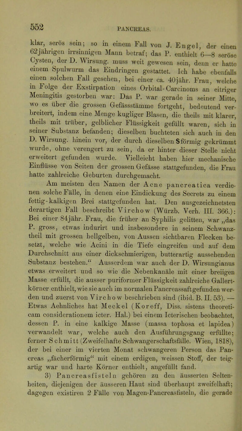 klar, serös sein; so in einem Fall von J. Engel, der einen 62jährigen irrsinnigen Mann betraf; das P. enthielt 6—8 seröse Cysten, der D. Wirsung. muss weit gewesen sein, denn er hatte einem Spulwurm das Eindringen gestattet. Ich habe ebenfalls einen solchen Fall gesehen, bei einer ca. 40jähr. Frau, welche in k olge dei Exstirpation eines Orbital-Carcinoms an eitriger Meningitis gestorben war: Das P. war gerade in seiner Mitte, wo.es über die grossen Gefässstämme fortgeht, bedeutend ver- breitert, indem eine Menge kugliger Blasen, die theils mit klarer, theils mit trüber, gelblicher h lüssigkeit gefüllt waren, sich in seiner Substanz befanden; dieselben buchteten sich auch in den D. Wirsung. hinein vor, der durch dieselben S förmig gekrümmt wurde, ohne verengert zu sein, da er hinter dieser Stelle nicht erweitert gefunden wurde. Vielleicht haben hier mechanische Einflüsse von Seiten der grossen Gefässe stattgefunden, die Frau hatte zahlreiche Geburten durchgemacht. Am meisten den Namen der Acne pancreatica verdie- nen solche Fälle, in denen eine Eindickung des Secrets zu einem fettig-kalkigen Brei stattgefunden hat. Den ausgezeichnetsten derartigen Fall beschreibt Virchow (Würzb. Verh. III. 366.): Bei einer 84jähr. Frau, die früher an Syphilis gelitten, war ,,das P. gross, etwas indurirt und insbesondere in seinem Schwanz- theil mit grossen hellgelben, von Aussen sichtbaren Flecken be- setzt, welche wie Acini in die Tiefe eingreifen und auf dem Durchschnitt aus einer dickschmierigen, butterartig aussehenden Substanz bestehen.“ Ausserdem war auch der D. Wirsungianus etwas erweitert und so wie die Nebenkanäle mit einer breiigen Masse erfüllt, die ausser puriformer Flüssigkeit zahlreiche Gallert- körner enthielt, wie sie auch im normalen Pancreassaftgefunden wer- den und zuerst von Virchow beschrieben sind (ibid. B. II. 53). — Etwas Aehnliches hat Meckel (Koreff, Diss. sistens theoreti- cam considerationem icter. Hai.) bei einem Icterischen beobachtet, dessen P. in eine kalkige Masse (massa tophosa et lapidea) verwandelt war, welche auch den Ausführungsgang erfüllte; ferner Schmitt (Zweifelhafte Schwangerschaftsfälle. Wien, 1818), der bei einer im vierten Monat schwangeren Person das Pan- creas „fächerförmig“ mit einem erdigen, weissen Stoff, der teig- artig war und harte Körner enthielt, angefüllt fand. 3) Pancreasfisteln gehören zu den äusserten Selten- heiten, diejenigen der äusseren Haut sind überhaupt zweifelhaft; dagegen existiren 2 Fälle von Magen-Pancreasflsteln, die gerade
