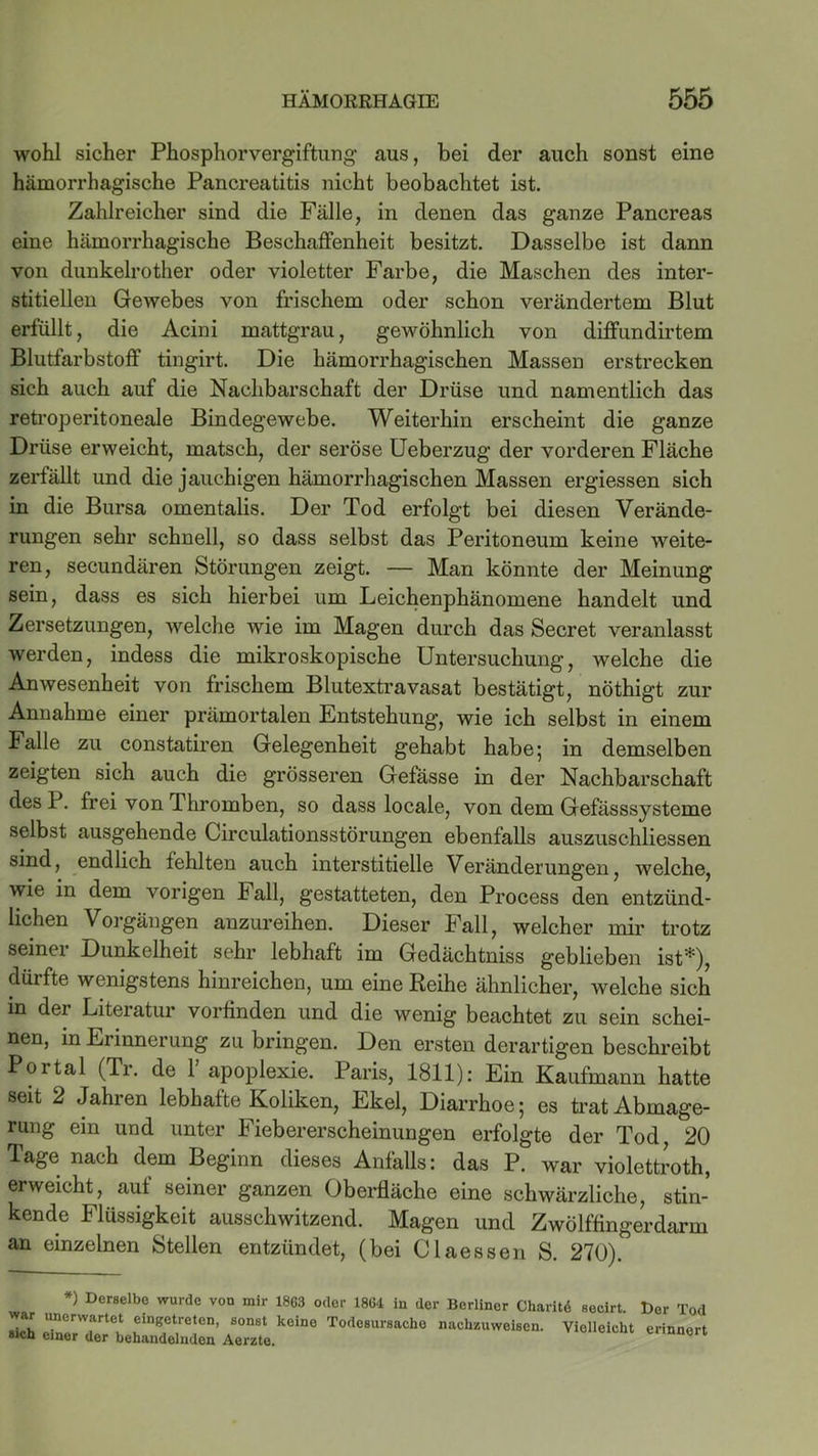 wohl sicher Phosphorvergiftung aus, bei der auch sonst eine hämorrhagische Pancreatitis nicht beobachtet ist. Zahlreicher sind die Fälle, in denen das ganze Pancreas eine hämorrhagische Beschaffenheit besitzt. Dasselbe ist dann von dunkelrother oder violetter Farbe, die Maschen des inter- stitiellen Gewebes von frischem oder schon verändertem Blut erfüllt, die Acini mattgrau, gewöhnlich von diffundirtem Blutfarbstoff tingirt. Die hämorrhagischen Massen erstrecken sich auch auf die Nachbarschaft der Drüse und namentlich das retroperitoneale Bindegewebe. Weiterhin erscheint die ganze Drüse erweicht, matsch, der seröse Ueberzug der vorderen Fläche zerfällt und die jauchigen hämorrhagischen Massen ergiessen sich in die Bursa omentalis. Der Tod erfolgt bei diesen Verände- rungen sehr schnell, so dass selbst das Peritoneum keine weite- ren, secundären Störungen zeigt. — Man könnte der Meinung sein, dass es sich hierbei um Leichenphänomene handelt und Zersetzungen, welche wie im Magen durch das Secret veranlasst werden, indess die mikroskopische Untersuchung, welche die Anwesenheit von frischem Blutextravasat bestätigt, nöthigt zur Annahme einer prämortalen Entstehung, wie ich selbst in einem Falle zu constatiren Gelegenheit gehabt habe; in demselben zeigten sich auch die grösseren Gefässe in der Nachbarschaft des P. frei von Thromben, so dass locale, von dem Gefässsysteme selbst ausgehende Circulationsstörungen ebenfalls auszuschliessen sind, endlich fehlten auch interstitielle Veränderungen, welche, wie in dem vorigen Fall, gestatteten, den Process den entzünd- lichen Vorgängen anzureihen. Dieser Fall, welcher mir trotz seinei Dunkelheit sehr lebhaft im Gedächtniss geblieben ist*), dürfte wenigstens hinreichen, um eine Reihe ähnlicher, welche sich in der Literatur vorfinden und die wenig beachtet zu sein schei- nen, in Erinnerung zu bringen. Den ersten derartigen beschreibt Portal (Tr. de 1 apoplexie. Paris, 1811): Ein Kaufmann hatte seit 2 Jahren lebhafte Koliken, Ekel, Diarrhoe; es trat Abmage- rung ein und unter Fiebererscheinungen erfolgte der Tod, 20 Tage nach dem Beginn dieses Anfalls: das P. war violettroth, erweicht, auf seiner ganzen Oberfläche eine schwärzliche, stin- kende Flüssigkeit ausschwitzend. Magen und Zwölffingerdarm an einzelnen Stellen entzündet, (bei Claessen S. 270). *) Derselbe wurde von mir 1863 oder 1864 in der Berliner Charitö secirt war unerwartet eingetreten, sonst keine Todesursache nachzuweisen. Violleicl »ich einer der behandelnden Aerzte. t)er Tod erinnert