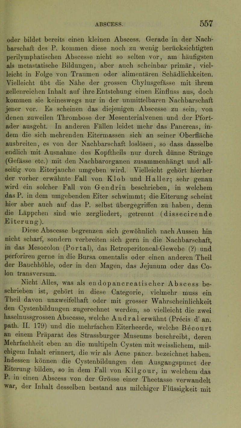 oder bildet bereits einen kleinen Abscess. Gerade in der Nach- barschaft des P. kommen diese noch zu wenig berücksichtigten perilymphatischen Abscesse nicht so selten vor, am häufigsten als metastatische Bildungen, aber auch scheinbar primär, viel- leicht in Folge von Traumen oder alimentären Schädlichkeiten. Vielleicht übt die Nähe der grossen Chylusgefässe mit ihrem zellenreichen Inhalt auf ihre Entstehung einen Einfluss aus, doch kommen sie keineswegs nur in der unmittelbaren Nachbarschaft jener vor. Es scheinen das diejenigen Abscesse zu sein, von denen zuweilen Thrombose der Mesenterialvenen und der Pfort- ader ausgeht. In anderen Fällen leidet mehr das Pancreas, in- dem die sich mehrenden Eitermassen sich an seiner Oberfläche ausbreiten, es von der Nachbarschaft loslösen, so dass dasselbe endlich mit Ausnahme des Kopftheils nur durch dünne Stränge (Gefässe etc.) mit den Nachbarorganen zusammenhängt und all- seitig von Eiterjauche umgeben wird. Vielleicht gehört hierher der vorher erwähnte Fall von Kl ob und Haller; sehr genau wird ein solcher Fall von Gen drin beschrieben, in welchem dasP. indem umgebenden Eiter schwimmt; die Eiterung scheint hier aber auch auf das P. selbst übergegriffen zu haben, denn die Läppchen sind wie zergliedert, getrennt (dissecirende E iter ung). Diese Abscesse begrenzen sich gewöhnlich nach Aussen hin nicht scharf, sondern verbreiten sich gern in die Nachbarschaft, in das Mesocolon (Portal), das Retroperitoneal-Gewebe (?) und perforiren gerne in die Bursa omentalis oder einen anderen Theil der Bauchhöhle, oder in den Magen, das Jejunum oder das Co- lon transversum. Nicht Alles, was als en dopancreatischer Abscess be- schrieben ist, gehört in diese Categorie, vielmehr muss ein Theil davon unzweifelhaft oder mit grosser Wahrscheinlichkeit den Cystenbildungen zugerechnet werden, so vielleicht die zwei haselnussgrossen Abscesse, welche Andral erwähnt (PiAcis d’ an. path. II. 179) und die mehrfachen Eiterheerde, welche Böcourt an einem Piäpaiat des fetrassburger Museums beschreibt, deren Mehrfachheit eben an die multipeln Cysten mit weisslichem, mil- chigem Inhalt erinnert, die wir als Acne pancr. bezeichnet haben. Indessen können die Cystenbildungen den Ausgangspunct der Eiterung bilden, so in dem Fall von Kilgour, in welchem das P. in einen Abscess von der Grösse einer Theetasse verwandelt war, der Inhalt desselben bestand aus milchiger Flüssigkeit mit