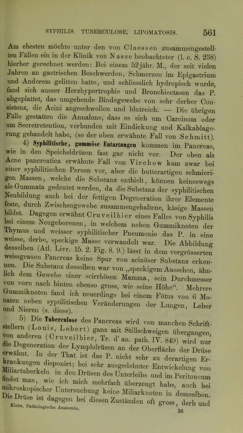 Am ehesten möchte unter den von Claessen zusammengestell- ten Fällen ein in der Klinik von Nasse beobachteter (1. c. S. 238) hieihei gerechnet werden: Bei einem 52jähr. M., der seit vielen Jahren an gastrischen Beschwerden, Schmerzen im Epigastrium und Anderem gelitten hatte, und schliesslich hydropisch wurde, fand sich ausser Herzhypertrophie und Bronchiectasen das P. abgeplattet, das umgebende Bindegewebe von sehr derber Con- sistenz, die Acini angeschwollen und blutreich. — Die übrigen Fälle gestatten die Annahme, dass es sich um Carcinom oder um Secretretention, verbunden mit Eindickung und Kalkablage- rung gehandelt habe, (so der oben erwähnte Fall von Schmitt). 4) Syphilitische, gummöse Eutartungen kommen im Pancreas, wie in den Speicheldrüsen fast gar nicht vor. Der oben als Acne pancreatica erwähnte Fall von Virchow kam zwar bei einer syphilitischen Person vor, aber die butterartigen schmieri- gen Massen, welche die Substanz enthielt, können keineswegs als Gummata gedeutet werden, da die Substanz der syphilitischen Neubildung auch bei der fettigen Degeneration ihrer Elemente bildet. Dagegen erwähnt Cru veilhier eines Falles von Syphilis bei einem Neugeborenen, in welchem neben Gummiknoten der 1 hymus und weisser syphilitischer Pneumonie das P in p,'™ feste, durch Zwischengewebe zusammengehaltene, käsige Massen Ty pv * “ö “■“UO iruuarKTlOti e Druse ist dagegen bei diesen Zuständen oft Klebe, Pathologische Anatomie. gross, derb und 36