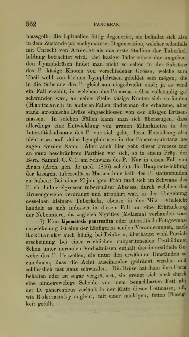 blassgelb, die Epithelien fettig degenerirt, sie befindet sich also in dem Zustande parenchymatöser Degeneration, welcher jedenfalls mit Unrecht von Ancelet als das erste Stadium der Tuberkel- bildung betrachtet wird. Bei käsiger Tuberculose der umgeben- den Lymphdrüsen findet man nicht so selten in der Substanz des P. käsige Knoten von verschiedener Grösse, welche zum Theil wohl von kleinen Lymphdrüsen gebildet sein mögen, die in die Substanz des P. gleichsam eingedrückt sind; ja es wird ein Fall erzählt, in welchem das Pancreas selbst vollständig ge- schwunden war, an seiner Stelle käsige Knoten sich vorfanden (Har tmann); in anderen Fällen findet man die erhaltene, aber stark atrophische Drüse eingeschlossen von den käsigen Drüsen- massen. In solchen Fällen kann man sich überzeugen, dass allerdings eine Entwicklung von grauen Miliarknoten in der Interstitialsubstanz des P. vor sich geht, deren Entstehung also nicht etwa auf kleine Lymphdrüsen in der Pancreassubstanz be- zogen werden kann. Aber auch hier geht dieser Process nur an ganz beschränkten Parthien vor sich, so in einem Präp. der Bern. Samml. C. V. 1. am Schwanz des P. Nur in einem Fall von Ar an (Arch. g6n. de m6d. 1846) scheint die Hauptentwicklung der käsigen, tuberculösen Massen innerhalb des P. stattgetunden zu haben: Bei einer 25jährigen Frau fand sich im Schwanz des P. ein hühnereigrosser tuberculöser Abscess, durch welchen das Drüsengewebe verdrängt und atrophirt war, in der Umgebung desselben kleinere Tuberkeln, ebenso in der Milz. Vielleicht handelt es sich indessen in diesem Fall um eine Erkrankung der Nebenniere, da zugleich Nigrities (Melasma) vorhanden war. 6) Eine Lipomatosis paucreatica oder interstitielle Fettgewebs- entwickelung ist eine der häufigeren senilen Veränderungen, nach Rokitansky auch häufig bei Trinkern, überhaupt wohl Partial- erscheinung bei einer reichlichen subperitonealen h ettbildung. Schon unter normalen Verhältnissen enthält das interstitielle Ge- webe des P. Fettzellen, die unter den erwähnten Umständen so zunehmen, dass die Acini auseinander gedrängt werden und schliesslich fast ganz schwinden. Die Drüse hat dann ihre form behalten oder ist sogar vergrössert, sie grenzt sich noch durch eine bindegewebige Scheide von dem benachbarten Fett ab; der D. pancreaticus verläuft in der Mitte dieser Fettmasse, oft, wie Rokitansky angiebt, mit einer molkigen, fetten Massig- keit gefüllt.