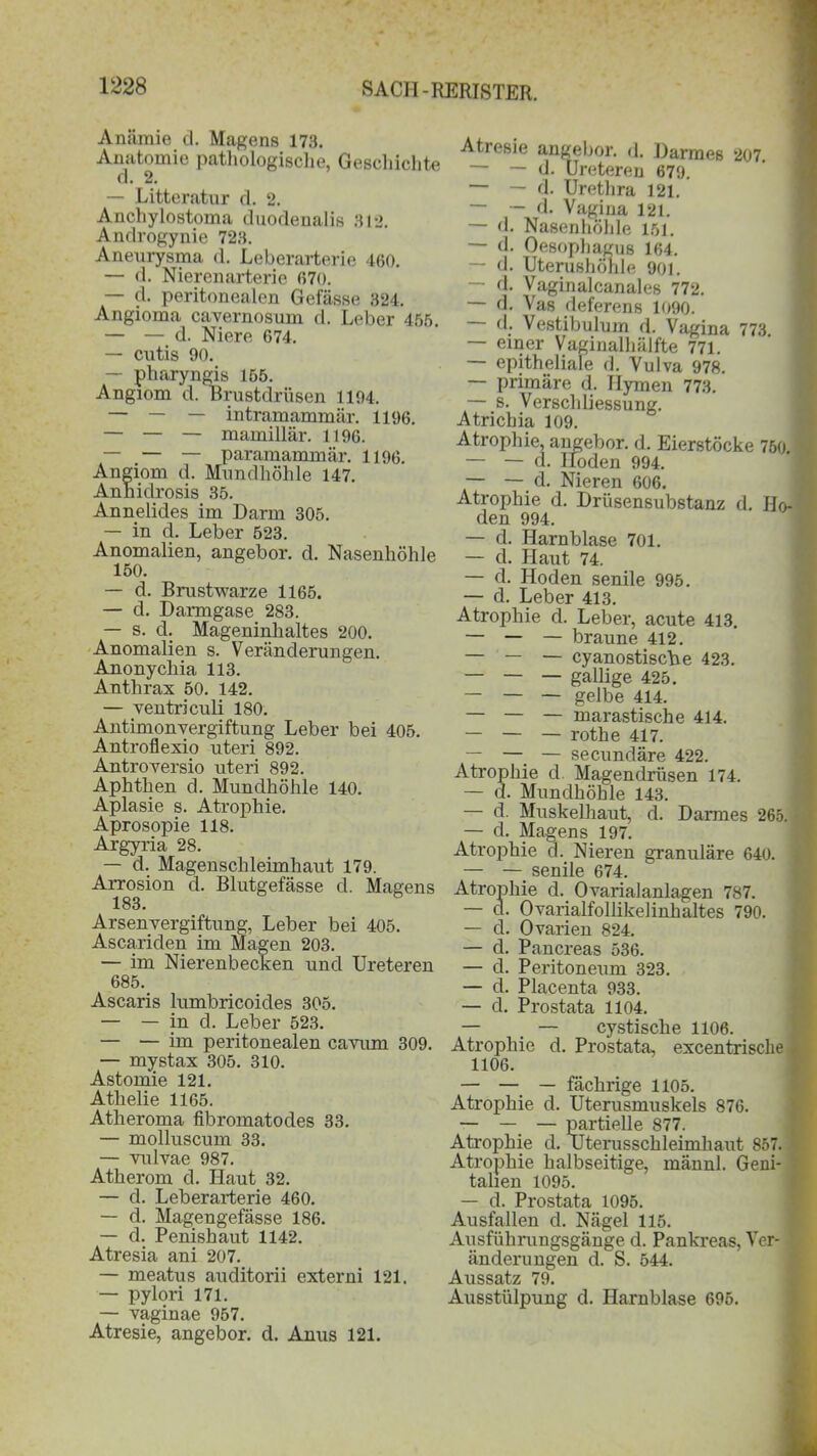 Anämie d. Magens 173. Anatomie pathologische, Geschichte d. 2. — Litteratur d. 2. Anchylostoma duodenalis 312. Androgynie 723. Aneurysma d. Leberarterie 460. — d. Nierenarterie 670. — d. peritonealen Gelasse 324. Angioma cavernosum d. Leber 455. — — d. Niere 674. — cntis 90. — pharyngis 155. Angiom d. Brustdrüsen 1194. — — — intramammär. 1196. — — — mainillär. 1196. — — — paramammär. 1196. Angiom d. Mundhöhle 147. Anhidrosis 35. Annelides im Darm 305. — in d. Leber 523. Anomalien, angebor. d. Nasenhöhle 150. — d. Brustwarze 1165. — d. Darmgase 283. — s. d. Mageninhaltes 200. Anomalien s. Veränderungen. Anonychia 113. Anthrax 50. 142. — ventriculi 180. Antimonvergiftung Leber bei 405. Antroflexio uteri 892. Antroversio uteri 892. Aphthen d. Mundhöhle 140. Aplasie s. Atrophie. Aprosopie 118. Argyria 28. — d. Magenschleimhaut 179. Arrosion d. Blutgefässe d. Magens 183. Arsenvergiftung, Leber bei 405. Ascariden im Magen 203. — im Nierenbecken und Ureteren 685. Ascaris lumbricoides 305. — — in d. Leber 523. — — im peritonealen cavum 309. — mystax 305. 310. Astomie 121. Athelie 1165. Atheroma fibromatodes 33. — molluscum 33. — vulvae 987. Atherom d. Haut 32. — d. Leberarterie 460. — d. Magengefässe 186. — d. Penishaut 1142. Atresia ani 207. — meatus auditorii externi 121, — pylori 171. — vaginae 957. Atresie, angebor. d. Anus 121. Atresie angebor. d. Darmes 207. — — d. Ureteren 679. — — d. Urethra 121. — — d. Vagina 121. — <1. Nasenhöhle 151. — d. Oesophagus 164. — d. Uterushöhle 901. — d. Vaginalcanales 772. — d. Vas deferens 1090. - d. Vestibulum d. Vagina 773 — einer Vaginalhälfte 771. — epitheliale d. Vulva 978. — primäre d. Hymen 773. — s. Verschliessung. Atrichia 109. Atrophie, angebor. d. Eierstöcke 750. — — d. Hoden 994. — — d. Nieren 606. Atrophie d. Drüsensubstanz d. Ho- den 994. — d. Harnblase 701. — d. Haut 74. — d. Hoden senile 995. — d. Leber 413. Atrophie d. Leber, acute 413. — — — braune 412. — — — cyanostische 423. — — — gallige 425. — — — gelbe 414. — — — marastische 414. — — — rothe 417. — — — secundäre 422. Atrophie d. Magendrüsen 174. — d. Mundhöhle 143. — d. Muskel haut, d. Darmes 265. — d. Magens 197. Atrophie d. Nieren granuläre 640. — — senile 674. Atrophie d. Ovarialanlagen 787. Ovarialfollikelinhaltes 790. Ovarien 824. Pancreas 536. Peritoneum 323. Placenta 933. Prostata 1104. — — cystisclie 1106. Atrophie d. Prostata, excentrische 1106. — — — fächrige 1105. Atrophie d. Uterusmuskels 876. — — — partielle 877. Atrophie d. Uterusschleimhaut 857. Atrophie halbseitige, männl. Geni- talien 1095. — d. Prostata 1095. Ausfallen d. Nägel 115. Ausführungsgänge d. Pankreas, Ver- änderungen d. S. 544. Aussatz 79. Ausstülpung d. Harnblase 695. c c d. c c c
