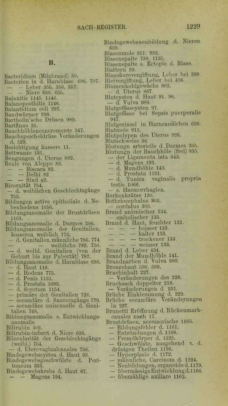 B. Bacteridium (Milzbrand) 50. Bacterien in d. Harnblase 69(3. 707. — — Leber 355. 35(3. 357. — — Niere 630. 655. Balanitis 1145. 1146. Balanoposthitis 1146. Balantidium coli 297. Bandwürmer 298. Bartholin’sche Drüsen 989. Bartfinne 31. Bauch höhlenconcremente 347. Bauchspeicheldrüse Veränderungen d. 529. Besichtigung äussere 11. Bettwanze 131. Beugungen d. Uterus 892. Beule von Aleppo 82. — — Biscara 82. — — Delhi 82. — — Sind 82. Bicornität 754. — d. weiblichen Geschlechtsgänge 753. Bildungen active epitheliale d. Ne- benhodens 1056. Bildungsanomalie der Brustdrüsen 1161. Bildungsanomalie d. Darmes 206. Bildungsanomalie der Genitalien, äusseren weiblich 773. — d. Genitalien.männliche 786. 774 — — weibliche 782. 750. — d. weibl. Genitalien (von der Geburt bis zur Pubertät) 787. Bildungsanomalie d. Harnblase 686. — d. Haut 116. — d. Hodens 775. — d. Penis 1131. — d. Prostata 1093. — d. Scrotum 1154. — primäre der Genitalien 722. — secundäre d. Saamcngänge 779. — secundäre unisexuelle d. Geni- talien 748. Bildungsanomalie s. Entwicklungs- anomalie Bilirubin 402. Bilirubiu-infarct d. Niere 626. Bilocularität der Gesehlechtsgänge (weibl.) 754. — d. Uterovaginalcanales 756. Bindegewebscysten d. Haut 93. Bindegewebsgescliwülste d. Peri- toneum 333. Bindegewebskrebs d. Haut 87. — — Magens 194. ßindegewebsneubildung d. Nieren 639. Blasenmole 911. 932. Blasenspalte 738. 1135. Blasenspalte s. Ectopie d. Blase. Blattern 39. ßlausäurevergiftung, Leber bei 398. Bleivergiftung, Leber bei 406. Blumenkohlgewächs 862. — d. Uterus 867. Blutcysten d. Haut 91. 96. — d. Vulva 989. Blutgefässcysten 97. Blutgefässe bei Sepsis puerperalis 947. Blutgerinsel in Harncanälchen 626. Blutmole 913. Blutpolypen des Uterus 926. Blutschweiss 36. Blutungn arterielle d. Darmes 265. Blutungn der Bauchhöle (frei) 835. — der Ligamenta lata 843. — d. Magens 193. — d. Mundhöhle 143. — d. Prostata 1131. — d. Tunica vaginalis propria testis 1066. — s. Haemorrhagien. Borkenkrätze 130. Bothriocephalus 303, — cordatus 305. Brand anämischer 134. — embolischer 135. Brand d. Haut, feuchter 133. — — — heisser 133. — — — kalter 133. — — — trockener 133. — — — weisser 133. Brand d. Leber 434. Brand der Mundhöhle 141. Brandnarben d. Vulva 980. Broncehaut 590. 599. Bruchinhalt 227. — Veränderungen des 228. Bruchsack doppelter 218. — Veränderungen d. 231. Brüche Einklemmung d. 229. Brüche secundäre Veränderungen in 227. Brunetti Eröffnung d. Rückenmark- canales nach 17. Brustdrüsen, accessorische 1165. — Bildungsfehler d. 1161. — Entzündungen d. 1168. — Fremdkörper d. 1225. — Geschwülste, ausgehend v. d. drüsigen Theilen 1196. — Hyperplasie d. 1172. — männliche, Carcinom d. 1224. —• Neubildungen, organoide d. 1179. — übermässigeEntwicklungd.l 166. — überzählige axillare 1163.
