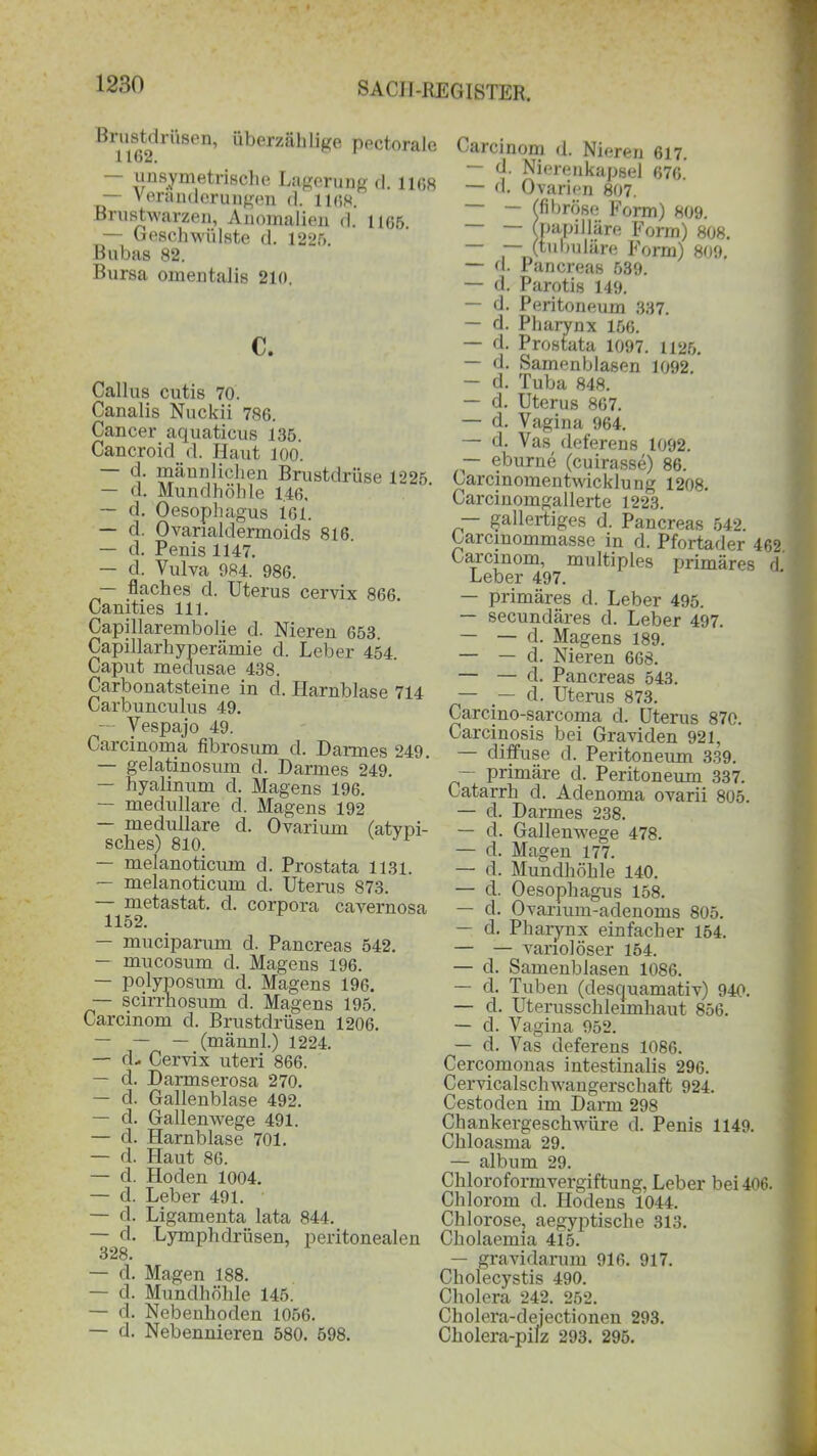 Brustdrüsen, überzählige pectorale 1162. - unsymmetrische Lagerung d. 1168 — Veränderungen d. 1168. Brustwarzen, Anomalien d. 1165. — Geschwülste d. 1225. Bubas 82. Bursa omentalis 210. c. Callus cutis 70. Canalis Nuckii 786. Cancer aquaticus 135. Cancroid d. Haut 100. <!' piänn liehen Brustdrüse 1225. — d. Mundhöhle 1.46, — d. Oesophagus 161. — d. Ovanaldermoids 816. — d. Penis 1147. — d. Vulva 984. 986. — flaches d. Uterus cervix 866. Camties 111. Capillarembolie d. Nieren 653. Capillarhyperämie d. Leber 454 Caput medusae 438. Carbonatsteine in d. Harnblase 714 Carbunculus 49. — Vespajo 49. Carcinoma fibrosum d. Darmes 249. — gelatinosum d. Darmes 249. — hyalinum d. Magens 196. — medulläre d. Magens 192 medulläre d. Ovarium (atypi- sches) 810. — melanoticum d. Prostata 1131. — melanoticum d. Uterus 873. metastat. d. corpora cavernosa 1152. — muciparum d. Pancreas 542. — mucosum d. Magens 196. — polyposum d. Magens 196. — scirrhosum d. Magens 195. Carcinom d. Brustdrüsen 1206. — — — (männl.) 1224. — d, Cervix uteri 866. — d. Darmserosa 270. — d. Gallenblase 492. — d. Gallemvege 491. — d. Harnblase 701. — d. Haut 86. — d. Hoden 1004. — d. Leber 491. — d. Ligamenta lata 844. d. Lymphdrüsen, peritonealen 328. — d. Magen 188. — d. Mundhöhle 145. — d. Nebenhoden 1056. — d. Nebennieren 580. 598. Carcinom d. Nieren 617. — d. Nierenkapsel 676. — d. Ovarien 807. fibröse Form) 809. papilläre Form) 808. (tubuläre Form) 809. — d. Pancreas 539. — d. Parotis 149. — d. Peritoneum 337. — d. Pharynx 156. — d. Prostata 1097. 1125. — d. Samenblasen 1092. — d. Tuba 848. — d. Uterus 867. — d. Vagina 964. — d. Vas( deferens 1092. — eburue (cuirasse) 86. Carcinomentwicklu ng 1208. Carcinomgallerte 1223. — gallertiges d. Pancreas 542. Carcinommasse in d. Pfortader 462. Carcinom, multiples primäres d Leber 497. — primäres d. Leber 495. — secundäres d. Leber 497. — — d. Magens 189. — — d. Nieren 668. — — d. Pancreas 543. — d. Uterus 873. Carcino-sarcoma d. Uterus 870. Carcinosis bei Graviden 921, — diffuse d. Peritoneum 339. — primäre d. Peritoneum 337. Catarrh d. Adenoma ovarii 805. — d. Darmes 238. — d. Gallenwege 478. — d. Magen 177. — d. Mundhöhle 140. — d. Oesophagus 158. — d. Ovarium-adenoms 805. — d. Pharynx einfacher 154. — — vanolöser 154. — d. Samenblasen 1086. — d. Tuben (desquamativ) 940. — d. Uterussclileimhaut 856. — d. Vagina 952. — d. Vas deferens 1086. Cercomonas intestinalis 296. Cervicalschwaugerschaft 924. Cestoden im Dann 298 Chankergeschwüre d. Penis 1149. Chloasma 29. — album 29. Cliloroformvergiftung, Leber bei406. Chlorom d. Hodens 1044. Chlorose, aegyptische 313. Cholaemia 415. — gravidarum 916. 917. Cholecystis 490. Cholera 242. 252. Cholera-dejectionen 293. Cholera-pilz 293. 295.