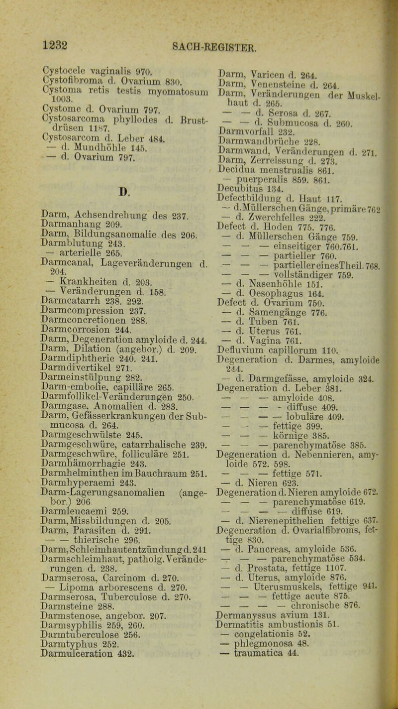 Cystocele vaginalis 070. Cystofibroma d. Ovariuin 830. Cystoma retis testis myomatosum 1003. Cystome d. Ovariuin 797. Cystosarcoma phyllodes d. Brust- drüsen 1187. Cystosarcom d. Leber 484. — d. Mundhöhle 145. — d. Ovarium 707. D. Darm, Achsendrehung des 237. Darmanhang 209. Darm, Bildungsanomalie des 206. Darmblutung 243. — arterielle 265. Darmcanal, Lageveränderungen d. 204. — Krankheiten d. 203. — Veränderungen d. 158, Darmcatarrh 238. 292. Darmcompression 237. Darmconcretionen 288. Darmcorrosion 244. Darm, Degeneration amyloide d. 244. Darm, Dilation (angebor.) d. 209. Darmdiphtherie 240. 241. Darmdivertikel 271. Darmeinstülpung 282. Darm-embolie, capilläre 265. Darmfollikel-Veränderungen 250. Darmgase, Anomalien d. 283. Darm, Gefässerkrankungen der Sub- mucosa d. 264. Darmgeschwülste 245. Darmgeschwüre, catarrhalische 239. Darmgeschwüre, folliculäre 251. Darmnämorrhagie 243. Darmhelminthen imBauchraum 251. Darmhyperaemi 243. Darm-Lagerungsanomalien (ange- bor.) 206 Darmleucaemi 259. Darm, Missbildungen d. 205. Darm, Parasiten d. 291. tliierische 296. Darm, Schleimhautentzündung d. 241 Darmschleimhaut, patholg. Verände- rungen d. 238. Darmserosa, Carcinom d. 270. — Lipoma arborescens d. 270. Daimserosa, Tuberculose d. 270. Darmsteine 288. Darmstenose, angebor. 207. Darmsyphilis 259, 260. Darmtuberculose 256. Darmtyphus 252. Darmulceration 432. Darm, Varicen d. 264. Darm, Venensteine d. 264. Dann, Veränderungen der Muskel- haut d. 265. — — d. Serosa d. 267. — — d. Submucosa d. 260. Darmvorfall 232. Darmwandbrüche 228. Darmwand, Veränderungen d. 271. Darm, Zerreissung d. 273. Decidua menstrualis 861. — puerperalis 869. 861. Decubitus 134. Defectbildung d. Haut 117. — d.Müllerschen Gänge, primäre 762 —• d. Zwerchfelles 222. Defect d. Hoden 775. 776. — d. MüBerschen Gänge 759. — — — einseitiger 760.761. — — — partieller 760. — — — partieller einesTheil. 768. — — — vollständiger 759. — d. Nasenhöhle 151. — d. Oesophagus 164. Defect d. Ovarium 750. — d. Samengänge 776. — d. Tuben 761. — d. Uterus 761. — d..Vagina 761. Defluvium capillorum 110. Degeneration d. Darmes, amyloide 244. — d. Darmgefässe, amyloide 324. Degeneration d. Leber 381. — — — amyloide 408. — — — - diffuse 409. — — lobuläre 409. — — —■ fettige 399. — — — körnige 385. — — — parenchymatöse 385. Degeneration d. Nebennieren, amy- loide 572. 598. — — — fettige 571. — d. Nieren 623. Degeneration d. Nieren amyloide 672. — — — parenchymatöse 619. — — — — diffuse 619. — d. Nierenepithelien fettige 637. Degeneration d. Ovarialfibroms, fet- tige 830. — d. Pancreas, amyloide 536. — — — parenchymatöse 534. — d. Prostata, fettige 1107. — d. Uterus, amyloide 876. — — Uterusmuskels, fettige 941. — — — fettige acute 875. — — — — chronische 876. Dermanyssus avium 131. Dermatitis ambustionis 51. — congelationis 52. — phlegmonosa 48. — traumatica 44.