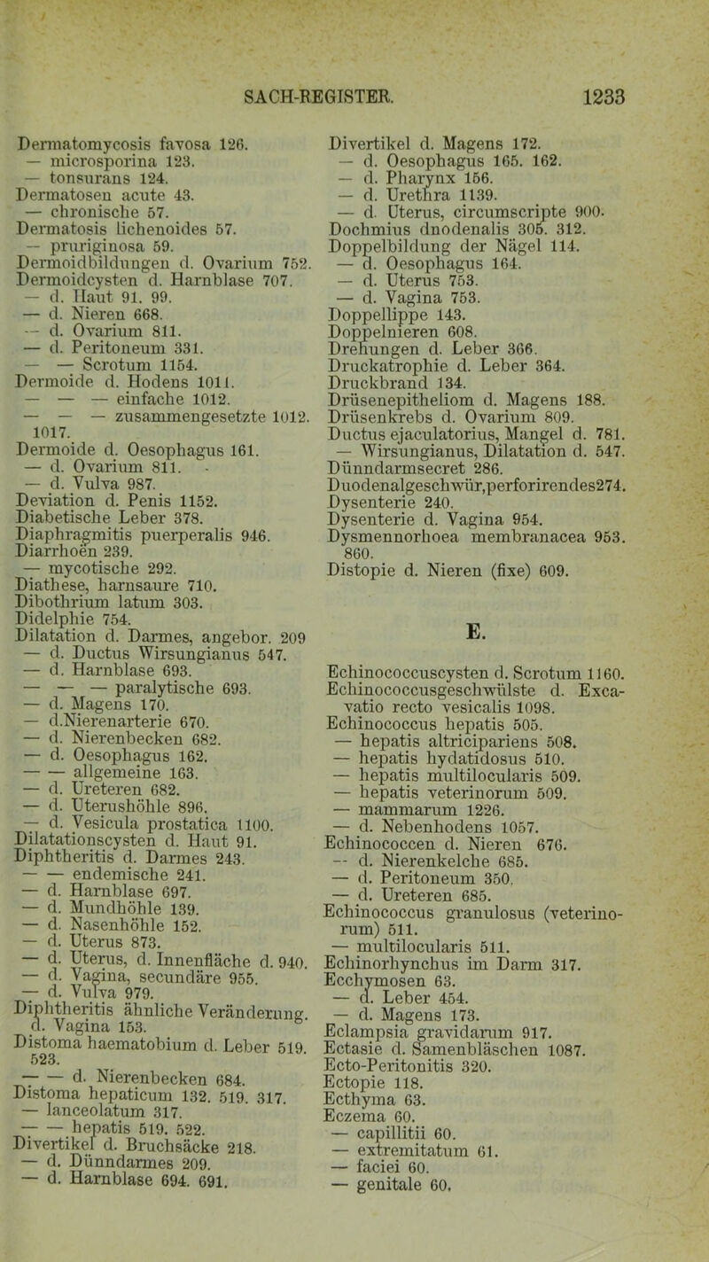 Demiatomycosis favosa 126. — microsporina 123. — tonsurans 124. Dermatosen acute 43. — chronische 57. Dermatosis lichenoides 57. — pruriginosa 59. Dermoidbildungen d. Ovarium 752. Dermoidcysten d. Harnblase 707. — d. Haut 91. 99. — d. Nieren 668. — d. Ovarium 811. — d. Peritoneum 331. — — Scrotum 1154. Dermoide d. Hodens 1011. — — — einfache 1012. — — — zusammengesetzte 1012. 1017. Dermoide d. Oesophagus 161. — d. Ovarium 811. — d. Vulva 987. Deviation d. Penis 1152. Diabetische Leber 378. Diaphragmitis puerperalis 946. Diarrhoen 239. — mycotische 292. Diathese, harnsaure 710. Dibothrium latum 303. Didelphie 754. Dilatation d. Darmes, angebor. 209 — d. Ductus Wirsungianus 547. — d. Harnblase 693. — — — paralytische 693. — d. Magens 170. — d.Nierenarterie 670. — d. Nierenbecken 682. — d. Oesophagus 162. allgemeine 163. — d. Ureteren 682. — d. Uterushöhle 896. — d. Vesicula prostatica 1100. Dilatationscysten d. Haut 91. Diphtheritis d. Darmes 243. endemische 241. — d. Harnblase 697. — d. Mundhöhle 139. — d. Nasenhöhle 152. — d. Uterus 873. — d. Uterus, d. Innenfläche d. 940. — d. Vagina, secundäre 955. — d. Vulva 979. Diphtheritis ähnliche Veränderung d. Vagina 153. Distoma haematobium d. Leber 519 523. d. Nierenbecken 684. Distoma hepaticum 132. 519. 317. — lanceolatum 317. hepatis 519. 522. Divertikel d. Bruchsäcke 218. — d. Dünndarmes 209. — d. Harnblase 694. 691. Divertikel d. Magens 172. — d. Oesophagus 165. 162. — d. Pharynx 166. — d. Urethra 1139. — d. Uterus, circumscripte 900. Dochmius dnodenalis 305. 312. Doppelbildung der Nägel 114. — a. Oesophagus 164. — d. Uterus 753. — d. Vagina 753. Doppellippe 143. Doppelnieren 608. Drehungen d. Leber 366. Druckatrophie d. Leber 364. Druckbrand 134. Drüsenepitheliom d. Magens 188. Drüsenkrebs d. Ovarium 809. Ductus ejaculatorius, Mangel d. 781. — Wirsungianus, Dilatation d. 547. Dünndarmsecret 286. Duodenalgeschwür,perforirendes274. Dysenterie 240. Dysenterie d. Vagina 954. Dysmennorhoea membranacea 953. 860. Distopie d. Nieren (fixe) 609. E. Echinococcuscysten d. Scrotum 1160. Echinococcusgeschwülste d. Exca- vatio recto vesicalis 1098. Echinococcus hepatis 505. — hepatis altricipariens 508. — hepatis liydatidosus 510. — hepatis multilocularis 509. — hepatis veterinorum 509. — mammarum 1226. — d. Nebenhodens 1057. Echinococcen d. Nieren 676. — d. Nierenkelche 685. — d. Peritoneum 350. — d. Ureteren 685. Echinococcus granulosus (veterino- rum) 511. — multilocularis 511. Ecliinorhynchus im Darm 317. Ecchymosen 63. — cl. Leber 454. — d. Magens 173. Eclampsia gravidarum 917. Ectasie d. Samenbläschen 1087. Ecto-Peritonitis 320. Ectopie 118. Ecthyma 63. Eczema 60. — capillitii 60. — extremitatum 61. — faciei 60. — genitale 60.