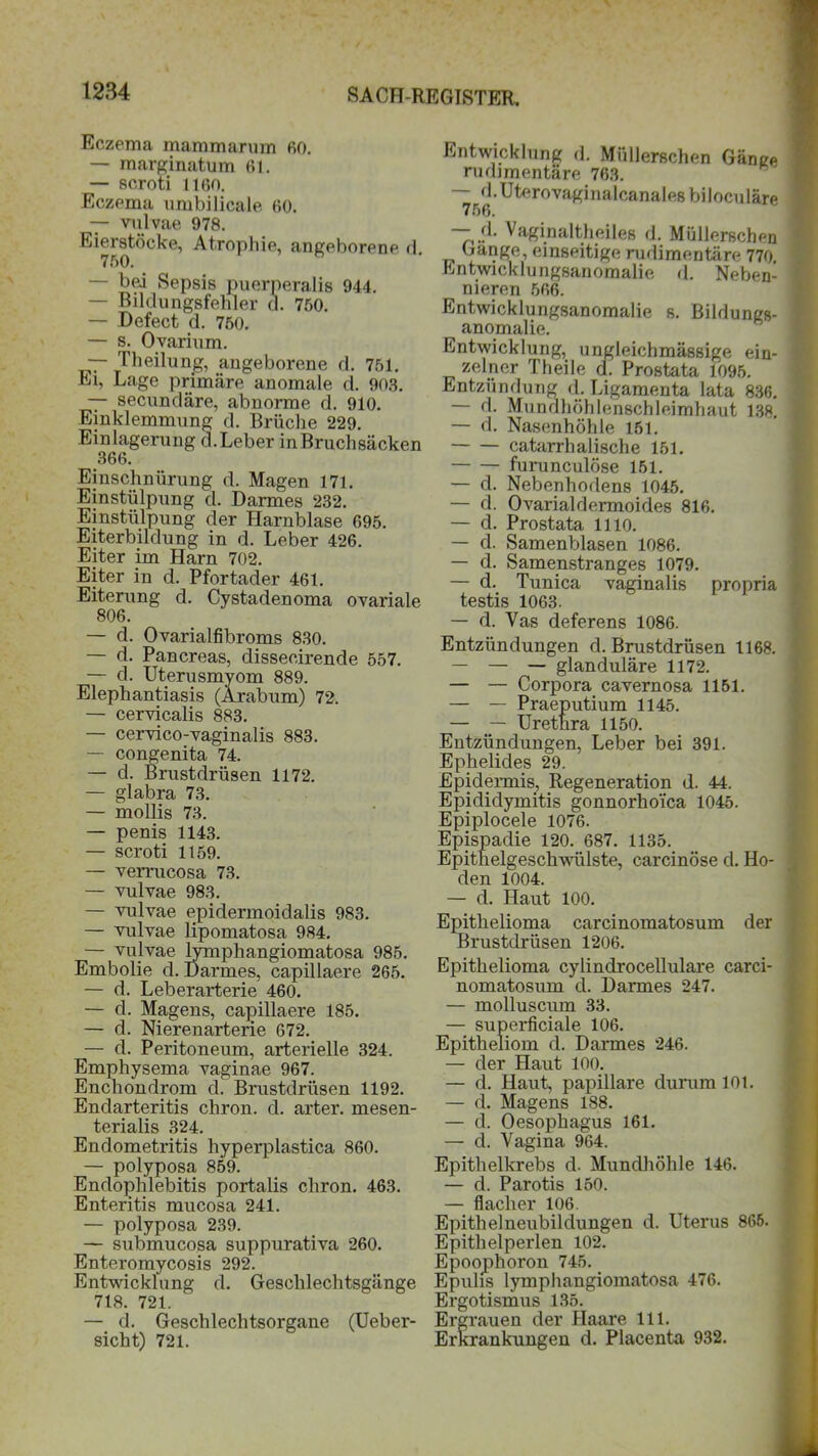 Eczema mammarum 60. — marginatum 61. — scroti 1160. Eczema umbilicale 60. — vulvae 978. ^^jstöcke, Atrophie, angeborene d. — bei Sepsis puerperalis 944. — Bildungsfehler d. 750. — Defect d. 750. — s. Ovarium. — Theilung, angeborene d. 751. Ei, Lage primäre anomale d. 903. — secundäre, abnorme d. 910. Einklemmung d. Brüche 229. Einlagerung d.Leber inBruchsäcken 366. Einschnürung d. Magen 171. Einstülpung d. Darmes 232. Einstülpung der Harnblase 695. Eiterbildung in d. Leber 426. Eiter im Harn 702. Eiter in d. Pfortader 461. Eiterung d. Cystadenoma ovariale 806. — d. Ovarialfibroms 830. — d. Pancreas, dissecirende 557. — d. Uterusmyom 889. Elephantiasis (Arabum) 72. — cervicalis 883. — cervico-vaginalis 883. — congenita 74. — d. Brustdrüsen 1172. — glabra 73. — mollis 73. — penis 1143. — scroti 1159. — verrucosa 73. — vulvae 983. — vulvae epidermoidalis 983. — vulvae lipomatosa 984. — vulvae lymphangiomatosa 985. Embolie d. Darmes, capillaere 265. — d. Leberarterie 460. — d. Magens, capillaere 185. — d. Nierenarterie 672. — d. Peritoneum, arterielle 324. Emphysema vaginae 967. Enchondrom d. Brustdrüsen 1192. Endarteritis chron. d. arter. mesen- terialis 324. Endometritis hyperplastica 860. — polyposa 859. Endophlebitis portalis chron. 463. Enteritis mucosa 241. — polyposa 239. — submucosa suppurativa 260. Enteromycosis 292. Entwicklung d. Geschlechtsgänge 718. 721. — d. Geschlechtsorgane (Ueber- sicht) 721. Entwicklung d. Müllerschen Gänge rudimentäre 763. d.Uterovaginalcanalesbiloculäre 766. — d. Vaginaltheiles d. Müllerschen Gange, einseitige rudimentäre 770. Entwicklungsanomalie d. Neben- nieren 566. Entwicklungsanomalie s. Bildungs- anomalie. Entwicklung, ungleichmässige ein- zelner Theile d. Prostata 1095. Entzündung d. Ligamenta lata 836. — d. Mundhöhlenschleimhaut 138. — d. Nasenhöhle 151. catarrhalische 151. furunculöse 151. — d. Nebenhodens 1045. — d. Ovarialdermoides 816. — d. Prostata 1110. — d. Samenblasen 1086. — d. Samenstranges 1079. — d. Tunica vaginalis propria testis 1063. — d. Vas deferens 1086. Entzündungen d. Brustdrüsen 1168. — — — glanduläre 1172. — — Corpora cavernosa 1151. — — Praeputium 1145. — — Urethra 1150. Entzündungen, Leber bei 391. Ephelides 29. Epidermis, Regeneration d. 44. Epididymitis gonnorhoi'ca 1045. Epiplocele 1076. Epispadie 120. 687. 1135. Epithelgeschwülste, carcinöse d. Ho- den 1004. — d. Haut 100. Epithelioma carcinomatosum der Brustdrüsen 1206. Epithelioma cylindrocellulare carci- nomatosum d. Darmes 247. — molluscum 33. — superficiale 106. Epitheliom d. Darmes 246. — der Haut 100. — d. Haut, papillare durum 101. — d. Magens 188. — d. Oesophagus 161. — d. Vagina 964. Epithelkrebs d. Mundhöhle 146. — d. Parotis 150. — flacher 106. Epithelneubildungen d. Uterus 865. Epithelperlen 102. Epoophoron 745. Epulis lymphangiomatosa 476. Ergotismus 135. Ergrauen der Haare 111. Erkrankungen d. Placenta 932.