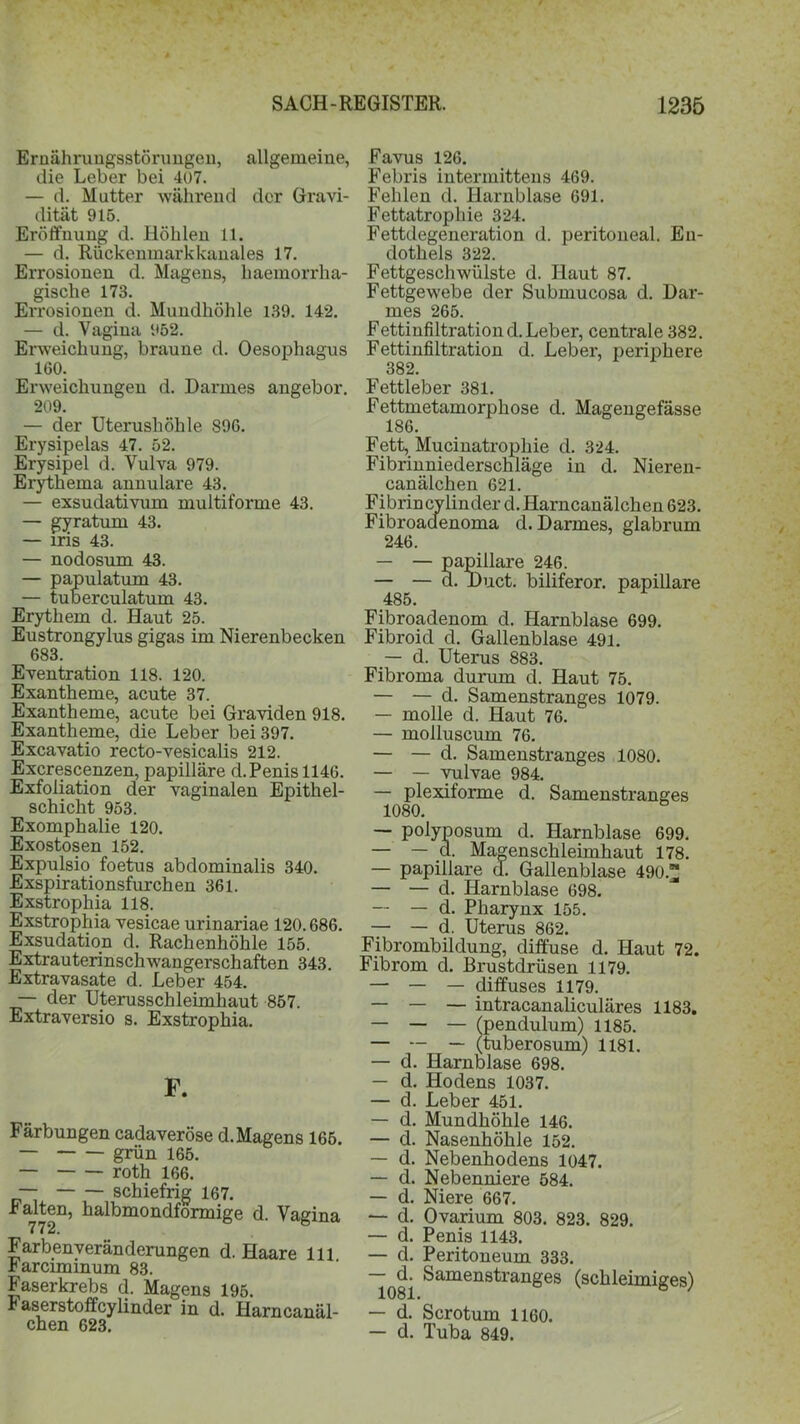Ernährungsstörungen, allgemeine, die Leber bei 407. — d. Matter während der Gravi- dität 915. Eröffnung d. Höhlen 11. — d. Rückenmarkkanales 17. Errosionen d. Magens, haemorrha- gisclie 173. Errosionen d. Mundhöhle 139. 142. — d. Vagina 952. Erweichung, braune d. Oesophagus 160. Erweichungen d. Darmes angebor. 209. — der Uterushöhle 896. Erysipelas 47. 52. Erysipel d. Vulva 979. Erythema annulare 43. — exsudativum multiforme 43. — gyratum 43. — iris 43. — nodosum 43. — papulatum 43. — tuberculatum 43. Erythem d. Haut 25. Eustrongylus gigas im Nierenbecken 683. Eventration 118. 120. Exantheme, acute 37. Exantheme, acute bei Graviden 918. Exantheme, die Leber bei 397. Excavatio recto-vesicalis 212. Excrescenzen, papilläre d. Penis 1146. Exfoliation der vaginalen Epithel- schicht 953. Exomphalie 120. Exostosen 152. Expulsio foetus abdominalis 340. Exspirationsfurchen 361. Exstrophia 118. Exstrophia vesicae urinariae 120.686. Exsudation d. Rachenhöhle 155. Extrauterinschwangerschaften 343. Extravasate d. Leber 454. — der Uterusschleimhaut 857. Extraversio s. Exstrophia. F. Färbungen cadaveröse d. Magens 165. — grün 165. — roth 166. — schiefrig 167. Falten, halbmondförmige d. Vagina Farbenveränderungen d. Haare 111 harciminum 83. Faserkrebs d. Magens 195. Faserstoffcylinder in d. Harncanäl- chen 623. Favus 126. Febris intermittens 469. Fehlen d. Harnblase 691. Fettatrophie 324. Fettdegeneration d. peritoneal. En- dothels 322. Fettgeschwülste d. Haut 87. Fettgewebe der Submucosa d. Dar- mes 265. Fettinfiltration d. Leber, centrale 382. Fettinfiltration d. Leber, periphere 382. Fettleber 381. Fettmetamorphose d. Magengefässe 186. Fett, Mucinatrophie d. 324. Fibrinniederschläge in d. Nieren- canälchen 621. Fibrincylinder d. Harncanälchen 623. Fibroacfenoma d. Darmes, glabrum 246. — — papillare 246. — — d. Duct. biliferor. papillare 485. Fibroadenom d. Harnblase 699. Fibroid d. Gallenblase 491. — d. Uterus 883. Fibroma durum d. Haut 75. — — d. Samenstranges 1079. — molle d. Haut 76. — molluscum 76. — — d. Samenstranges 1080. — — vulvae 984. — plexiforme d. Samenstranges 1080. — polyposum d. Harnblase 699. — — d. Magenschleimhaut 178. — papillare d. Gallenblase 490. — — d. Harnblase 698. — — d. Pharynx 155. — — d. Uterus 862. Fibrombildung, diffuse d. Haut 72. Fibrom d. Brustdrüsen 1179. — — — diffuses 1179. — — — intracanaliculäres 1183. — — — (pendulum) 1185. — — — (tuberosum) 1181. — d. Harnblase 698. — d. Hodens 1037. — d. Leber 451. — d. Mundhöhle 146. — d. Nasenhöhle 152. — d. Nebenhodens 1047. — d. Nebenniere 584. — d. Niere 667. — d. Ovarium 803. 823. 829. — d. Penis 1143. — d. Peritoneum 333. d. Samenstranges (schleimiges) — d. Scrotum 1160. — d. Tuba 849.