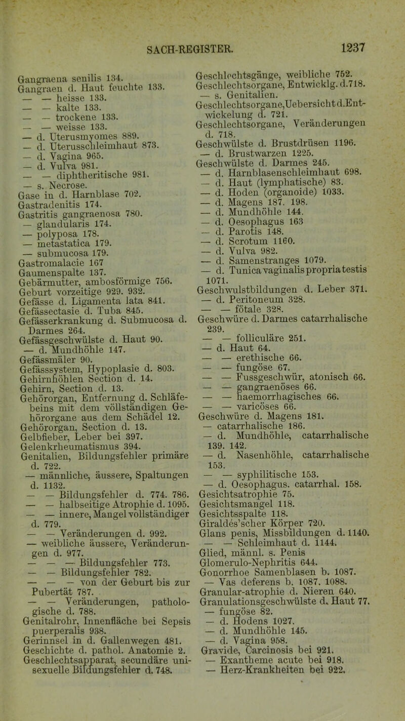 Gaugraena senilis 134. Gangraeu d. Haut feuchte 133. — — heisse 133. — — kalte 133. — — trockene 133. — — weisse 133. — d. Uterusmyomes 889. — d. Uterusschleimhaut 873. — d. Vagina 965. — d. Vulva 981. _ _ diphtlieritische 981. — s. Necrose. Gase iu d. Harnblase 702. Gastradenitis 174. Gastritis gangraenosa 780. — glandularis 174. — polyposa 178. — inetastatica 179. — submucosa 179. Gastromalacie 167 Gaumenspalte 137. Gebärmutter, ambosförmige 756. Geburt vorzeitige 929. 932. Gefässe d. Ligamenta lata 841. Gefässectasie d. Tuba 845. Gefässerkrankung d. Submucosa d. Darmes 264. Gefässgeschwülste d. Haut 90. — d. Mundhöhle 147. Gefässmäler 90. Gefässsystem, Hypoplasie d. 803. Gehirnhöhlen Section d. 14. Gehirn, Section d. 13. Gehörorgan, Entfernung d. Schläfe- beins mit dem vollständigen Ge- hörorgane aus dem Schädel 12. Gehörorgan, Section d. 13. Gelbfieber, Leber bei 397. Gelenkrheumatismus 394. Genitalien, Bildungsfehler primäre d. 722. — männliche, äussere, Spaltungen d. 1132. — — Bildungsfehler d. 774. 786. — — halbseitige Atrophie d. 1095. — — innere, Mangel vollständiger d. 779. — — Veränderungen d. 992. — weibliche äussere, Veränderun- gen d. 977. — — — Bildungsfehler 773. — — Bildungsfehler 782. — — — von der Geburt bis zur Pubertät 787. — — Veränderungen, patholo- gische d. 788. Genitalrohr, Innenfläche bei Sepsis puerperalis 938. Gerinnsel in d. Gallenwegen 481. Geschichte d. pathol. Anatomie 2. Geschlechtsapparat, secundäre uni- sexuelle Bifaungsiehler d. 748. Geschlechtsgänge, weibliche 752. Geschlechtsorgane, Entwicklg. d.718. — s. Genitalien. Geschlechtsorgane,Uebersichtd.Eut- wickelung d. 721. Geschlechtsorgane, Veränderungen d. 718. Geschwülste d. Brustdrüsen 1196. — d. Brustwarzen 1225. Geschwülste d. Darmes 245. — d. Harnblasenschleimhaut 698. — d. Haut (lymphatische) 83. — d. Hoden (organoide) 1033. — d. Magens 187. 198. — d. Mundhöhle 144. — d. Oesophagus 163 — d. Parotis 148. — d. Scrotum 1160. — d. Vulva 982. — d. Samenstranges 1079. — d. Tunica vaginalis propriatestis 1071. Geschwulstbildungen d. Leber 371. — d. Peritoneum 328. — — fötale 328. Geschwüre d. Darmes catarrhalische 239. — — folliculäre 251. — d. Haut 64. — — erethische 66. — — fungöse 67. — — Fussgeschwür, atonisch 66. — — gangraenöses 66. — — haemorrhagisches 66. — — varicöses 66. Geschwüre d. Magens 181. — catarrhalische 186. — d. Mundhöhle, catarrhalische 139. 142. — d. Nasenhöhle, catarrhalische 153. — — syphilitische 153. — d. Oesophagus, catarrhal. 158. Gesichtsatrophie 75. Gesichtsmangel 118. Gesichtsspalte 118. Giraldes’scher Körper 720. Glans penis. Missbildungen d. 1140. — — Schleimhaut d. 1144. Glied, männl. s. Penis Glomerulo-Nephritis 644. Gonorrhoe Samenblasen b. 1087. — Vas deferens b. 1087. 1088. Granular-atrophie d. Nieren 640. Granulationsgeschwülste d. Haut 77. — fungöse 82. — d. Hodens 1027. — d. Mundhöhle 145. — d. Vagina 958. Gravide, Carcinosis bei 921. — Exantheme acute bei 918. — Herz-Krankheiten bei 922.