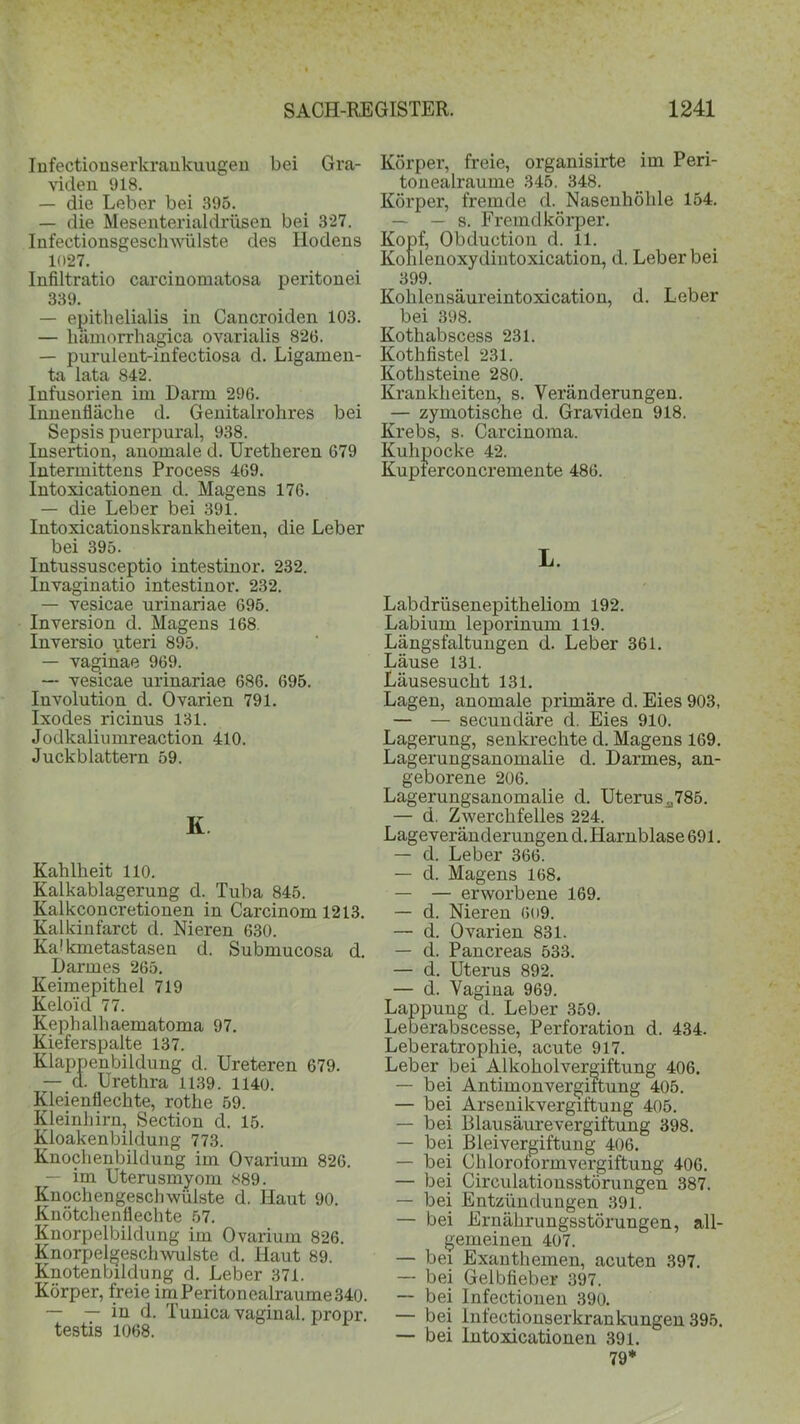 Infectionserkraukuugen bei Gra- viden 918. — die Leber bei 395. — die Mesenterialdrüsen bei 327. Infeetionsgeschwülste des Hodens 1027. Infiltratio carcinomatosa peritonei 339. — epithelialis in Cancroiden 103. — hämorrhagica ovarialis 826. — purulent-infectiosa d. Ligamen- ta lata 842. Infusorien im Darm 296. Innenfläche d. Genitalrohres bei Sepsis puerpural, 938. Insertion, anomale d. Uretheren 679 Intermittens Process 469. Intoxicationen d. Magens 176. — die Leber bei 391. Into xicationskrankheiten, die Leber bei 395. Intussusceptio intestinor. 232. Invaginatio intestinor. 232. — vesicae urinariae 695. Inversion d. Magens 168. Inversio uteri 895. — vaginae 969. — vesicae urinariae 686. 695. Involution d. Ovarien 791. Ixodes ricinus 131. Jodkaliumreaction 410. Juckblattern 59. K Kahlheit 110. Kalkablagerung d. Tuba 845. Kalkconcretionen in Carcinom 1213. Kalkinfarct d. Nieren 630. KaMcmetastasen d. Submucosa d. Darmes 265. Keimepithel 719 Kelo'id 77. Kephalhaematoma 97. Kieferspalte 137. Klappenbildung d. Ureteren 679. — d. Urethra 1139. 1140. Kleienflechte, rothe 59. Kleinhirn, Section d. 15. Kloakenbildung 773. Knochenbildung im Ovarium 826. — im Uterusmyom 889. Knochengeschwülste d. Haut 90. Knötchenflechte 57. Knorpelbildung im Ovarium 826. Knorpelgesclnvulste d. Haut 89. Knotenbildung d. Leber 371. Körper, freie im Peritonealraume 340. — — in d. Tunica vaginal, propr. testis 1068. Körper, freie, organisirte im Peri- tonealraume 345. 348. Körper, fremde d. Nasenhöhle 154. — — s. Fremdkörper. Kopf, Obduction d. 11. Kolilenoxydintoxication, d. Leber bei 399. Kolilensäureintoxication, d. Leber bei 398. Kothabscess 231. Kothfistel 231. Kothsteine 280. Krankheiten, s. Veränderungen. — zymotische d. Graviden 918. Krebs, s. Carcinoma. Kuhpocke 42. Kupterconcremente 486. L. Labdrüsenepitheliom 192. Labium leporinum 119. Längsfaltungen d. Leber 361. Läuse 131. Läusesucht 131. Lagen, anomale primäre d. Eies 903, — — secundäre d. Eies 910. Lagerung, senkrechte d. Magens 169. Lagerungsanomalie d. Darmes, an- geborene 206. Lagerungsanomalie d. Uterusa785. — d. Zwerchfelles 224. Lageveränderungen d. Harnblase 691. — d. Leber 366. — d. Magens 168. — — erworbene 169. — d. Nieren 609. — d. Ovarien 831. — d. Pancreas 533. — d. Uterus 892. — d. Vagina 969. Lappung d. Leber 359. Leberabscesse, Perforation d. 434. Leberatrophie, acute 917. Leber bei Alkoholvergiftung 406. — bei Antimonvergiltung 405. — bei Arsenikvergiftung 405. — bei Blausäurevergiftung 398. — bei Bleivergiftung 406. — bei Chloroformvergiftung 406. — bei Circulationsstörungen 387. — bei Entzündungen 391. — bei Ernährungsstörungen, all- gemeinen 407. — bei Exanthemen, acuten 397. — bei Gelbfieber 397. — bei Infectionen 390. — bei lnfectionserkrankungen 395. — bei lutoxicationen 391. 79*