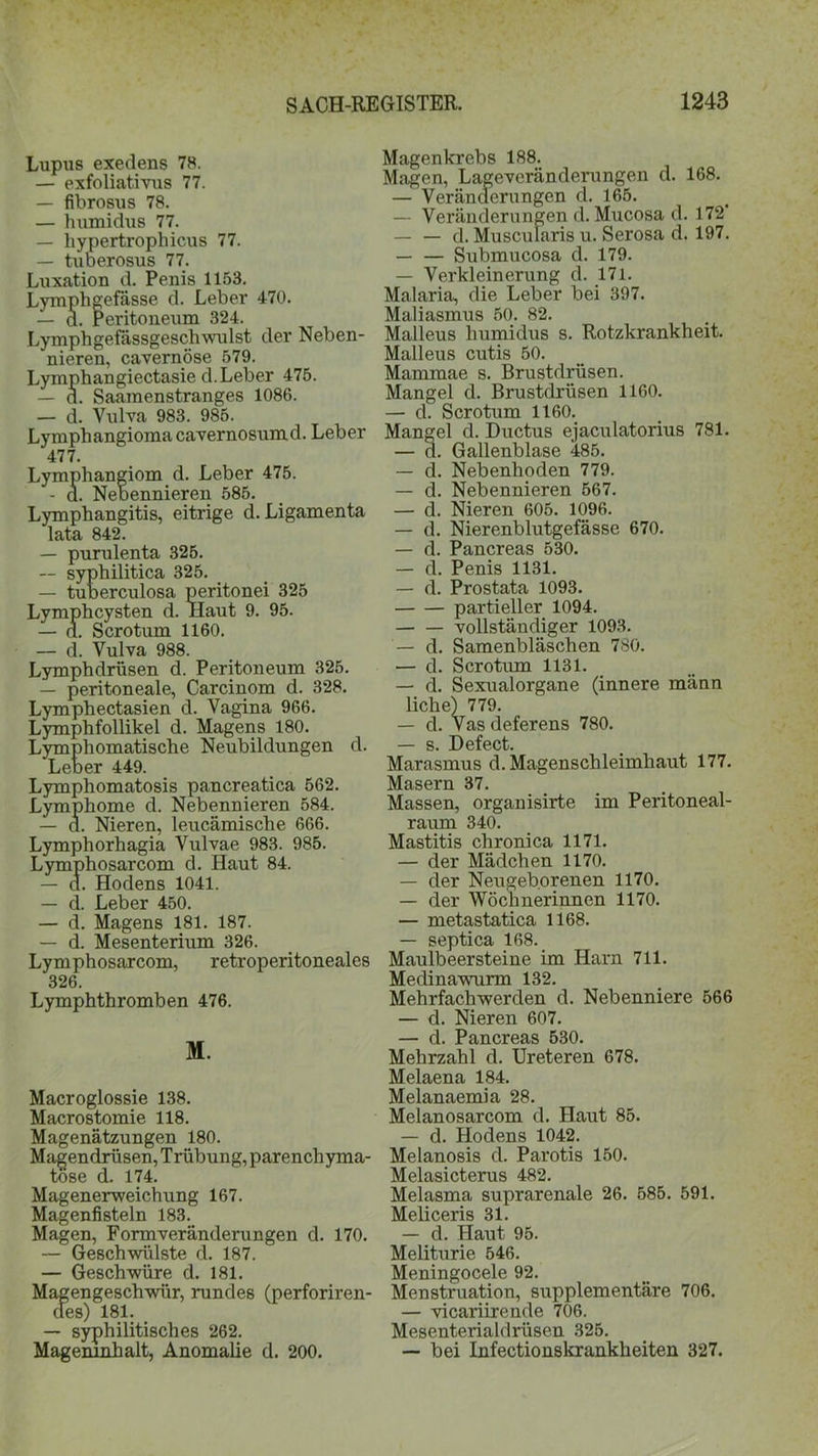 Lupus exedens 78. — exfoliativus 77. — fibrosus 78. — humidus 77. — hypertrophicus 77. — tuoerosus 77. Luxation d. Penis 1153. Lymphgefässe d. Leber 470. — d. Peritoneum 324. Lymphgefässgeschwulst der Neben- nieren, cavernöse 579. Lymphangiectasie d. Leber 475. — d. Saamenstranges 1086. — d. Vulva 983. 985. Lymphangioma cavernosumd. Leber 477. Lymphangiom d. Leber 475. - d. Nebennieren 585. Lymphangitis, eitrige d. Ligamenta lata 842. — purulenta 325. — syphilitica 325. — tuberculosa peritonei 325 Lymphcysten d. Haut 9. 95. — d. Sero tum 1160. — d. Vulva 988. Lymphdrüsen d. Peritoneum 325. — peritoneale, Carcinom d. 328. Lymphectasien d. Vagina 966. Lymphfollikel d. Magens 180. Lymph omatische Neubildungen d. Leber 449. Lymphomatosis pancreatica 562. Lymphome d. Nebennieren 584. — d. Nieren, leucämische 666. Lymphorhagia Vulvae 983. 985. Lymphosarcom d. Haut 84. — a. Hodens 1041. — d. Leber 450. — d. Magens 181. 187. — d. Mesenterium 326. Lymphosarcom, retroperitoneales 326. Lymphthromben 476. M. Macroglossie 138. Macrostomie 118. Magenätzungen 180. Magendrüsen, Trübung, parenchyma- töse d. 174. Magenerweichung 167. Magenfisteln 183. Magen, Formveränderungen d. 170. — Geschwülste d. 187. — Geschwüre d. 181. Magengeschwür, rundes (perforiren- des) 181. — syphilitisches 262. Mageninhalt, Anomalie d. 200. Magenkrebs 188. Magen, Lageveränderungen d. 168. — Veränderungen d. 165. — Veränderungen d. Mucosa d. 172' — — d. Muscularis u. Serosa d. 197. — — Submucosa d. 179. — Verkleinerung d. 171. Malaria, die Leber bei 397. Maliasmus 50. 82. Malleus humidus s. Rotzkrankheit. Malleus cutis 50. Mammae s. Brustdrüsen. Mangel d. Brustdrüsen 1160. — d. Scrotum 1160. Mangel d. Ductus ejaculatorius 781. — d. Gallenblase 485. — d. Nebenhoden 779. — d. Nebennieren 567. — d. Nieren 605. 1096. — d. Nierenblutgefässe 670. — d. Pancreas 530. — d. Penis 1131. — d. Prostata 1093. partieller 1094. vollständiger 1093. — d. Samenbläschen 780. — d. Scrotum 1131. — d. Sexualorgane (innere männ liehe) 779. — d. Vas deferens 780. — s. Defect. Marasmus d. Magenschleimhaut 177. Masern 37. Massen, organisirte im Peritoneal- ramn 340. Mastitis chronica 1171. — der Mädchen 1170. — der Neugeborenen 1170. — der Wöchnerinnen 1170. — metastatica 1168. — septica 168. Maulbeersteine im Harn 711. Medinawurm 132. Mehrfachwerden d. Nebenniere 566 — d. Nieren 607. — d. Pancreas 530. Mehrzahl d. Ureteren 678. Melaena 184. Melanaemia 28. Melanosarcom d. Haut 85. — d. Hodens 1042. Melanosis d. Parotis 150. Melasicterus 482. Melasma suprarenale 26. 585. 591. Meliceris 31. — d. Haut 95. Meliturie 546. Meningocele 92. Menstruation, supplementäre 706. — vicariirende 706. Mesenterialdrüsen 325. — bei Infectionskrankheiten 327.
