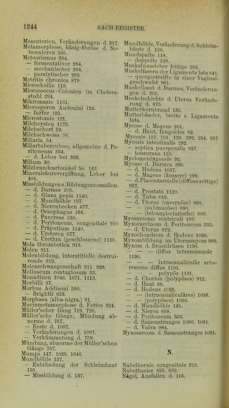 Mesenterien, Veränderungen d 317 Metamorphose, käsig-fibröse d. Ne- bennieren 585. Meteorismus 284. — fermentativer 284. — mechanischer 284. — paralytischer 285. Metritis chronica 879. Microcheilie 119. Micrococcus-Colonien im Cholera- stuhl 294. Mikromazie 1161. Microsporon Audouini 124. — furfur 123. Microstomie 121. Milchcysten 1175. Milch schorf 59. Milclischweiss 36. Miliaria 54. Miliartubercidose, allgemeine d. Pe- ritoneum 334. — d. Leber bei 393. Milium 30. Milzbrandcarbunkel 50. 142. Mineralsäurevergiftung, Leber bei 406. Missbildungens. Bildungsanomalien. — d. Darmes 205. — d. Glans penis 1140. — d. Mundhöhle 137. — d. Nierenbecken 677. — d. Oesophagus 164. — d. Pancreas 530. — d. Peritoneum, congenitale 210 — d. Präputium 1140. — d. Ureteren 677. — d. Urethra (geschlossene) 1138. Mola thrombotica 913. Molen 911. Molenbildung, interstitielle destrui- rende 912. Molenschwangerschaft 911, 928. Molluscum contagiosum 33. Monadinen 1046. 1071. 1113. Morbilli 37. Morbus Addisoni 590. — Brightii 633. Morphaea (alba-nigra.) 81. Mucinmetamorphose d. Fettes 324. Miiller’scher Gang 719. 720. Müller’sche Gänge, Mündung ab- norme d. 767. — Reste d. 1097. — Veränderungen d. 1097. — Verkümmerung d. 759. Mündung, abnorme der Miiller’schen Gänge 767. Mumps 147. 1020. 1046. Mundhöhle 137. — Entzündung der Schleimhaut 138. — Missbildung d. 137. Mundhöhle, Veränderung d. Schleim- häute d. 138. Mundspalte 118. — doppelte 138. Muskatnussleber fettige 383. Muskelfasern der Ligamenta lata841. quergestreifte in einer Vaginal- geschwulst 961. Muskelhaut d. Darmes. Veränderun- gen d. 265. Muskelschichte fl. Uterus Verände- rung fl. 875. Mutterkornbrand 135. Mutterbänder, breite s. Ligamenta lata. Mycose d. Magens 201. — d. Haut, fungoifles 82. Mycosis 123. 124. 126. 292. 294. 937 Mycosis intestinalis 292. — septica puerperalis 937. — tonsurans 123. Myelomeningocele 92. Myome d. Darmes 266. — d. Hodens 1037. — d. — d. 927. — d. Prostata 1120. — d. Tuba 849. — d. Uterus (cavernöse) 888. — — Isubmucöse) 890. — — (teleangiectatische) 888. Myosarcoma ventriculi 199. Myxocarcinom d. Peritoneum 333. — d. Uterus 872. Myxochondrom d. Hodens 1036. Myxombildung im Uterusmyom 889. Myxom d. Brustdrüsen 1190. — — — diffus intramammär 1190. — — — intracanaliculär arbo- rescens diffus 1191. — — — polypös 1191. — d. Chorion (polypöses) 912. — d. Haut 88. — d. Hodens 1033. -- — (intracanaliculäres) 1036. — — (polypöses) 1036. — d. Mundhöhle 145. — d. Nieren 668. — d. Peritoneum 333. — d. Samenstranges 1080. 1081. — d. Vulva 984. Myxosarcom d. Samenstranges 1081. Magens (äussere) 199. Placentarstelle (diffuse zottige) N. Nabelhernie congenitale 213. Nabothseier 855. 862. Nägel, Ausfallen d. 115.