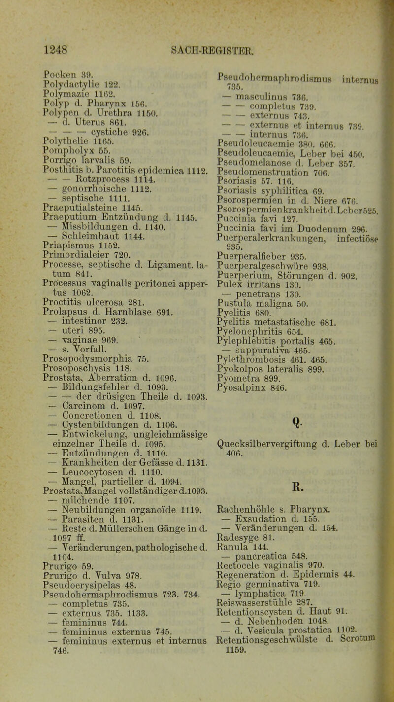 Pocken 39. Polydactylie 122. Polymazie 1162. Polyp d. Pharynx 150. Polypen d. Urethra 1150. — d. Uterus 861. — cystiche 926. Polythelie 1165. Pompholyx 65. Porngo larvalis 59. Posthitis b. Parotitis epidemica 1112. Rotzprocess 1114. — gonorrhoische 1112. — septische 1111. Praeputialsteine 1145. Praeputium Entzündung d. 1145. — Missbildungen d. 1140. — Schleimhaut 1144. Priapismus 1152. Primordialeier 720. Processe, septische d. Ligament, la- tum 841. Processus vaginalis peritonei apper- tus 1062. Proctitis ulcerosa 281. Prolapsus d. Harnblase 691. — intestinor 232. — uteri 895. — vaginae 969. — s. Vorfall. Prosopodysmorphia 75. Prosoposchisis 118. Prostata, Aberration d. 1096. — Bildungsfehler d. 1093. der drüsigen Theile d. 1093. — Carcinom d. 1097. — Concretionen d. 1108. — Cystenbildungen d. 1106. — Entwickelung, ungleichmässige einzelner Theile d. 1095. — Entzündungen d. 1110. — Krankheiten der Gefässe d. 1131. — Leucocytosen d. 1110. — Mangel, partieller d. 1094. Prostata,Mangel vollständiger d.1093. — milchende 1107. — Neubildungen organoide 1119. — Parasiten d. 1131. — Reste d. Müllerschen Gänge in d. 1097 ff. — Veränderungen, pathologische d. 1104. Prurigo 59. Prurigo d. Vulva 978. Pseudoerysipelas 48. Pseudohermaphrodismus 723. 734. — completus 735. — externus 735. 1133. — femininus 744. — femininus externus 745. — femininus externus et internus 746. Pseudoherraaphrodismiis internus 735. — masculinus 736. completus 739. externus 743. externus et internus 739. internus 736. Pseudoleucaemie 380. 666. Pseudoleucaemie, Leber bei 450. Pseudomelanose d. Leber 357. Pseudomenstruation 706. Psoriasis 57. 116. Psoriasis syphilitica 69. Psorospermien in d. Niere 676. Psorospermienkrankheitd.Leber525. Puccinia favi 127. Puccinia favi im Duodenum 296. Puerperalerkrankungen, infectiöse 935. Puerperalfieber 935. Puerperalgeschwüre 938. Puerperium, Störungen d. 902. Pulex irritans 130. — penetrans 130. Pustula maligna 50. Pyelitis 680. Pyelitis metastatische 681. Pyelonephritis 654. Pylephlebitis portalis 465. — suppurativa 465. Pylethrombosis 461. 465. Pyokolpos lateralis 899. Pyometra 899. Pyosalpinx 846. Q Quecksilbervergiftung d. Leber bei 406. R, Rachenhöhle s. Pharynx. — Exsudation d. 155. — Veränderungen d. 154. Radesyge 81. Ranula 144. — pancreatica 548. Rectocele vaginalis 970. Regeneration d. Epidennis 44. Regio germinativa 719. — lymphatica 719 Reiswasserstühle 287. Retentionscysten d. Haut 91. — d. Nebenhoden 1048. — d. Vesicula prostatica 1102. Retentionsgeschwülste d. Scrotuni 1159.