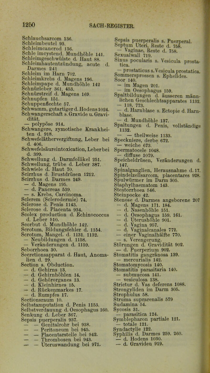 Schlauchsarcom 136. Schleimbeutel 93. Schleimcancrod 136. Schic imcystend. Mundhöhle 141. Schleimgeschwülste d. Haut 88. Schleimhautentzündung, acute d. Darmes 241 Schleim im Harn 702. Schleimkrebs d. Magens 196. Schleimpape d. Mundhöhle 142 Schnürleber 361. 453. Schnürstreif d. Magens 169. Schnupfen 151. Schuppenflechte 57. Schwamm, gutartiger d. Hodens 1024. Schwangerschaft s. Gravide u. Gravi- dität. — polypöse 914. Schwangere, zymotische Krankhei- ten d. 918. Schwefeläthervergiftung, Leber bei d. 406. Schwefelsäureintoxication, Leber bei d. 399. Schwellung d. Darmfollikel 251. Schwellung, trübe d. Leber 387. Schwiele d. Haut 70. Scirrhus d. Brustdrüsen 1212. Scirrhus d. Darmes 249. — d. Magens 195. — d. Pancreas 539. — s. Krebs, Carcinoma. Sclerem (Sclerodermie) 74. Sclerose d. Penis 1143. Sclerose d. Placenta 934. Scolex production d. Echinococcus d. Leber 510. Scorbut d. Mundhöhle 142. Scrotum, Bildungsfehler d. 1154. Scrotum, Mangel, d. 1131. 1132. — Neubildungen d. 1158. — Veränderungen d. 1159. Seborrhoea 30. Secretionsapparat d. Haut, Anoma- lien d. 29. Section s. Obduction. — d. Gehirns 13. — d. Gehirnhöhlen 14. — d. Gehörorganes 13. — d. Kleinhirnes 15. — d. Rückenmarkes 17. — d. Rumpfes 17. Sectionsraum 10. Selbstamputation d. Penis 1153. Selbstverdauung d. Oesophagus 160. Senkung d. Leber 367. Sepsis puerperalis 937. — — Genitalrohr bei 938. — — Peritoneum bei 945. — — Placentarstelle bei 942. — — Thrombosen bei 943. — Uteruswandung bei 971. Sepsis puerperalis s. Puerperal. Septum Uteri, Reste d. 758. — Vaginae, Reste d. 758. Sexualwall 719. Sinus pocularis s. Vesicula prosta- tica. — prostaticus s. Vesicula prostatica. Sommersprossen s. Ephefides. Soor 140. — im Magen 201. — im Oesophagus 159. Spaltbildungen d. äusseren männ- lichen Geschlechtsapparates 1132 — 118. 773. — d. Harnblase s. Ectopie d. Harn- blase. — d. Mundhöhle 137. Spaltungen d. Penis, vollständige 1132. — — theilweise 1133. Speckniere, derbe 672. — weiche 673. Spermatocele 1048. — diffuse 1079. Speicheldrüsen, Veränderungen d. 147. Sanglien, Herausnahme d. 17. zellsarcom, placentares 928. Spulwürmer im Darm 305. Staphylhaematom 143. Steatorrhoea 546. Steinpocke 42. Stenose d. Darmes angeborene 207 — d. Magens 171. 184. — d. Nasenhöhle 151. — d. Oesophagus 159. 161. — d. Uterushönle 901. — d. Vagina 957. — d. Va^inalcanales 772. — einer Vaginalhälfte 770. — s. Verengerung. Störungen d. Gravidität 902. — d. Puerperium 902. Stomatitis gangränosa 139. — mercurialis 142. Stomatomycosis 140. Stomatitis parasitaria 140. — submucosa 141. — vesiculosa 138. Strictur d. Vas deferens 1088. Strongyliden im Darm 305. Strophulus 58. Struma suprarenalis 579 Sudamina 54. Sycosis 31. — parasitica 124. Symblepharon partiale 121. — totale 121. Syndactylie 122. Syphilis d. Darmes 259. 260. — d. Hodens 1030. — d. Gravideu 919.
