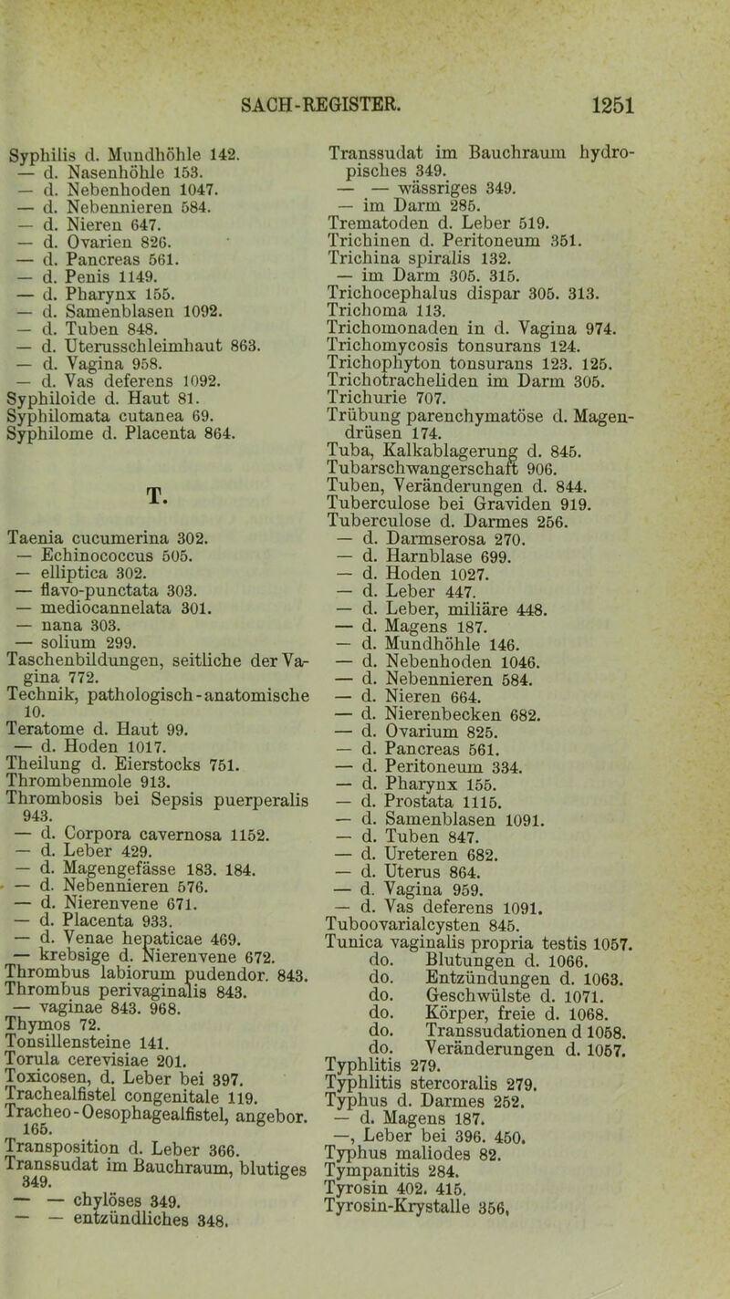 Syphilis d. Mundhöhle 142. — d. Nasenhöhle 153. — d. Nebenhoden 1047. — d. Nebennieren 584. — d. Nieren 647. — d. Ovarien 826. — d. Pancreas 561. — d. Penis 1149. — d. Pharynx 155. — d. Samenblasen 1092. — d. Tuben 848. — d. Uterusschleimhaut 863. — d. Vagina 958. — d. Vas deferens 1092. Syphiloide d. Haut 81. Syphilomata cutanea 69. Syphilome d. Placenta 864. T. Taenia cucumerina 302. — Echinococcus 505. — elliptica 302. — flavo-punctata 303. — mediocannelata 301. — nana 303. — solium 299. Taschenbildungen, seitliche der Va- gina 772. Technik, pathologisch - anatomische 10. Teratome d. Haut 99. — d. Hoden 1017. Theilung d. Eierstocks 751. Thrombenmole 913. Thrombosis bei Sepsis puerperalis 943. — d. Corpora cavernosa 1152. — d. Leber 429. — d. Magengefässe 183. 184. — d. Nebennieren 576. — d. Nierenvene 671. — d. Placenta 933. — d. Venae hepaticae 469. — krebsige d. Nierenvene 672. Thrombus labiorum pudendor. 843. Thrombus perivaginalis 843. — vaginae 843. 968. Thymos 72. Tonsillensteine 141. Torula cerevisiae 201. Toxicosen, d. Leber bei 397. Trachealfistel congenitale 119. Tracheo - Oesophageaifistel, angebor. 165. Transposition d. Leber 366. Transsudat im Bauchraum, blutiges 349. ’ 8 — — chylöses 349. — — entzündliches 348. Transsudat im Bauchraum hydro- pisclies 349. — — wässriges 349. — im Darm 285. Trematoden d. Leber 519. Trichinen d. Peritoneum 351. Trichina spiralis 132. — im Darm 305. 315. Trichocephalus dispar 305. 313. Trichoma 113. Trichomonaden in d. Vagina 974. Trichomycosis tonsurans 124. Trichophyton tonsurans 123. 125. Trichotracheliden im Darm 305. Trichurie 707. Trübung parenchymatöse d. Magen- drüsen 174. Tuba, Kalkablagerung d. 845. Tubarschwangerschart 906. Tuben, Veränderungen d. 844. Tuberculose bei Graviden 919. Tuberculose d. Darmes 256. — d. Darmserosa 270. — d. Harnblase 699. — d. Hoden 1027. — d. Leber 447. — d. Leber, miliäre 448. — d. Magens 187. — d. Mundhöhle 146. — d. Nebenhoden 1046. — d. Nebennieren 584. — d. Nieren 664. — d. Nierenbecken 682. — d. Ovarium 825. — d. Pancreas 561. — d. Peritoneum 334. — d. Pharynx 155. — d. Prostata 1115. — d. Samenblasen 1091. — d. Tuben 847. — d. Ureteren 682. — d. Uterus 864. — d. Vagina 959. — d. Vas deferens 1091. Tuboovarialcysten 845. Tunica vaginalis propria testis 1057. do. Blutungen d. 1066. do. Entzündungen d. 1063. do. Geschwülste d. 1071. do. Körper, freie d. 1068. do. Transsudationen d 1058. do. Veränderungen d. 1057. Typhlitis 279. Typhlitis stercoralis 279. Typhus d. Darmes 252. — d. Magens 187. —, Leber bei 396. 450. Typhus maliodes 82. Tympanitis 284. Tyrosin 402. 415. Tyrosin-Krystalle 356,