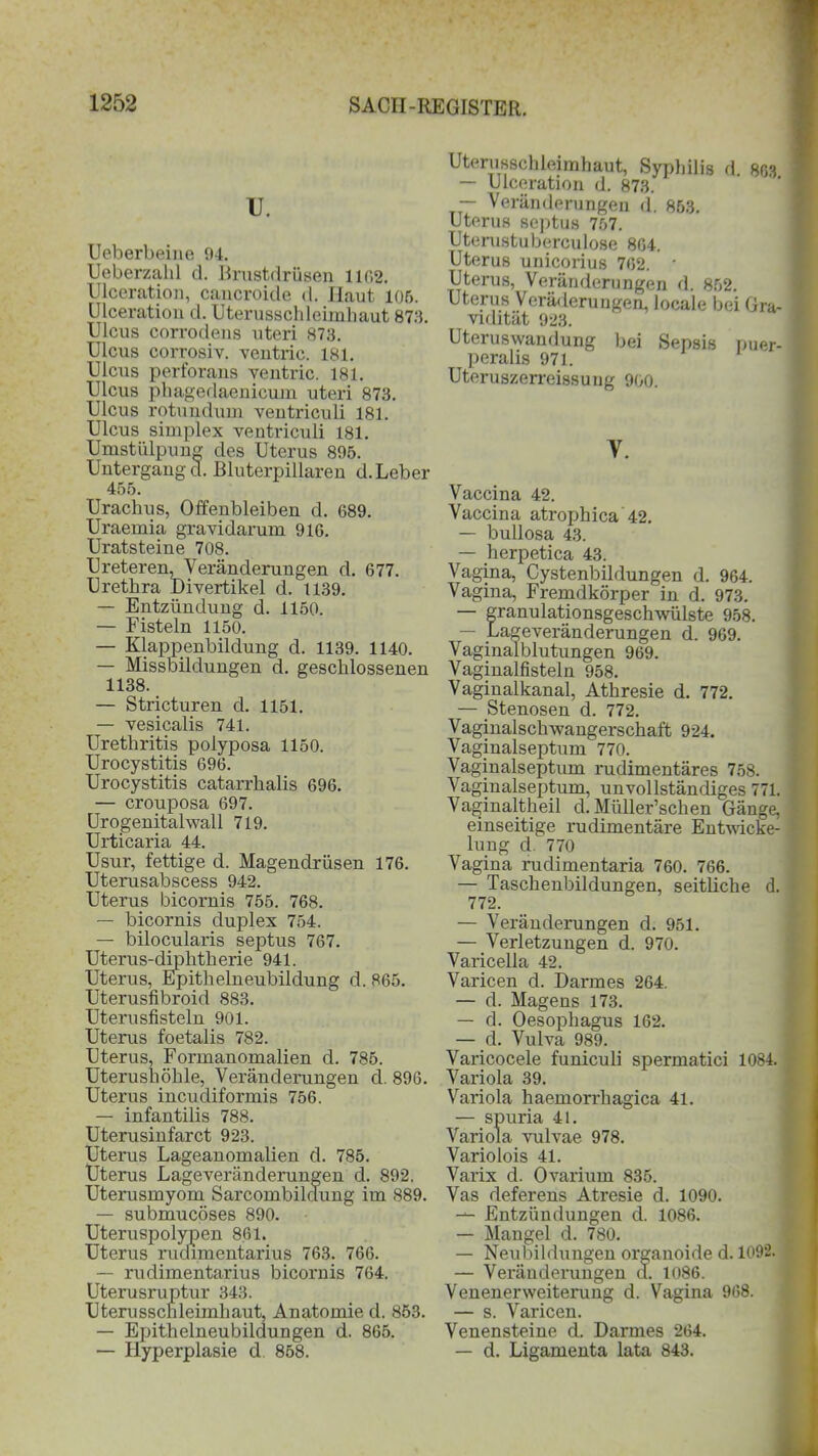 U. Ueberbeine 94. Ueberzahl d. Brustdrüsen lir.2. Ulceration, cancroide d. Ilaut 106. ölceration d. Uterusschleimhaut 873. Ulcus corrodens uteri 873. Ulcus corrosiv. ventric. 181. Ulcus perforans ventric. 181. Ulcus phagedaenicum uteri 873. Ulcus rotundum ventriculi 181. Ulcus simplex ventriculi 181. Umstülpung des Uterus 895. Untergänge!. Bluterpillaren d.Leber 455. Urachus, Offenbleiben d. 689. Uraemia gravidarum 916. Uratsteine 708. Ureteren, Veränderungen d. 677. Urethra Divertikel d. 1139. — Entzündung d. 1150. — Fisteln 1150. — Klappenbildung d. 1139. 1140. — Missbildungen d. geschlossenen 1138. — Stricturen d. 1151. — vesicalis 741. Urethritis poiyposa 1150. Urocystitis 696. Urocystitis catarrkalis 696. — crouposa 697. Urogenitalwall 719. Urticaria 44. Usur, fettige d. Magendrüsen 176. Uterusabscess 942. Uterus bicornis 755. 768. — bicornis duplex 754. — bilocularis septus 767. Uterus-diphtherie 941. Uterus, Epithelneubildung d. 865. Uterusfibroid 883. Uterusfisteln 901. Uterus foetalis 782. Uterus, Formanomalien d. 785. Uterushöhle, Veränderungen d. 896. Uterus incudiformis 756. — infantilis 788. Uterusinfarct 923. Uterus Lageanomalien d. 785. Uterus Lageveränderungen d. 892. Uterusmyom Sarcombildung im 889. — submucöses 890. Uteruspolypen 861. Uterus rudimentarius 763. 766. — rudimentarius bicornis 764. Uterusruptur 343. Uterusscnleimhaut, Anatomie d. 853. — Epithelneubildungen d. 865. — Hyperplasie d 858. Uterusschleimhaut, Syphilis d. 863 — Ulceration d. 873. — Veränderungen d. 853. Uterus septus 757. Uterustuberculose 864. Uterus unicorius 762. * Uterus, Veränderungen d. 852. Uterus Veräderungen, locale bei Gra- vidität 923. Uteruswandung bei Sepsis puer- peralis 971. Uteruszerreissung 900. Y. Vaccina 42. Vaccina atrophica 42. — bullosa 43. — herpetica 43. Vagina, Cystenbildungen d. 964. Vagina, Fremdkörper in d. 973. — granulationsgeschwülste 958. — Lageveränderungen d. 969. Vaginalblutungen 969. Vaginalfisteln 958. Vaginalkanal, Athresie d. 772. — Stenosen d. 772. Vaginalschwangerschaft 924. Vaginalseptum 770. Vaginalseptum rudimentäres 758. Vaginalseptum, unvollständiges 771. Vaginaltheil d. Müller’schen Gänge, einseitige rudimentäre Entwicke- lung d. 770 Vagina rudimentaria 760. 766. — Taschenbildungen, seitliche d. 772. — Veränderungen d. 951. — Verletzungen d. 970. Varicella 42. Varicen d. Darmes 264. — d. Magens 173. — d. Oesophagus 162. — d. Vulva 989. Varicocele funiculi spermatici 1084. Variola 39. Variola haemorrhagica 41. — spuria 41. Variola vulvae 978. Variolois 41. Varix d. Ovarium 835. Vas deferens Atresie d. 1090. -j- Entzündungen d. 1086. — Mangel d. 780. — Neubildungen organoide d. 1092. — Veränderungen a. 1086. Venenerweiterung d. Vagina 968. — s. Varicen. Venensteine d. Darmes 264. — d. Ligamenta lata 843.