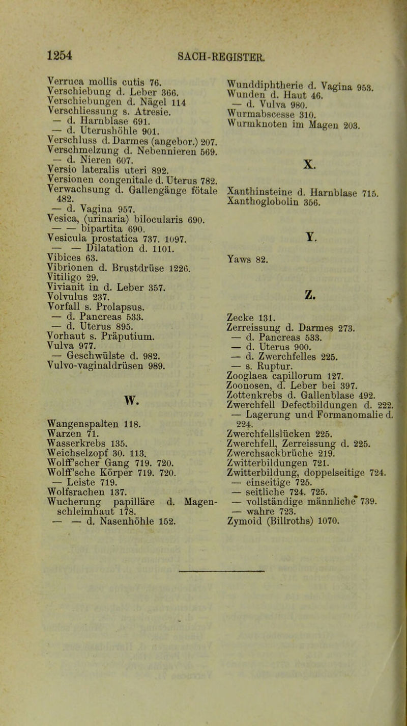 Verruca raollis cutis 76. Verschiebung d. Leber 366. Verschiebungen d. Nägel 114 Verschliessung s. Atresie. — d. Harnblase 691. — d. Uterushöhle 901. Verschluss d. Darmes (angebor.) 207. Verschmelzung d. Nebennieren 569. — d. Nieren 607. Versio lateralis uteri 892. Versionen congenitale d. Uterus 782. Verwachsung u. Gallengänge fötale 482. — d. Vagina 957. Vesica, (urinaria) bilocularis 690. bipartita 690. Vesicula prostatica 737. 1097. — — Dilatation d. 1101. Vibices 63. Vibrionen d. Brustdrüse 1226. Vitiligo 29. Vivianit in d. Leber 357. Volvulus 237. Vorfall s. Prolapsus. — d. Pancreas 533. — d. Uterus 895. Vorhaut s. Präputium. Vulva 977. — Geschwülste d. 982. Vulvo-vaginaldrüsen 989. w. Wangenspalten 118. Warzen 71. Wasserkrebs 135. Weichselzopf 30. 113. Wolff’scher Gang 719. 720. Wolff’sche Körper 719. 720. — Leiste 719. Wolfsrachen 137. Wucherung papilläre d. Magen- schleimhaut 178. — — d. Nasenhöhle 152. Wunddiphtherie d. Vagina 953 Wunden d. Haut 46. — d. Vulva 980. Wurmabscesse 310. Wurmknoten im Magen 203. X. Xanthinsteine d. Harnblase 715. Xanthoglobolin 356. Y. Yaws 82. z. Zecke 131. Zerreissung d. Darmes 273. — d. Pancreas 533. — d. Uterus 900. — d. Zwerchfelles 225. — s. Ruptur. Zooglaea capillorum 127. Zoonosen, d. Leber bei 397. Zottenkrebs d. Gallenblase 492. Zwerchfell Defectbildungen d. 222. — Lagerung und Formanomalie d. 224. Zwerchfellslücken 225. Zwerchfell, Zerreissung d. 225. Zwerchsackbrüche 219. Zwitterbildungen 721. Zwitterbildung, doppelseitige 724. — einseitige 725. — seitliche 724. 725. w — vollständige männliche 739. uro lirn 79^ Zymoid (Bilh-oths) 1070.