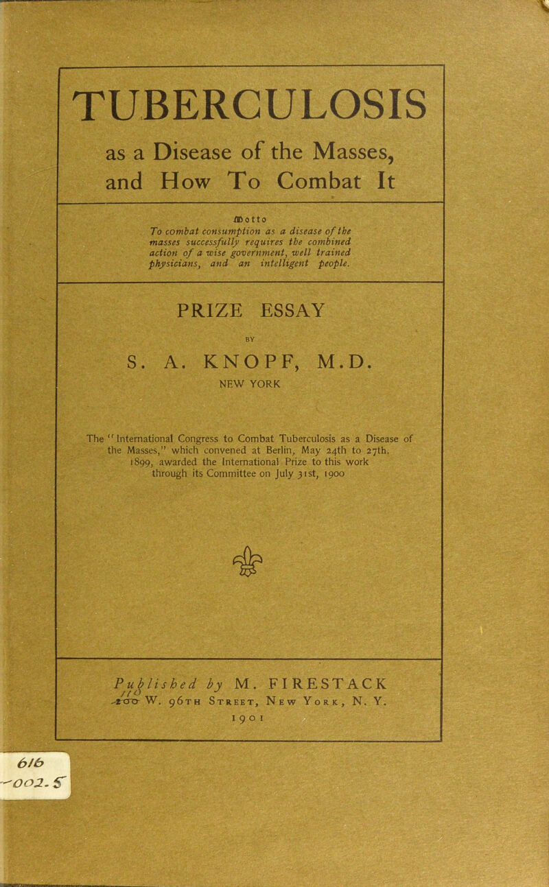 as a Disease of the Masses, and How To Combat It flDotto To combat consumption as a disease of the masses successfully requires the combined action of a wise government, well trained physicians, and an intelligent people. PRIZE ESSAY BY S. A. KNOPF, M.D NEW YORK The ‘' International Congress to Combat Tuberculosis as a Disease of the Masses,” which convened at Berlin, May 24th to 27th, 1899, awarded the International Prize to this work through its Committee on July 31st, 1900 Published by M. FIRESTACK / f o •' -rcro-W. 96TH Street, New York, N. Y, 1901 002. S'