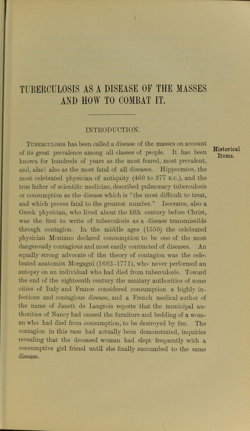 TUBERCULOSIS AS A DISEASE OF THE MASSES AND HOW TO COMBAT IT. INTRODUCTION. Tuberculosis has been called a disease of the masses on account of its great prevalence among all classes of people. It has been known for hundreds of years as the most feared, most prevalent, and, alas! also as the most fatal of aU diseases. Hippocrates, the most celebrated physician of antiquity (460 to 377 B.C.), and the true father of scientific medicine, described pulmonary tuberculosis or consumption as the disease which is “ the most difficult to treat, and which proves fatal to the gi-eatest number.” Isocrates, also a Greek physician, who lived about the fifth century before Christ, was the first to write of tuberculosis as a disease transmissible through contagion. In the middle ages (1550) the celebrated physician Montano declared consumption to be one of the most dangerously contagious and most easily contracted of diseases. An equally strong advocate of the theory of contagion was the cele- brated anatomist Morgagni (1682-1771), who never performed an autopsy on an individual who had died from tuberculosis. Toward the end of the eighteenth century the sanitary authorities of some cities of Italy and France considered consumption a highly in- fectious and contagious disease, and a French medical author of the name of Janett de Langi’ois reports that the municipal au- thorities of Nancy had caused the furniture and bedding of a wom- an who had died from consumption, to be destroyed by fire. The contagion in this case had actually been demonstrated, inquiries revealing that the deceased woman had slept frequently with a consrunptive gul friend until she finally succumbed to the same disease. Historical Items.