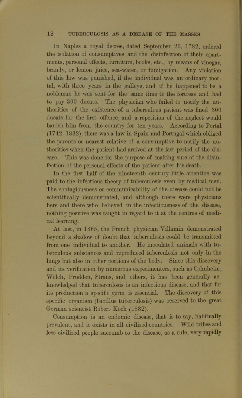 In Naples a royal decree, dated September 20, 1782, ordered the isolation of consumptives and the disinfection of their apart- ments, personal effects, furniture, books, etc., by means of vinegar, brandy, or lemon juice, sea-water, or fumigation. Any violation of this law was punished, if the individual was an ordiuary mor- tal, with three years in the galleys, and if he happened to be a nobleman he was sent for the same time to the fortress and had to pay 300 ducats. The physician who failed to notify the au- thorities of the existence of a tuberculous patient was fined 300 ducats for the first offence, and a repetition of the neglect would banish him from the coimtry for ten years. According to Portal (1742-1832), there was a law in Spain and Portugal which obliged the parents or nearest relative of a consumptive to notify the au- thorities when the patient had arrived at the last period of the dis- ease. This was done for the purpose of making sure of the disin- fection of the personal effects of the patient after his death. In the first half of the nineteenth centm-y little attention was paid to the infectious theory of tuberculosis even by medical men. The contagiousness or commimicability of the disease could not be scientifically demonstrated, and although there were physicians here and there who believed in the infectiousness of the disease, nothing positive was taught in regard to it at the centres of medi- cal learning. At last, in 1865, the French physician Villamm demonstrated beyond a shadow of doubt that tuberculosis could be transmitted from one individual to another. He inoculated animals with tu- berculous substances and reproduced tuberculosis not only in the lungs but also in other portions of the body. Since this discovery and its verification by numerous experimenters, such as Cohnheim, Welch, Prudden, Straus, and others, it has been generally ac- knowledged that tuberculosis is an infectious disease, and that for its production a specific germ is essential. The discovery of this specific organism (bacillus tuberculosis) was reserved to the great German scientist Eobert Koch (1882). Consumption is an endemic disease, that is to say, habitually prevalent, and it exists in all civilized countries. Wild tribes and less civilized people succumb to the disease, as a rule, very rapidly